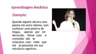 Quando alguém decora uma
poesia em outro idioma, sem
conhecer uma palavra da
língua, apenas por ter
decorado. Nesse caso o
conteúdo não se
relaciona, com nada que
ela já possuísse em sua
estrutura cognitiva.
 
