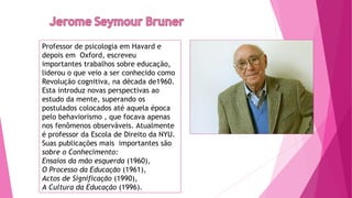 Professor de psicologia em Havard e
depois em  Oxford, escreveu
importantes trabalhos sobre educação,
liderou o que veio a ser conhecido como
Revolução cognitiva, na década de1960.
Esta introduz novas perspectivas ao
estudo da mente, superando os
postulados colocados até aquela época
pelo behaviorismo , que focava apenas
nos fenômenos observáveis. Atualmente
é professor da Escola de Direito da NYU.
Suas publicações mais importantes são
sobre o Conhecimento:
Ensaios da mão esquerda (1960),
O Processo da Educação (1961), 
Actos de Significação (1990), 
A Cultura da Educação (1996).
 