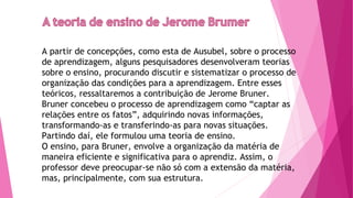 A partir de concepções, como esta de Ausubel, sobre o processo
de aprendizagem, alguns pesquisadores desenvolveram teorias
sobre o ensino, procurando discutir e sistematizar o processo de
organização das condições para a aprendizagem. Entre esses
teóricos, ressaltaremos a contribuição de Jerome Bruner.
Bruner concebeu o processo de aprendizagem como “captar as
relações entre os fatos”, adquirindo novas informações,
transformando-as e transferindo-as para novas situações.
Partindo daí, ele formulou uma teoria de ensino.
O ensino, para Bruner, envolve a organização da matéria de
maneira eficiente e significativa para o aprendiz. Assim, o
professor deve preocupar-se não só com a extensão da matéria,
mas, principalmente, com sua estrutura.
 