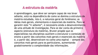 A aprendizagem, que deve ser sempre capaz de nos levar
adiante, está na dependência de como se domina a estrutura da
matéria estudada, isto é, a natureza geral do fenômeno; as
ideias mais gerais, elementares e essenciais da matéria. Para se
garantir este “ir adiante”, é necessário ainda o desenvolvimento
de uma atitude de investigação. Para se dar conta do primeiro
aspecto (estrutura da matéria), Bruner propõe que os
especialistas nas disciplinas auxiliem a estruturar o conteúdo de
ensino a partir dos conceitos mais gerais e essenciais da matéria
e, a partir daí, desenvolvam-no como uma espiral — sempre dos
conceitos mais gerais para os particulares, aumentando
gradativamente a complexidade das informações.
 