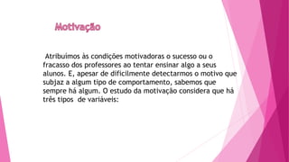 Atribuímos às condições motivadoras o sucesso ou o
fracasso dos professores ao tentar ensinar algo a seus
alunos. E, apesar de dificilmente detectarmos o motivo que
subjaz a algum tipo de comportamento, sabemos que
sempre há algum. O estudo da motivação considera que há
três tipos de variáveis:
 