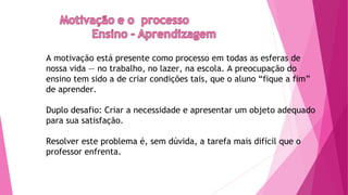 A motivação está presente como processo em todas as esferas de
nossa vida — no trabalho, no lazer, na escola. A preocupação do
ensino tem sido a de criar condições tais, que o aluno “fique a fim”
de aprender.
Duplo desafio: Criar a necessidade e apresentar um objeto adequado
para sua satisfação.
Resolver este problema é, sem dúvida, a tarefa mais difícil que o
professor enfrenta.
 