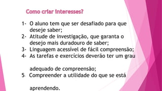 1- O aluno tem que ser desafiado para que
deseje saber;
2- Atitude de investigação, que garanta o
desejo mais duradouro de saber;
3- Linguagem acessível de fácil compreensão;
4- As tarefas e exercícios deverão ter um grau
adequado de compreensão;
5- Compreender a utilidade do que se está
aprendendo.
 