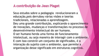 Seus estudos sobre a pedagogia revolucionaram a
educação,pois derrubou várias visões e teorias
tradicionais, relacionadas a aprendizagem.
Deu uma grande contribuição, explicando o aparecimento
de inovações, mudanças e transformações no processo de
desenvolvimento intelectual do ser humano.
O ser humano herda uma forma de funcionamento
intelectual, ou seja maneira de interagir com o ambiente.
E com isso constrói um conjunto de significados, é a
interação do sujeito com o ambiente, que permite a
organização desse significado em estruturas cognitiva.
 