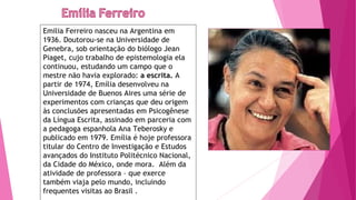 Emilia Ferreiro nasceu na Argentina em
1936. Doutorou-se na Universidade de
Genebra, sob orientação do biólogo Jean
Piaget, cujo trabalho de epistemologia ela
continuou, estudando um campo que o
mestre não havia explorado: a escrita. A
partir de 1974, Emília desenvolveu na
Universidade de Buenos Aires uma série de
experimentos com crianças que deu origem
às conclusões apresentadas em Psicogênese
da Língua Escrita, assinado em parceria com
a pedagoga espanhola Ana Teberosky e
publicado em 1979. Emília é hoje professora
titular do Centro de Investigação e Estudos
avançados do Instituto Politécnico Nacional,
da Cidade do México, onde mora. Além da
atividade de professora – que exerce
também viaja pelo mundo, incluindo
frequentes visitas ao Brasil .
 