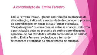 Emília Ferreiro trouxe, grande contribuição ao processo de
alfabetização, indicando a necessidade de conhecer o processo
de aprendizagem em todas as suas formas evolutivas.
“Despatologizou” os erros comuns entre as crianças; valorizou
a participação delas no processo de ensino-aprendizagem;
apropriou-se das atividades infantis como formas de ensino;
enfim, Emília Ferreiro revolucionou a forma de
se conceber e trabalhar na alfabetização de crianças.
 