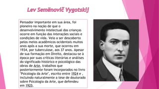 Pensador importante em sua área, foi
pioneiro na noção de que o
desenvolvimento intelectual das crianças
ocorre em função das interações sociais e
condições de vida. Veio a ser descoberto
pelos meios acadêmicos ocidentais muitos
anos após a sua morte, que ocorreu em
1934, por tuberculose, aos 37 anos. Apesar
de sua formação em Direito, destacou-se à
época por suas críticas literárias e análises
do significado histórico e psicológico das
obras de Arte, trabalhos que
posteriormente foram incorporados no livro
"Psicologia da Arte", escrito entre 1924 e ,
incluindo naturalmente a tese de doutorado
sobre Psicologia da Arte, que defendeu
em 1925.
 