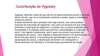 Vygotsky, defende a ideia de que não há um desenvolvimento pronto e previsto
dentro de nós, que vai se atualizando conforme o tempo passa ou recebemos
influencia externa.
O desenvolvimento não é pensado como algo natural, nem como produto
exclusivo da maturação do organismo, mas como um processo em que estão
presentes a maturação do organismo, o contato com a cultura produzida pela
humanidade e as relações sociais que permite a aprendizagem e aí aparece “o
outro” com alguém fundamental, pois é quem nos orienta no processo de
apropriação da cultura. Para Vigotsky o desenvolvimento é um processo que se
dá de fora para dentro. È no processo de aprendizagem que ocorre a
apropriação da cultura, a objetivação do homem e é consequente o
desenvolvimento do indivíduo e a transformação permanente do mundo.
 