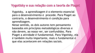 Vygotsky, a aprendizagem é o elemento essencial
para o desenvolvimento e procede. Para Piaget ao
contrario, o desenvolvimento é condição para
aprendizagem.
Nesse sentido, os dois autores tem pensamento
baseados em princípios metodológicos diversos e
não devem, ao nosso ver, ser confundidos. Para
Piaget a atividade é fundamental. Para Vigotisky, ela
é também muito importante, mais o fundamental é
que elas acontecem em relações sociais.
 