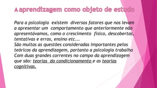 Para a psicologia existem diversos fatores que nos levam
a apresentar um comportamento que anteriormente não
apresentávamos, como o crescimento físico, descobertas,
tentativas e erros, ensino etc...
São muitas as questões consideradas importantes pelos
teóricos da aprendizagem, portanto a psicologia trabalha
Com duas grandes correntes no campo da aprendizagem
que são: teorias do condicionamento e as teorias
cognitivas.
 
