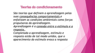 São teorias que definem a aprendizagem pelas
suas consequências comportamentais e
enfatizam as condições ambientais como forças
propulsoras da aprendizagem.
Aprendizagem é a conexão entre o estímulo e a
resposta.
Completada a aprendizagem, estímulo e
resposta estão de tal modo unidos, que o
aparecimento do estímulo evoca a resposta
 