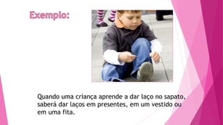 Quando uma criança aprende a dar laço no sapato,
saberá dar laços em presentes, em um vestido ou
em uma fita.
 