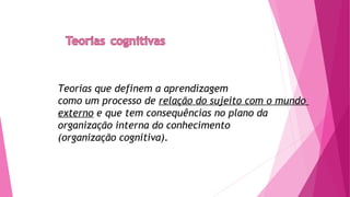 Teorias que definem a aprendizagem
como um processo de relação do sujeito com o mundo
externo e que tem consequências no plano da
organização interna do conhecimento
(organização cognitiva).
 