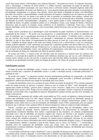 social. Para muitos autores, a fibromialgia é uma síndrome funcional.4­7
 De acordo com Fortes,4
 as síndromes funcionais,
como  a  fibromialgia,  a  síndrome  do  colón  irritável  e  a  cefaleia  tensional,  representam  um  grupo  de  pacientes  que
frequentemente apresentam somatização, mas cujos limites entre o sofrimento mental e alterações orgânicas ainda estão
bem pouco compreendidas. De acordo com Baptista et al.,2
 esses pacientes podem apresentar alterações na estruturação da
personalidade, reconhecendo a si mesmos como doentes. Ocorre uma adesão à identidade de doente, com dificuldades
para lidar com conflitos e responsabilidades, criando sentimentos de fraqueza e impotência que são expressos em queixas
de  dor  e  cansaço.  Para  eles,  ser  doente  é  um  modo  de  vida,  os  pacientes  se  reconhecem  como  doentes  e  adotam  essa
identidade perante seu grupo social e familiar. Muitas vezes, no processo de estruturação dessa identidade, os pacientes
são liberados de assumir responsabilidades e obrigações, e esses ganhos podem se tornar reforçadores para a adesão à
identidade de doente. Os ganhos secundários podem ser os reforçadores sociais, como atenção da família e benefícios
financeiros,  além  da  esquiva  de  situações  sociais  conflitivas  ou  de  impotência  e  submissão.  Nesse  caso,  a  falta  de
algumas habilidades sociais de enfrentamento, como assertividade, poderia funcionar como um fator que reforça a adesão
à doença.
Alguns  autores  consideram  que  a  aprendizagem  social  desempenha  um  papel  importante  no  desenvolvimento  e  na
manutenção da dor crônica.7­10
. De acordo com essa perspectiva, os comportamentos de dor podem ser adquiridos por
meio de modelação, que é a aprendizagem decorrente da observação de um modelo.11
 O ambiente social e a cultura em
que  um  indivíduo  está  inserido  influenciam  a  sua  percepção  e  interpretação  de  sintomas,  determinando  como  esse
indivíduo vai agir ao ficar doente. O comportamento de outras pessoas de sentir dor é um evento que chama atenção.
Talvez  a  tendência  de  dirigir  atenção  à  dor  tenha  uma  relação  evolutiva  com  a  sobrevivência,  e,  por  esse  mecanismo,
crianças poderiam aprender a evitar experiências que causam dor e poderiam aprender como devem lidar com a dor. Um
estudo realizado por Dura e Beck (citado por Winterowd et al.12
) concluiu que filhos de pacientes com dor crônica tendem
a ter um baixo nível de habilidades sociais, mais problemas de comportamento, como faltar mais ao colégio, e ter mais
dias de reclamação de doença em comparação com filhos de pacientes diabéticos.
De  acordo  com  Fortes,10
  a  maneira  como  um  indivíduo  sente  dor  relaciona­se  à  maneira  como  ele  comunica  este
sofrimento. A construção desse padrão de sofrimento sofre influências familiares que, por sua vez, sofre influências do
sistema social e cultural em que está inserido. A maneira como cada indivíduo elabora sua doença e expressa sua dor é
resultado de um aprendizado construído a partir da imitação de modelos e do reforço de seu papel de doente.
Habilidades sociais
O  campo  de  estudo  das  habilidades  sociais  é  recente  e  vem  recebendo  cada  vez  mais  atenção,  principalmente  pela
relação existente entre o repertório de habilidades sociais e a saúde, a satisfação pessoal, a realização profissional e a
qualidade de vida.13
De acordo com Argyle,14
 os transtornos mentais envolvem principalmente problemas de comunicação e de relações
interpessoais.  Alguns  estudos  identificam  altas  taxas  de  inadequação  social  associadas  a  problemas  psicológicos  e
psiquiátricos, embora não afirmem uma relação de causalidade entre esses fatores.
O campo das habilidades sociais teve sua época de maior difusão em meados da década de 1970 e continua atualmente
sendo  um  campo  crescente  de  interesse  e  pesquisa.  Iniciou­se  com  os  estudos  de  Salter15
  sobre  desempenho  social,
seguido pelos estudos de Wolpe,16
 primeiro autor a empregar o termo “assertivo”, dando início a um amplo movimento
denominado treino assertivo (TA). Wolpe criou um método para tratar a ansiedade e facilitar a expressão de sentimentos,
definindo a assertividade como a capacidade de expressar adequadamente qualquer emoção, que não fosse ansiedade, em
relação a outra pessoa.
Paralelamente ao surgimento dos estudos sobre assertividade nos EUA, ocorria na Inglaterra o desenvolvimento de
estudos sobre habilidades sociais. Em 1967, Argyle e Kendon,17
 influenciados pelo conceito de “habilidade” aplicado às
interações  homemmáquina,  introduziram  o  uso  do  termo  habilidades  na  interação  homem­homem  usando  o  termo
habilidades sociais, tendo início aí a área de treinamento em habilidades sociais (THS), caracterizada como um conjunto
de técnicas que se aplicam a todo e qualquer déficit de natureza interpessoal, sendo um campo de estudos abrangente.
Falcone18
  considera  que  o  comportamento  socialmente  habilidoso  abrange,  além  dos  desempenhos  verbais  e  não
verbais  em  situações  de  interação,  aspectos  cognitivos,  de  percepção  e  de  processamento  de  informação.  Um
comportamento  socialmente  habilidoso  deve  incluir  a  especificação  de  três  elementos:  um  elemento  comportamental
relacionado  com  o  tipo  de  habilidade;  um  elemento  cognitivo  das  variáveis  do  indivíduo  e  um  elemento  situacional
referente  ao  contexto  em  que  se  está  inserido.19
  De  acordo  com  Bendell  et  al.  (citados  por  Falcone19
),  as  habilidades
sociais  incluem  três  elementos  principais:  1)  selecionar  de  maneira  precisa  informações  relevantes  de  um  contexto
interpessoal; 2) fazer uso dessas informações para emitir comportamentos apropriados dirigidos à meta; e 3) desempenhar
tais  comportamentos  obtendo  e  mantendo  a  meta  de  boas  relações  com  os  outros.  Em  Falcone,18,19
  a  assertividade  é
entendida  como  um  componente  das  habilidades  sociais  que,  muitas  vezes,  não  é  suficiente  para  produzir  um
comportamento socialmente habilidoso. Ressalta­se a importância da habilidade empática e da habilidade para solucionar
problemas interpessoais.
A assertividade é definida por Lange e Jakubowski20
 como a capacidade de uma pessoa expressar seus sentimentos de
uma maneira direta, honesta e adequada. A assertividade pode ser também uma habilidade para defender seus direitos sem
violar  o  direito  de  outros.  O  treinamento  assertivo  tem  demonstrado  ser  útil  para  aumentar  a  autoestima  e  reduzir  a
 