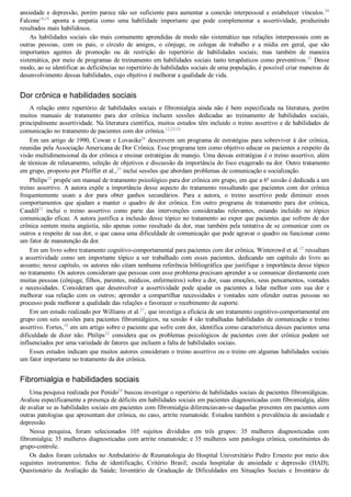 ansiedade  e  depressão,  porém  parece  não  ser  suficiente  para  aumentar  a  conexão  interpessoal  e  estabelecer  vínculos.20
Falcone18,19
  aponta  a  empatia  como  uma  habilidade  importante  que  pode  complementar  a  assertividade,  produzindo
resultados mais habilidosos.
As habilidades sociais são mais comumente aprendidas de modo não sistemático nas relações interpessoais com as
outras  pessoas,  com  os  pais,  o  círculo  de  amigos,  o  cônjuge,  os  colegas  de  trabalho  e  a  mídia  em  geral,  que  são
importantes  agentes  de  promoção  ou  de  restrição  do  repertório  de  habilidades  sociais;  mas  também  de  maneira
sistemática, por meio de programas de treinamento em habilidades sociais tanto terapêuticos como preventivos.21
 Desse
modo, ao se identificar as deficiências no repertório de habilidades sociais de uma população, é possível criar maneiras de
desenvolvimento dessas habilidades, cujo objetivo é melhorar a qualidade de vida.
Dor crônica e habilidades sociais
A  relação  entre  repertório  de  habilidades  sociais  e  fibromialgia  ainda  não  é  bem  especificada  na  literatura,  porém
muitos  manuais  de  tratamento  para  dor  crônica  incluem  sessões  dedicadas  ao  treinamento  de  habilidades  sociais,
principalmente assertividade. Na literatura científica, muitos estudos têm incluído o treino assertivo e de habilidades de
comunicação no tratamento de pacientes com dor crônica.12,22­25
Em um artigo de 1990, Cowan e Lovasike26
 descrevem um programa de estratégias para sobreviver à dor crônica,
reunidas pela Associação Americana de Dor Crônica. Esse programa tem como objetivo educar os pacientes a respeito da
visão multidimensional da dor crônica e ensinar estratégias de manejo. Uma dessas estratégias é o treino assertivo, além
de técnicas de relaxamento, seleção de objetivos e discussão da importância do foco exagerado na dor. Outro tratamento
em grupo, proposto por Pfeiffer et al.,25
 inclui sessões que abordam problemas de comunicação e socialização.
Philips22
 propõe um manual de tratamento psicológico para dor crônica em grupo, em que a 6a
 sessão é dedicada a um
treino assertivo. A autora expõe a importância desse aspecto do tratamento ressaltando que pacientes com dor crônica
frequentemente  usam  a  dor  para  obter  ganhos  secundários.  Para  a  autora,  o  treino  assertivo  pode  diminuir  esses
comportamentos  que  ajudam  a  manter  o  quadro  de  dor  crônica.  Em  outro  programa  de  tratamento  para  dor  crônica,
Caudill23
  inclui  o  treino  assertivo  como  parte  das  intervenções  consideradas  relevantes,  estando  incluído  no  tópico
comunicação eficaz. A autora justifica a inclusão desse tópico no tratamento ao expor que pacientes que sofrem de dor
crônica sentem muita angústia, não apenas como resultado da dor, mas também pela tentativa de se comunicar com os
outros a respeito de sua dor, o que causa uma dificuldade de comunicação que pode agravar o quadro ou funcionar como
um fator de manutenção da dor.
Em um livro sobre tratamento cognitivo­comportamental para pacientes com dor crônica, Winterowd et al.12
 ressaltam
a  assertividade  como  um  importante  tópico  a  ser  trabalhado  com  esses  pacientes,  dedicando  um  capítulo  do  livro  ao
assunto; nesse capítulo, os autores não citam nenhuma referência bibliográfica que justifique a importância desse tópico
no tratamento. Os autores consideram que pessoas com esse problema precisam aprender a se comunicar diretamente com
muitas pessoas (cônjuge, filhos, parentes, médicos, enfermeiros) sobre a dor, suas emoções, seus pensamentos, vontades
e  necessidades.  Consideram  que  desenvolver  a  assertividade  pode  ajudar  os  pacientes  a  lidar  melhor  com  sua  dor  e
melhorar  sua  relação  com  os  outros;  aprender  a  compartilhar  necessidades  e  vontades  sem  ofender  outras  pessoas  no
processo pode melhorar a qualidade das relações e favorecer o recebimento de suporte.
Em um estudo realizado por Williams et al.27
, que investiga a eficácia de um tratamento cognitivo­comportamental em
grupo com seis sessões para pacientes fibromiálgicos, na sessão 4 são trabalhadas habilidades de comunicação e treino
assertivo. Fortes,10
 em um artigo sobre o paciente que sofre com dor, identifica como característica desses pacientes uma
dificuldade  de  dizer  não.  Philips22
  considera  que  os  problemas  psicológicos  de  pacientes  com  dor  crônica  podem  ser
influenciados por uma variedade de fatores que incluem a falta de habilidades sociais.
Esses estudos indicam que muitos autores consideram o treino assertivo ou o treino em algumas habilidades sociais
um fator importante no tratamento da dor crônica.
Fibromialgia e habilidades sociais
Uma pesquisa realizada por Penido28
 buscou investigar o repertório de habilidades sociais de pacientes fibromiálgicas.
Avaliou especificamente a presença de déficits em habilidades sociais em pacientes diagnosticadas com fibromialgia, além
de avaliar se as habilidades sociais em pacientes com fibromialgia diferenciavam­se daquelas presentes em pacientes com
outras patologias que apresentam dor crônica, no caso, artrite reumatoide. Estudou também a prevalência de ansiedade e
depressão.
Nessa  pesquisa,  foram  selecionados  105  sujeitos  divididos  em  três  grupos:  35  mulheres  diagnosticadas  com
fibromialgia; 35 mulheres diagnosticadas com artrite reumatoide; e 35 mulheres sem patologia crônica, constituintes do
grupo­controle.
Os dados foram coletados no Ambulatório de Reumatologia do Hospital Universitário Pedro Ernesto por meio dos
seguintes  instrumentos:  ficha  de  identificação;  Critério  Brasil;  escala  hospitalar  de  ansiedade  e  depressão  (HAD);
Questionário  da  Avaliação  da  Saúde;  Inventário  de  Graduação  de  Dificuldades  em  Situações  Sociais  e  Inventário  de
 