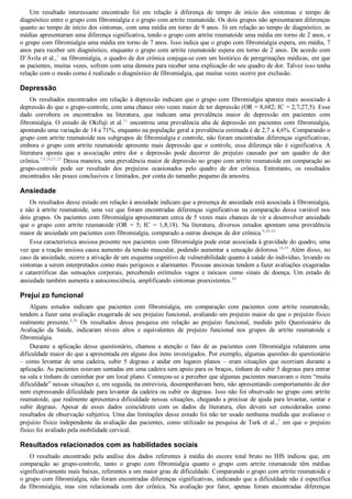 Um  resultado  interessante  encontrado  foi  em  relação  à  diferença  de  tempo  de  início  dos  sintomas  e  tempo  de
diagnóstico entre o grupo com fibromialgia e o grupo com artrite reumatoide. Os dois grupos não apresentaram diferenças
quanto ao tempo de início dos sintomas, com uma média em torno de 9 anos. Já em relação ao tempo de diagnóstico, as
médias apresentaram uma diferença significativa, tendo o grupo com artrite reumatoide uma média em torno de 2 anos, e
o grupo com fibromialgia uma média em torno de 7 anos. Isso indica que o grupo com fibromialgia espera, em média, 7
anos para receber um diagnóstico, enquanto o grupo com artrite reumatoide espera em torno de 2 anos. De acordo com
D’Ávila et al.,1
 na fibromialgia, o quadro de dor crônica conjuga­se com um histórico de peregrinações médicas, em que
as pacientes, muitas vezes, sofrem com uma demora para receber uma explicação do seu quadro de dor. Talvez isso tenha
relação com o modo como é realizado o diagnóstico de fibromialgia, que muitas vezes ocorre por exclusão.
Depressão
Os resultados encontrados em relação à depressão indicam que o grupo com fibromialgia aparece mais associado à
depressão do que o grupo­controle, com uma chance oito vezes maior de ter depressão (OR = 8,682; IC = 2,7;27,5). Esse
dado  corrobora  os  encontrados  na  literatura,  que  indicam  uma  prevalência  maior  de  depressão  em  pacientes  com
fibromialgia. O estudo de Okifuji et al.31
 encontrou uma prevalência alta de depressão em pacientes com fibromialgia,
apontando uma variação de 14 a 71%, enquanto na população geral a prevalência estimada é de 2,7 a 4,6%. Comparando o
grupo com artrite reumatoide nos subgrupos de fibromialgia e controle, não foram encontradas diferenças significativas;
embora o grupo com artrite reumatoide apresente mais depressão que o controle, essa diferença não é significativa. A
literatura  aponta  que  a  associação  entre  dor  e  depressão  pode  decorrer  do  prejuízo  causado  por  um  quadro  de  dor
crônica.7,9,10,31,32
 Dessa maneira, uma prevalência maior de depressão no grupo com artrite reumatoide em comparação ao
grupo­controle  pode  ser  resultado  dos  prejuízos  ocasionados  pelo  quadro  de  dor  crônica.  Entretanto,  os  resultados
encontrados são pouco conclusivos e limitados, por conta do tamanho pequeno da amostra.
Ansiedade
Os resultados desse estudo em relação à ansiedade indicam que a presença de ansiedade está associada à fibromialgia,
e não à artrite reumatoide, uma vez que foram encontradas diferenças significativas na comparação dessa variável nos
dois grupos. Os pacientes com fibromialgia apresentaram cerca de 5 vezes mais chances de vir a desenvolver ansiedade
que  o  grupo  com  artrite  reumatoide  (OR  =  5;  IC  =  1,8;18).  Na  literatura,  diversos  estudos  apontam  uma  prevalência
maior de ansiedade em pacientes com fibromialgia, comparado a outras doenças de dor crônica.9,34­38
Essa característica ansiosa presente nos pacientes com fibromialgia pode estar associada à gravidade do quadro, uma
vez que a reação ansiosa causa aumento da tensão muscular, podendo aumentar a sensação dolorosa.10,39
 Além disso, no
caso da ansiedade, ocorre a ativação de um esquema cognitivo de vulnerabilidade quanto à saúde do indivíduo, levando os
sintomas a serem interpretados como mais perigosos e alarmantes. Pessoas ansiosas tendem a fazer avaliações exageradas
e  catastróficas  das  sensações  corporais,  percebendo  estímulos  vagos  e  inócuos  como  sinais  de  doença.  Um  estado  de
ansiedade também aumenta a autoconsciência, amplificando sintomas preexistentes.40
Prejuí zo funcional
Alguns  estudos  indicam  que  pacientes  com  fibromialgia,  em  comparação  com  pacientes  com  artrite  reumatoide,
tendem a fazer uma avaliação exagerada de seu prejuízo funcional, avaliando um prejuízo maior do que o prejuízo físico
realmente  presente.8,36
  Os  resultados  dessa  pesquisa  em  relação  ao  prejuízo  funcional,  medido  pelo  Questionário  da
Avaliação  da  Saúde,  indicaram  níveis  altos  e  equivalentes  de  prejuízo  funcional  nos  grupos  de  artrite  reumatoide  e
fibromialgia.
Durante  a  aplicação  desse  questionário,  chamou  a  atenção  o  fato  de  as  pacientes  com  fibromialgia  relatarem  uma
dificuldade maior do que a apresentada em alguns dos itens investigados. Por exemplo, algumas questões do questionário
–  como  levantar  de  uma  cadeira,  subir  5  degraus  e  andar  em  lugares  planos  –  eram  situações  que  ocorriam  durante  a
aplicação. As pacientes estavam sentadas em uma cadeira sem apoio para os braços, tinham de subir 5 degraus para entrar
na sala e tinham de caminhar por um local plano. Começou­se a perceber que algumas pacientes marcavam o item “muita
dificuldade” nessas situações e, em seguida, na entrevista, desempenhavam bem, não apresentando comportamento de dor
nem expressando dificuldade para levantar da cadeira ou subir os degraus. Isso não foi observado no grupo com artrite
reumatoide, que realmente apresentava dificuldade nessas situações, chegando a precisar de ajuda para levantar, sentar e
subir  degraus.  Apesar  de  esses  dados  coincidirem  com  os  dados  da  literatura,  eles  devem  ser  considerados  como
resultados de observação subjetiva. Uma das limitações desse estudo foi não ter usado nenhuma medida que avaliasse o
prejuízo físico independente da avaliação das pacientes, como utilizado na pesquisa de Turk et al.,7
 em que o prejuízo
físico foi avaliado pela mobilidade cervical.
Resultados relacionados com as habilidades sociais
O  resultado  encontrado  pela  análise  dos  dados  referentes  à  média  do  escore  total  bruto  no  IHS  indicou  que,  em
comparação  ao  grupo­controle,  tanto  o  grupo  com  fibromialgia  quanto  o  grupo  com  artrite  reumatoide  têm  médias
significativamente mais baixas, referentes a um maior grau de dificuldade. Comparando o grupo com artrite reumatoide e
o grupo com fibromialgia, não foram encontradas diferenças significativas, indicando que a dificuldade não é específica
da  fibromialgia,  mas  sim  relacionada  com  dor  crônica.  Na  avaliação  por  fator,  apenas  foram  encontradas  diferenças
 