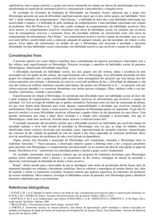 significativas entre o grupo­controle e o grupo com artrite reumatoide em relação aos fatores de autoafirmação com risco;
autoafirmação na expressão de sentimento positivo e autoexposição a desconhecidos e situações novas.
Os  resultados  do  Inventário  de  Graduação  de  Dificuldades  em  Situações  Sociais  indicaram  que  o  grupo  com
fibromialgia apresenta um grau de dificuldade significativamente maior que os dois outros grupos nas habilidades “dizer
não” e “pedir mudanças de comportamentos”. Para Falcone,19
 a habilidade de dizer não é uma habilidade relacionada com
assertividade e empatia, e a habilidade de pedir mudanças de comportamentos é uma habilidade relacionada com solução
de problemas. Para Del Prette et al.,21
 dizer não e pedir mudanças de comportamentos são habilidades assertivas. Para
esses autores, os comportamentos assertivos constituem uma classe de habilidades sociais em situações que envolvem
risco  de  consequências  aversivas  e  costumam  eliciar  alta  ansiedade,  podendo  ser  caracterizado  como  uma  classe  de
comportamento de enfrentamento. Para Wolpe,16
 um comportamento assertivo envolve manejo da ansiedade, uma vez que
esse autor define a assertividade como a expressão adequada de qualquer emoção, que não ansiedade, em relação a outra
pessoa.  Esses  dados  são  interessantes  na  medida  em  que  a  fibromialgia  está  associada  à  ansiedade  e  apresenta
dificuldades em duas habilidades sociais relacionadas com habilidade assertiva e que envolvem o manejo de ansiedade.
Considerações finais
O presente capítulo teve como objetivo contribuir para o entendimento de aspectos psicológicos relacionados com a
dor crônica, mais especificamente na fibromialgia. Procurou investigar o repertório de habilidades sociais de pacientes
fibromiálgicas, identificando dificuldades específicas.
A  dificuldade  encontrada  em  habilidades  sociais,  nos  dois  grupos  com  dor  crônica,  indica  a  existência  de  uma
associação com um quadro de dor crônica, não especificamente com a fibromialgia. Essa dificuldade encontrada nos dois
grupos em comparação com o grupo­controle pode ocorrer como consequência dos prejuízos que uma doença com dor
crônica apresenta, por exemplo, a diminuição do convívio social pelo problema da dor, a dificuldade de adaptação à vida
com dor crônica ou conflitos familiares causados pela doença. De acordo com Winterowd et al.,12
 os pacientes com dor
crônica precisam aprender a se comunicar diretamente com muitas pessoas (cônjuges, filhos, médicos) sobre a sua dor,
emoções, sentimentos, vontades e necessidades.
Especificamente em relação à fibromialgia, foi encontrada uma dificuldade maior nas habilidades sociais de dizer não
e  pedir  mudança  de  comportamento,  consideradas  habilidades  assertivas  de  enfrentamento  que  envolvem  o  manejo  de
ansiedade. Foi visto ao longo do trabalho que os ganhos secundários funcionam como um fator de manutenção da doença,
em  que  estar  doente  pode  funcionar  para  evitar  algumas  responsabilidades  e  atividades  que  envolvem  situações  de
enfrentamento. Desse modo, incluir o treino assertivo no tratamento da fibromialgia parece ser importante. O que não foi
possível concluir é se essas dificuldades assertivas influenciam o quadro clínico ou são decorrentes do caso clínico. Uma
questão  interessante  que  surge  a  partir  desse  resultado  é  a  relação  entre  ansiedade  e  assertividade:  será  que  as
fibromiálgicas, sendo mais assertivas, ficariam menos ansiosas e sentiriam menos dor?
O resultado encontrado não possibilita concluir que a dificuldade assertiva em habilidades que envolvem manejo de
ansiedade  explique  o  nível  mais  elevado  de  ansiedade  na  fibromialgia,  uma  vez  que,  ao  longo  do  trabalho,  foram
identificadas outras variáveis envolvidas com ansiedade, como: supervalorização de sensações corporais, catastrofização
dos sintomas de dor, redução da qualidade de vida em relação à dor, baixa capacidade de solucionar problemas, baixo
nível de autoeficácia diante dos problemas da vida e nível elevado de dependência.
Alguns  autores  têm  discutido  a  associação  da  fibromialgia  com  somatização,  incluindo  a  fibromialgia  entre  as
síndromes  funcionais.2,33
  Nessa  pesquisa,  a  observação  subjetiva  quanto  à  diferença  entre  a  dor  e  prejuízo  percebidos
pelas pacientes com fibromialgia e o comportamento real apresentado vai ao encontro da ideia de uma adesão ao papel de
doente. Para Batista et al.,2
 transformar essa identidade perante a família e grupo social é fundamental.
Os  resultados  encontrados  nessa  pesquisa  indicam  que  um  programa  de  tratamento  psicológico  para  fibromialgia
poderia  incluir  informações  sobre  a  doença  e  os  mecanismos  da  dor  crônica;  estratégias  de  manejo  de  ansiedade  e
depressão; transformação da identidade de doente e treino assertivo.
Rangé41
 chama atenção para a necessidade de que as abordagens mais atuais de psicoterapia devam buscar tipos de
tratamento baseados nos métodos e descobertas científicas. Deve­se salientar a importância de estudos futuros que, além
de expandir e refinar os tratamentos existentes, busquem explorar que aspectos específicos do tratamento são preditores
de sucesso terapêutico. Dessa maneira, investigar as habilidades sociais de pacientes com fibromialgia ajuda a identificar
elementos importantes para o seu tratamento.
Referências bibliográficas
1. D’ÁVILA, M. I. et al. Quando ser doente torna­se um modo de vida: considerações psicossociais sobre as somatizações femininas. In.
D’ÁVILA, M. I.; PEDRO, R. (Orgs.). Tecendo o desenvolvimento. Rio de Janeiro: Bapera, 2003. p. 18­27,
2. BAPTISTA, C. M. A. et al. Grupoterapia e dor crônica. In FIGUEIRÓ, J. A. B.; ANGELOTTI, G.; PIMENTA, C. A. M. (Orgs.). Dor e
saúde mental. São Paulo: Atheneu, 2005.
3. MELO FILHO, J. Psicossomática hoje. Porto Alegre: Artmed, 1992.
4.  FORTES,  S.  Transtornos  mentais  na  atenção  primária:  suas  formas  de  apresentação,  perfil  nosológico  e  fatores  associados  em
unidades do Programa de Saúde da Família do município de Petrópolis/Rio de Janeiro, Brasil. Tese (Doutorado) – Instituto de Medicina
Social, Rio de Janeiro, 2004.
 