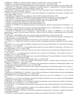 5. BARSKY, A. J.; BORUS, J. F. Functional somatic syndromes. Ann. Intern. Med., v. 130, n. 11, p. 910­921, 1999.
6. WESSELY, S. et al. Functional somatic syndromes: one or many? The Lancet, v. 354, p. 936­939, 1999.
7. TURK, C. D.; GATCHEL, J. R. Psychological approaches to pain management: a practitioner’s handbook. New York: Guilford, 1996.
8.  ANGELOTTI,  G.  Fibromialgia:  análise  dos  componentes  emocionais,  cognitivos  e  comportamentais.  Dissertação  (Mestrado)  –
Instituto de Psicologia da Pontifícia Universidade Católica, Campinas, 1999.
9. ANGELOTTI, G. Tratamento da dor crônica. In: RANGÉ, B. P. (Org.). Psicoterapias cognitivo­comportamentais um diálogo com a
psiquiatria. Porto Alegre: Artmed, 2001. p. 535­548.
10. FORTES, S. O paciente com dor. In: BOTEGA, N. (Org.). Prática psiquiátrica em hospital geral: interconsulta e emergência. Porto
Alegre: Artmed, 2002a. p. 338­351.
11. BANDURA, A. Principles of behavior modification. New York: Holt, Rinehart and Winston Inc., 1969.
12. WINTEROWD, C.; BECK, T. A.; GRUENER, D. Cognitive therapy with chronic pain patients. New York: Springer, 2003.
13. DEL PRETTE, A.; DEL PRETTE, Z. A. P. Psicologia das habilidades sociais (ed. revisada). Petrópolis: Vozes, 1999.
14. ARGYLE, M. Psicología del comportamiento interpersonal. Madrid: Alianza Universidad, 1967/1994.
15. SALTER, A. Conditioned reflex therapy. New York: Capricorn Books, 1949.
16. WOLPE, J. Práticas da terapia comportamental. São Paulo: Brasiliense, 1976.
17. ARGYLE, M.; KENDON, A. The experimental analysis of social performance. Advances in Experimental Social Psychology, v. 3, p.
55­98, 1967.
18. FALCONE, E. Uma proposta de um sistema de classificação das habilidades sociais. In: GUILHARDI, H. J. et al. (Orgs.). Sobre
comportamento e cognição: expondo a variabilidade. Santo André: ESEtec, 2001.
19.  FALCONE,  E.  Habilidades  sociais  e  ajustamento:  o  desenvolvimento  da  empatia.  In:  KERBAUY,  R.  R.  (Org.).  Sobre
comportamento e cognição: conceitos, pesquisa e aplicação, a ênfase no ensinar, na emoção e no questionamento clínico. São Paulo:
SET, vol. 5, 2000.
20. LANGE, A. J.; JAKUBOWSKI, P. The assertive option your rights and responsibilities. Illinois: Research, 1978.
21. DEL PRETTE, Z. A. P.; DEL PRETTE, A. Inventário de habilidades sociais: manual de aplicação, apuração e interpretação. (ed.
revisada). São Paulo: Casa do Psicólogo, 2003.
22. PHILIPS, H. C. The psychological management of chronic pain: a treatment manual. 2. ed. New York: Springer, 1998.
23. CAUDILL, M. A. Controle a dor antes que ela assuma o controle: um programa clinicamente comprovado. São Paulo: Summus,
1998.
24. PENIDO, M. A. et al. Um estudo investigando as habilidades sociais de pacientes fibromiálgicas. Revista Brasileira de Terapias
Cognitivas, v. 1, n. 2, p. 75­86, 2005.
25. PFEIFFER, A. et al. Effects of a 1.5­Day Multidisciplinary Outpatient Treatment Program for Fibromyalgia: a pilot study. Am. J.
Phys. Med. Rehabilit., v. 82, n. 3, p. 186­191, 2003.
26. COWAN, P.; LOVASIK, D. A. American Chronic Pain Association: strategies for surviving chronic pain. Orthopaedic Nursing, v. 9,
n. 4, p. 47­49, 1990.
27.  WILLIAMS,  D.  A.  et  al.  Improving  physical  functional  status  in  patients  with  fibromyalgia:  a  brief  cognitive  behavioral.  J.
Rheumatol., v. 29, n. 6, p. 1280­1286, 2002.
28. PENIDO, M. A. A influência das habilidades sociais em pacientes fibromiálgicas. Dissertação (Mestrado) – Instituto de Psicologia
da Universidade Federal do Rio de Janeiro, 2004.
29. MCCAIN, G. Diagnosis and treatment of fibromyalgia. Spine, v. 7, p. 423­441, 1993.
30.  FASSBENDER,  K.  et  al.  Tender  points,  depressive  and  functional  symptoms:  comparison  between  fibromyalgia  and  major
depression. Clin. Rheumatol., v. 16, n. 1, p. 76­79, 1997.
31. OKIFUJI, A.; TURK, D. C.; SHERMAN, J. J. Evaluation of the relationship between depression and fibromyalgia syndrome: why
aren’t all patients depressed? J. Rheumatol., v. 27, n. 1, p. 212­219, 2000.
32. KIRMAYER, L. J.; ROBBINS, J. M.; KAPUSTA, M. A. Somatization and depression in fibromyalgia syndrome. Am. J. Psychiatr., v.
145, p. 950­954, 1998.
33. TURK, D. C.; RUDY, T. E. Cognitive factors and persistent pain: a glimpse into Pandora’s Box. Cog. Therapy Res., v. 16, n. 2, p. 99­
122, 1992.
34. KURTZE, N.; GUNDERSEN, K. T.; SVEBAK, S. The role of anxiety and depression in fatigue and patterns of pain among subgroups
of fibromyalgia patients. Br. J. Med. Psychol., v. 71, p. 185­194, 1998.
35. CELIKER, R. et al. Psychological disturbance in fibromyalgia: relation to pain severity. Clin. Rheumatol., v. 16, n. 2, p. 179­184,
1997.
36. WALKER, E. A. et al. Psychiatry and primary care predictors of physician frustration in the care of patients with rheumatological
complaints. Gen. Hosp. Psychiat., v. 19, p. 315­323, 1997.
37. BRADLEY, L. A.; ALBERTS, K. R. Psychological and behavioral approaches to pain management for patients with rheumatic
disease. Rheum. Dis. Clin. North Am., v. 25, n. 1, p. 215­232, 1999.
38. YUNUS, M. B. et al. Relationship of clinical features with psychological status in primary fibromyalgia. Artritis Rheumatology, v.
34, p. 15­21, 1991.
39. FIGUEIRÓ, B. J. A. Aspectos psicológicos e psiquiá tricos da experiência dolorosa. In: CARVALHO, J. M. (Org). Dor um estudo
multidisciplinar. Porto Alegre: Artmed, p. 139­188, 1999.
40. FORTES, S. Somatização. In: BOTEGA, N. (Org). Prática psiquiátrica em hospital geral: interconsulta e emergência. Porto Alegre:
Artmed, 2002b. p. 268­284.
41. RANGÉ, B. Psicoterapias cognitivo­comportamentais um diálogo com a psiquiatria. Porto Alegre: Artmed, 2001.
 