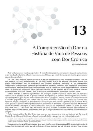 Cristiani Kobayashi
Todo ser humano, com exceção dos portadores de insensibilidade congênita, convive com a dor desde seu nascimento.
A  dor  tem  função  adaptativa,  educativa  e  protetora,  possibilitando  que  o  indivíduo  escape  de  situações  potencialmente
danosas à sobrevivência.1
Em 1991, Cicely Saunders2
 ampliou a definição de dor com o conceito de dor total. Segundo este conceito, a dor tem
uma  dimensão  física  que,  indubitavelmente,  é  a  que  obteve  maiores  avanços  nas  pesquisas,  nas  últimas  décadas,  com
grande  desenvolvimento  tanto  na  compreensão  das  estruturas  anatômicas  envolvidas,  no  seu  funcionamento
fisiopatológico  e  farmacológico,  quanto  nas  possibilidades  de  avaliação  e  tratamento.  Sem  menosprezar  a  importância
dessa dimensão, Saunders incluiu outras como a emocional, a social e a espiritual, que estão interligadas com a dimensão
física  e  se  influenciam  mutuamente.  Assim,  cada  indivíduo  teria  sua  dor  composta  por  diferentes  partes  de  cada  uma
dessas dimensões. Mais tarde, Saunders ainda incorporou os âmbitos financeiro, interpessoal, familiar e mental.
Embora  Saunders  se  referisse  originalmente  à  dor  oncológica,  acredita­se  que  este  conceito  deva  ser  ampliado  e
utilizado para os pacientes com dor de qualquer etiologia. A compreensão do fenômeno doloroso a partir deste conceito é
de suma importância, pois envolve, além dos mecanismos físicos, psíquicos e culturais, fatores relacionados não só com
o  indivíduo  propriamente  dito,  mas  também  com  seu  mundo  de  relações,  ou  seja,  com  aqueles  que  o  cercam  (seus
familiares,  amigos  e  colegas)  e  os  desdobramentos  dessas  relações  entre  si  (com  o  paciente  e  com  a  doença).  Assim
sendo, percebe­se que outros fatores podem influenciar, aumentando ou diminuindo a experiência dolorosa. “O sentimento
de falta de controle, o desamparo, o sentir­se abandonado, isolado e não compreendido também são fatores que podem
fazer  ‘doer’  mais.  (...)  Por  outro  lado,  em  situações  em  que  o  indivíduo  se  encontra  envolvido  emocionalmente  ou
naquelas em que se sente apoiado, sob controle, dores que se imagina incontroláveis são suportadas ou enfrentadas com
coragem”.3
Assim  compreendida,  a  dor  deixa  de  ser  vista  como  um  mero  sintoma  e  se  torna  um  fenômeno  que  faz  parte  da
história do indivíduo, uma história que influencia a percepção da dor e que, por sua vez, é influenciada por ela.
“A dor se faz presente, não dá para fingir que não está lá. Posso até tentar, mas não dá para esquecer dela, ela fica ali, sempre batendo, como a dizer ‘estou aqui, estou aqui e não vou embora’. Quando
fico alguns momentos sem dor, não consigo relaxar, fico só pensando que quando ela voltar, pode vir mais forte e aí eu não vou aguentar... (choro) ...às vezes, acho que vou enlouquecer. Às vezes, tenho
vontade de me matar e me livrar desse sofrimento.” (sic) (sexo feminino, 35 anos)
Esta paciente sofria de cefaleia crônica que, neste caso, significa sentir dores de cabeça 24 h por dia, todos os dias da
semana.  Em  seu  relato,  ela  contou  que  não  se  lembrava  de  uma  época  em  que  não  estivesse  com  dor.  Todas  as  suas
 