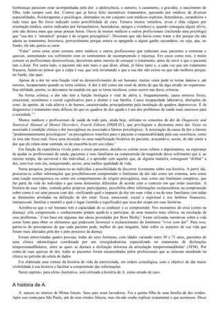 lembranças pareciam estar acompanhadas pela dor: a adolescência, o namoro, o casamento, a gravidez, o nascimento do
filho,  tudo  sempre  com  dor.  Contou  que  já  havia  feito  incontáveis  tratamentos,  passando  por  médicos  de  diversas
especialidades, fisioterapeutas e psicólogos, alternados ou em conjunto com médicos­espíritas, benzedeiras, curandeiros e
tudo  mais  que  lhe  fosse  indicado  como  possibilidade  de  cura.  Tomava  muitos  remédios,  ervas  e  chás  (alguns  por
orientação médica, outros indicados por farmacêuticos, benzedeiras, amigos e vizinhos) e, quando conseguia algum alívio,
este não durava mais que umas poucas horas. Ouviu de muitos médicos e outros profissionais (incluindo uma psicóloga)
que “sua dor é ‘intratável’ porque é de origem psicogênica”. Disseram que não havia como tratar a dor porque ela não
aderia ao tratamento, boicotava, provavelmente porque estava se apegando a algum ganho secundário, ou seja, que, no
fundo, ela não queria se curar.
“Falas”  como  estas  eram  comuns  entre  médicos  e  outros  profissionais  que  reduziam  seus  pacientes  a  sintomas  e
queixas,  aumentando  seu  sofrimento  com  os  sentimentos  de  incompreensão  e  injustiça.  Em  casos  como  este,  é  muito
comum os profissionais desinvestirem, desistirem antes mesmo de começar o tratamento, antes de ouvir o que o paciente
tem a dizer. Por outro lado, o paciente não tem mais o que dizer, afinal, já falou tanto e, a cada vez que um tratamento
fracassa, fazem­no pensar que a culpa é sua, que está inventando e que a sua dor não existe ou que não melhora porque,
no fundo, não quer.
Apesar de a dor ter uma função vital no desenvolvimento do ser humano, muitas vezes pode se tornar danosa e, até
mesmo, incapacitante quando se torna crônica. A dor é útil como um sinal de alerta de que há algo errado no organismo.
Sua utilidade, porém, se desvanece na medida em que se torna insidiosa, como ocorre nas dores crônicas.
Na  forma  crônica,  a  dor  não  tem  a  função  biológica  e  vital  de  alerta  e,  frequentemente,  causa  estresse  físico,
emocional,  econômico  e  social  significativo  para  o  doente  e  sua  família.  Causa  incapacidade  laborativa,  alterações  do
sono, do apetite, da vida afetiva e do humor, caracterizadas principalmente pela instalação de quadros depressivos. É de
diagnóstico e tratamento mais difíceis do que os quadros de dor aguda e é um dos problemas de saúde mais onerosos para
a sociedade.4­6
Muitos médicos e profissionais de saúde de todo país, ainda hoje, utilizam os conceitos de dor do Diagnostic and
Statistical  Manual  of  Mental  Disorders,  Fourth  Edition  (DSM­IV),  que  privilegiam  a  dicotomia  entre  dor  física  ou
associada à condição clínica e dor psicogênica ou associada a fatores psicológicos. A associação da causa da dor a fatores
“predominantemente psicológicos” ou psicogênicos transfere para o paciente a responsabilidade pela sua ocorrência, como
se esta não fosse real, fosse uma invenção ou uma manifestação histérica do paciente, acusando­o, assim, de não sentir a
dor que ele relata estar sentindo ou de exacerbá­la em seu relato.3
Em função da experiência vivida junto a esses pacientes, decidiu­se coletar esses relatos e depoimentos, na esperança
de ajudar os profissionais de saúde, pacientes e seus familiares na compreensão da magnitude desse sofrimento que é, ao
mesmo tempo, tão universal e tão individual, e a aprender com aqueles que, de alguma maneira, conseguem “driblar” a
dor, conviver com ela, conquistando, assim, uma melhor qualidade de vida.
Nesta pesquisa, proporcionou­se ao indivíduo a possibilidade de discorrer livremente sobre sua história. A partir daí,
procurou­se colher informações que possibilitassem compreender o fenômeno da dor não como um sintoma, nem como
uma reação neuroquímica ou como um comportamento de origem psicogênica, mas como um fenômeno complexo, que
faz  parte  da  vida  do  indivíduo  e  que  toma  dimensões  diferentes  de  acordo  com  o  contexto  em  que  estão  inseridos.  A
história de suas vidas, contada pelos próprios participantes, possibilita obter informações esclarecedoras na compreensão
sobre como é ser uma pessoa com dor, verificando qual o impacto da dor em suas vidas e na de seus familiares (em todas
as  dimensões  arroladas  na  definição  de  dor  total:  física,  emocional,  social  e  espiritual  e  nos  âmbitos  financeiro,
interpessoal, familiar e mental) e qual o lugar (sentido e significado) que essa dor ocupa em suas histórias.
Acredita­se que o ser humano tem a capacidade de se conhecer e se compreender. Nos momentos de crise (como na
doença), esta compreensão e conhecimento podem ajudá­lo a participar, de uma maneira mais efetiva, na resolução de
seus problemas.7
 Com base em algumas das ideias postuladas por Bom Meihy,8
 foram utilizadas narrativas sobre a vida
como fonte para obter os elementos que pudessem favorecer o esclarecimento do fenômeno “viver com dor”. Para isso,
partiu­se  do  pressuposto  de  que  cada  paciente  pode,  melhor  do  que  ninguém,  falar  sobre  os  aspectos  de  sua  vida  que
foram mais alterados pela dor e pelo processo da doença.
Foram entrevistadas quatro pessoas, todas do sexo feminino, com idades variando entre 30 e 71 anos, pacientes de
uma  clínica  odontológica  coordenada  por  um  cirurgiãodentista  especializado  no  tratamento  de  disfunções
temporomandibulares,  entre  as  quais  se  destaca  a  disfunção  dolorosa  da  articulação  temporomandibulara
  (ATM).  Por
conta de suas queixas de dor, todas as pacientes foram encaminhadas pelos profissionais que as estavam atendendo na
clínica no período da coleta de dados.
Foi elaborada uma síntese da história de vida da entrevistada, em ordem cronológica, com o objetivo de dar maior
visibilidade à sua história e facilitar a compreensão das informações.
Neste capítulo, para efeito ilustrativo, será utilizada a história de A. como estudo de caso.
A história de A.
A. nasceu no interior de Minas Gerais. Seus pais eram lavradores. Foi a quinta filha de uma família de dez irmãos.
Após sua vinda para São Paulo, um de seus irmãos faleceu, mas ela não soube explicar exatamente o que aconteceu. Disse
 