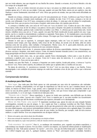 •
•
•
que seu irmão adoeceu, mas que ninguém de sua família lhe contou. Quando a avisaram, ele já havia falecido e ela não
teve tempo de se despedir dele.
Segundo A., ela e os irmãos moravam um pouco na roça e um pouco na cidade para poderem estudar. A., porém,
estudou apenas até a 4a
 série em sua cidade. Conta que, quando veio para São Paulo, entrou em um supletivo, mas não
finalizou o ensino fundamental, desistindo na 8a
 série. Disse que gostava de estudar, mas que tinha muita dificuldade em
aprender.
Quando era criança, a doença mais grave que teve foi uma pneumonia aos 10 anos. Lembrou­se que ficou 8 dias de
cama,  sem  se  alimentar,  tomando  muita  medicação,  sob  os  cuidados  da  mãe.  Com  11/12  anos,  começou  a  ter  dor  de
ouvido, com inflamação. Com 14/15 anos, começaram as dores de cabeça. A. conta que a dor de cabeça foi complicando,
ficando mais forte, que era preciso levá­la para o hospital, onde tomava duas, três injeções para aliviá­la.
A. começou a trabalhar cedo, com cerca de 14/15 anos em “casa de família” (sic). Cuidava da casa e das crianças.
Nessa época, tinha crises de dor de cabeça e sua patroa a levava para o hospital. Seu patrão era alcoólatra, muitas vezes
chegava em casa bêbado, quebrava tudo e ainda batia na mulher e nos filhos. A. afirmou que ele nunca bateu nela. Assim
mesmo, trabalhou nessa casa até os 17 anos, quando veio para São Paulo trazida pela tia para ajudá­la em casa. Logo,
porém, sua tia e o marido se desentenderam e acabaram se separando. Nesta época, A. foi mandada para a casa da prima,
onde, além de cuidar da casa, era responsável pelas crianças. Ela negou que fosse tratada como empregada e que apenas
ajudava sua prima que trabalhava fora.
Durante  os  anos  que  se  seguiram,  A.  conseguiu  alguns  empregos,  todos  em  “casa  de  família”  (sic),  mas  não
permanecia  muito  tempo,  pois  logo  adoecia,  tinha  crises  de  dor  de  cabeça,  de  ouvido  e/ou  de  dente,  além  de  outros
sintomas como  dor  nas  pernas,  mãos  inchadas  e  formigamento.  Muitas  vezes,  foi  A.  quem  pediu  demissão,  pois  não
aguentava a pressão dos patrões que reclamavam de suas constantes doenças.
Em virtude dessas crises de dor, A. procurou muitos médicos de diversas especialidades, dentistas, fisioterapeutas e
diversos serviços e hospitais, sem muito sucesso. Conta, de maneira bastante truncada (como é sua característica), sua
longa peregrinação em busca de tratamento e alívio para suas dores.
A.  não  deixou  muito  claro,  mas,  ao  que  parece,  quando  ficava  desempregada,  voltava  para  a  casa  da  prima  e
continuava  a  ajudá­la  com  a  casa  e  as  crianças.  Cerca  de  6  meses  antes  da  entrevista,  A.  e  a  prima  tiveram  um
desentendimento e A. ficou sem ter para onde ir.
Quando veio para São Paulo, A. começou a frequentar um centro espírita, levada pela prima, e tornou­se “espírita
kardecista” (sic). Nesse centro espírita, ela conheceu um senhor que se apiedou dela e a recebeu em sua casa.
Na  época  da  entrevista,  A.  encontrava­se  morando  “de  favor”  (sic)  na  casa  desse  amigo  e  sua  família.  Estava
desempregada e sem condições de procurar emprego em razão das constantes crises de dor que sofria e que a deixavam
acamada.
Compreensão temática
A mudança para São Paulo
Sem lugar.  Sua  vinda  para  São  Paulo  parece  ter  sido  permeada  por  uma  série  de  expectativas  não  realizadas.
Esperava  ser  acolhida,  compreendida  e  ter  um  lugar  de  importância  na  vida  de  sua  tia,  que  a  mandara  buscar  em  sua
cidade, no interior de Minas Gerais. Logo, porém, com a separação de seus tios, tornou­se um empecilho, tendo de ir
morar  na  casa  da  prima  quando  se  encontrava  desempregada.  Assim,  sem  que  tivesse  tempo  para  compreender  o  que
estava ocorrendo, A. se vê sem lugar, vivendo de um lado para outro.
“Parente não é família”.  Dessa  experiência,  A.  parece  ter  tirado  uma  conclusão,  uma  definição  que  ela  deixa
muito clara em seu relato: “parente não é família” (sic). Esta é a maneira que A. usa para ressaltar seu ressentimento
contra a tia e a prima que não lhe deram o acolhimento que esperava, deixando­a só e desamparada.
Morar em São Paulo: uma opção?  É  importante  reconhecer  que,  apesar  de  estar  em  uma  situação  bastante
constrangedora,  morando  na  casa  de  amigos,  A.  faz  a  opção  por  ficar  e  continuar  (sozinha)  em  São  Paulo.  Mesmo
pensando que, para A., ficar não parecesse uma opção, ela diz que não gostaria de voltar, pois não se acostumaria a morar
em uma cidade pequena, sem recursos (principalmente médicos) e que já se acostumou com a agitação daqui. Em nenhum
momento A. cogita a possibilidade de ir morar perto de seus irmãos, em Brasília, por exemplo, onde ela teria recursos
médicos e o apoio familiar. Esse seu comportamento nos dá alguns indícios:
Mostra certa apatia, uma inércia diante das dificuldades
Deixa uma sensação de impotência, de desesperança em relação ao futuro
Indica uma ruptura ou, o que é mais provável, a falta de vínculos estreitos com seus pais e irmãos.
Tudo acontece “de repente”. Para A., as mudanças são traumáticas, pois, segundo sua própria experiência, a
cada mudança sua situação só piorou. Em seu relato, é notório seu impacto, sua expressão atônita perante as modificações
e dinâmica da vida. Tudo parece acontecer “de repente”, sem aviso, sem que ela tenha tempo para se adaptar. Com isto,
não  é  difícil  imaginar  que,  para  A.,  qualquer  mudança,  mesmo  as  “boas”,  provoquem  medo  e  ansiedade,  fazendo­a
 