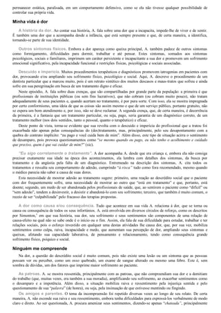 permanecer  estática,  paralisada,  em  um  comportamento  defensivo,  como  se  ela  não  tivesse  qualquer  possibilidade  de
controlar sua própria vida.
Minha vida é dor
A história da dor. Ao contar sua história, A. fala sobre uma dor que a incapacita, impede­lhe de viver e de sentir.
É também uma dor que a acompanha desde a infância, que está sempre presente e que, de certa maneira, a identifica,
tornando­se parte de sua identidade.
Outros sintomas físicos. Embora a dor apareça como queixa principal, A. também padece de outros sintomas
como  formigamento,  dificuldades  para  dormir,  trabalhar  e  até  pensar.  Estes  sintomas,  somados  aos  sintomas
psicológicos, sociais e familiares, imprimem um caráter persistente e incapacitante a sua dor e promovem um sofrimento
emocional significativo, pela incapacidade funcional e restrições físicas, psicológicas e sociais associadas.
Descuido e imperícia. Muitos procedimentos terapêuticos e diagnósticos promovem iatrogenias em pacientes com
dor, provocando e/ou ampliando seu sofrimento físico, psicológico e social. Aqui, A. descreve o procedimento de um
dentista particular que a marcou muito, pois é um retrato sintético dos muitos descasos e maus­tratos que sofreu e ainda
sofre em sua peregrinação em busca de um tratamento digno e eficaz.
Neste episódio, A. fala sobre duas crenças, que são compartilhadas por grande parte da população: a primeira é que
profissionais  de  instituições  públicas  (ou  sem  fins  lucrativos),  que  não  cobram  (ou  cobram  muito  pouco),  não  tratam
adequadamente de seus pacientes e, quando acertam no tratamento, é por pura sorte. Com isso, ela se mostra impregnada
por certo conformismo, uma ideia de que as coisas são assim mesmo e que de um serviço público, portanto gratuito, não
se espera um bom atendimento e, por isso, não se deve reclamar. A segunda crença, que, de certa maneira, é decorrência
da primeira, é a fantasia que um tratamento particular, ou seja, pago, seria garantia de um diagnóstico correto, de um
tratamento melhor (nos dois sentidos, tanto o pessoal, quanto o terapêutico) e eficaz.
Deste ponto de vista, torna­se evidente que sua revolta com o descuido e imperícia do profissional que a tratou foi
exacerbada  não  apenas  pelas  consequências  do  (des)tratamento,  mas,  principalmente,  pelo  seu  desapontamento  com  a
quebra do contrato implícito: “eu pago e você cuida bem de mim”. Além disso, este tipo de situação acirra o sentimento
de desamparo, pois provoca questionamentos como “se mesmo quando eu pago, eu não tenho o acolhimento e cuidado
que preciso, quem é que vai cuidar de mim?” (sic).
“Eu sigo corretamente o tratamento”. A dor acompanha A. desde que era criança e, embora ela não consiga
precisar  exatamente  sua  idade  na  época  dos  acontecimentos,  ela  lembra  com  detalhes  dos  sintomas,  da  busca  por
tratamento  e  da  angústia  pela  falta  de  um  diagnóstico.  Entremeado  na  descrição  dos  sintomas,  A.  cita  todos  os
tratamentos e ressalta seu comportamento de adesão, cumprindo “à risca” tudo como fora recomendado, mesmo quando
o médico parecia não saber a causa de suas dores.
Esta necessidade de mostrar adesão ao tratamento sugere: primeiro, uma reação ao descrédito social que o paciente
com  dor  frequentemente  sofre,  uma  necessidade  de  mostrar  ao  outro  que  “está  em  tratamento”  e  que,  portanto,  está
doente; segundo, um medo de ser abandonada pelos profissionais de saúde, que, ao sentirem o paciente como “difícil” ou
“sem adesão”, tendem a desinvestir, a desistir e abandoná­lo com seu sofrimento; terceiro, que também é muito comum, o
receio de ser “culpabilizada” pelo fracasso das terapias propostas.
A dor como causa e/ou consequência. Tudo que acontece em sua vida A. relaciona à dor, que se torna ou
causa ou consequência de todos os seus infortúnios. A. está envolvida em diversos círculos de reforço, como os descritos
por  Simonton,9
  em  que  sua  história,  sua  dor,  seu  sofrimento  e  seus  sentimentos  são  componentes  de  uma  relação  de
causa­efeito na qual não se sabe onde é o início ou o fim. Assim, ela fala de sua dificuldade para estudar, trabalhar e ter
relações sociais, pois o esforço investido em qualquer uma destas atividades lhe causa dor, que, por sua vez, mobiliza
sentimentos como culpa, raiva, incapacidade e medo, que aumentam sua percepção de dor, ampliando seus sintomas e
queixas,  afetando  sua  capacidade  laborativa,  de  pensamento  e  relacionamento,  tendo  como  consequência  grande
sofrimento físico, psíquico e social.
Ninguém me compreende
Na  dor,  a  questão  do  descrédito  social  é  muito  comum,  pois  não  existe  uma  lesão  ou  um  sintoma  que  as  pessoas
possam  ver  ou  perceber,  como  um  osso  quebrado,  um  exame  de  sangue  alterado  ou  mesmo  uma  febre.  Este  é,  sem
sombra de dúvidas, um dos fatores que imprime maior sofrimento ao paciente.
As patroas. A. se mostra ressentida, principalmente com as patroas, que não compreendiam sua dor e a demitiam
do trabalho (que, muitas vezes, era também a sua moradia), amplificando seu sofrimento, ao exacerbar sentimentos como
o  desamparo  e  a  impotência.  Além  disso,  a  situação  mobiliza  raiva  e  ressentimento  pela  injustiça  sentida  e  pelo
questionamento de sua “palavra” (de honra), ou seja, pela insinuação de que estivesse mentindo ou fingindo.
Os amigos e parentes. O tema da incompreensão foi repetido diversas vezes ao longo de seu relato. De certa
maneira, A. não esconde sua raiva e seu ressentimento, embora tenha dificuldades para expressá­los verbalmente de modo
claro e direto. Ao ser questionada, A. procura amenizar seus sentimentos, dizendo­se apenas “chateada”, principalmente
 