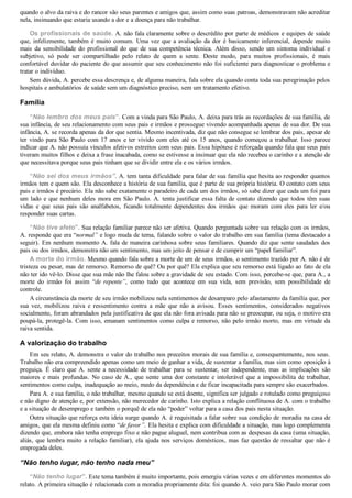 quando o alvo da raiva e do rancor são seus parentes e amigos que, assim como suas patroas, demonstravam não acreditar
nela, insinuando que estaria usando a dor e a doença para não trabalhar.
Os profissionais de saúde. A. não fala claramente sobre o descrédito por parte de médicos e equipes de saúde
que, infelizmente, também é muito comum. Uma vez que a avaliação da dor é basicamente inferencial, depende muito
mais  da  sensibilidade  do  profissional  do  que  de  sua  competência  técnica.  Além  disso,  sendo  um  sintoma  individual  e
subjetivo,  só  pode  ser  compartilhado  pelo  relato  de  quem  a  sente.  Deste  modo,  para  muitos  profissionais,  é  mais
confortável duvidar do paciente do que assumir que seu conhecimento não foi suficiente para diagnosticar o problema e
tratar o indivíduo.
Sem dúvida, A. percebe essa descrença e, de alguma maneira, fala sobre ela quando conta toda sua peregrinação pelos
hospitais e ambulatórios de saúde sem um diagnóstico preciso, sem um tratamento efetivo.
Família
“Não lembro dos meus pais”. Com a vinda para São Paulo, A. deixa para trás as recordações de sua família, de
sua infância, de seu relacionamento com seus pais e irmãos e prossegue vivendo acompanhada apenas de sua dor. De sua
infância, A. se recorda apenas da dor que sentia. Mesmo incentivada, diz que não consegue se lembrar dos pais, apesar de
ter vindo para São Paulo com 17 anos e ter vivido com eles até os 15 anos, quando começou a trabalhar. Isso parece
indicar que A. não possuía vínculos afetivos estreitos com seus pais. Essa hipótese é reforçada quando fala que seus pais
tiveram muitos filhos e deixa a frase inacabada, como se estivesse a insinuar que ela não recebeu o carinho e a atenção de
que necessitava porque seus pais tinham que se dividir entre ela e os vários irmãos.
“Não sei dos meus irmãos”. A. tem tanta dificuldade para falar de sua família que hesita ao responder quantos
irmãos tem e quem são. Ela desconhece a história de sua família, que é parte de sua própria história. O contato com seus
pais e irmãos é precário. Ela não sabe exatamente o paradeiro de cada um dos irmãos, só sabe dizer que cada um foi para
um lado e que nenhum deles mora em São Paulo. A. tenta justificar essa falta de contato dizendo que todos têm suas
vidas  e  que  seus  pais  são  analfabetos,  ficando  totalmente  dependentes  dos  irmãos  que  moram  com  eles  para  ler  e/ou
responder suas cartas.
“Não tive afeto”. Sua relação familiar parece não ser afetiva. Quando perguntada sobre sua relação com os irmãos,
A. responde que era “normal” e logo muda de tema, falando sobre o valor do trabalho em sua família (tema destacado a
seguir). Em nenhum momento A. fala de maneira carinhosa sobre seus familiares. Quando diz que sente saudades dos
pais ou dos irmãos, demonstra não um sentimento, mas um jeito de pensar e de cumprir um “papel familiar”.
A morte do irmão. Mesmo quando fala sobre a morte de um de seus irmãos, o sentimento trazido por A. não é de
tristeza ou pesar, mas de remorso. Remorso de quê? Ou por quê? Ela explica que seu remorso está ligado ao fato de ela
não ter ido vê­lo. Disse que sua mãe não lhe falou sobre a gravidade de seu estado. Com isso, percebe­se que, para A., a
morte  do  irmão  foi  assim  “de  repente”,  como  tudo  que  acontece  em  sua  vida,  sem  previsão,  sem  possibilidade  de
controle.
A circunstância da morte de seu irmão mobilizou nela sentimentos de desamparo pelo afastamento da família que, por
sua  vez,  mobilizou  raiva  e  ressentimento  contra  a  mãe  que  não  a  avisou.  Esses  sentimentos,  considerados  negativos
socialmente, foram abrandados pela justificativa de que ela não fora avisada para não se preocupar, ou seja, o motivo era
poupá­la, protegê­la. Com isso, emanam sentimentos como culpa e remorso, não pelo irmão morto, mas em virtude da
raiva sentida.
A valorização do trabalho
Em seu relato, A. demonstra o valor do trabalho nos preceitos morais de sua família e, consequentemente, nos seus.
Trabalho não era compreendido apenas como um meio de ganhar a vida, de sustentar a família, mas sim como oposição à
preguiça.  É  claro  que  A.  sente  a  necessidade  de  trabalhar  para  se  sustentar,  ser  independente,  mas  as  implicações  são
maiores e mais profundas. No caso de A., que sente uma dor constante e intolerável que a impossibilita de trabalhar,
sentimentos como culpa, inadequação ao meio, medo da dependência e de ficar incapacitada para sempre são exacerbados.
Para A. e sua família, o não trabalhar, mesmo quando se está doente, significa ser julgado e rotulado como preguiçoso
e não digno de atenção e, por extensão, não merecedor de carinho. Isto explica a relação conflituosa de A. com o trabalho
e a situação de desemprego e também o porquê de ela não “poder” voltar para a casa dos pais nesta situação.
Outra situação que reforça esta ideia surge quando A. é requisitada a falar sobre sua condição de moradia na casa de
amigos, que ela mesma definiu como “de favor”. Ela hesita e explica com dificuldade a situação, mas logo complementa
dizendo que, embora não tenha emprego fixo e não pague aluguel, nem contribua com as despesas da casa (uma situação,
aliás, que lembra muito a relação familiar), ela ajuda nos serviços domésticos, mas faz questão de ressaltar que não é
empregada deles.
“Não tenho lugar, não tenho nada meu”
“Não tenho lugar”. Este tema também é muito importante, pois emergiu várias vezes e em diferentes momentos do
relato. A primeira situação é relacionada com a moradia propriamente dita: foi quando A. veio para São Paulo morar com
 