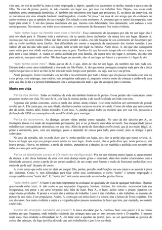 a tia que, em vez de acolhê­la, trata­a como empregada e, depois, quando seu casamento se desfaz, manda­a para a casa da
filha.  Na  casa  da  prima,  porém,  A.  não  encontra  um  lugar  seu,  por  isso  vai  trabalhar  fora.  Depois,  nas  casas  onde
trabalhou como empregada doméstica, A. também não encontrou este lugar que procurava. E, na época da entrevista, ela
se encontrava em uma situação bastante constrangedora, vivendo “de favor” na casa de um amigo que ela conheceu no
centro espírita e que se apiedou de sua situação. Em relação a este momento, A. comenta que se sentiu desamparada, sem
lugar para onde ir. É um dos poucos momentos em que, mesmo com dificuldade, fala claramente, sem rodeios e sem
meias­palavras. No entanto, em todos estes momentos, o sentimento de desamparo fica muito evidente.
“Não tenho lugar na família nem com a família”. Esse sentimento de desamparo por não ter um lugar não é
uma  novidade  para  A.  Durante  toda  a  entrevista,  ela  se  queixa  desse  incômodo:  ela  nunca  teve  um  lugar.  Quando  A.
insinua que pais com muitos filhos não têm como atender a todos, ela está falando de seu sentimento de desamparo por
não  se  sentir  acolhida  nesta  família.  Sua  dificuldade  em  contar  a  sequência  de  nascimento  dos  irmãos  também  é  um
indício de que ela não sabe qual o seu lugar, nem se tem um lugar na família. Além disso, A. diz que não conseguiria
mais voltar para sua cidade natal para morar com os pais. Também diz que há muito tempo não vai visitá­los, nem a seus
pais nem a seus irmãos. A. nunca se sentiu acolhida por esta família, ela nunca teve um lugar e, portanto, ela não tem
para onde ir, nem para onde voltar. Não tem lugar no passado, não vê um lugar no futuro e o presente é o lugar da dor.
“Não tenho nada meu”.  Outra  queixa  de  A.  é  que,  além  de  não  ter  um  lugar,  ela  também  não  tem  nada  seu.
Durante todos esses anos trabalhando e morando em São Paulo, A. diz que nunca conseguiu comprar nada para ela e deixa
implícito que isto se deve ao fato de ter morado muito tempo com parentes, ou seja, sua tia e sua prima.
Nesta passagem, ficam ressaltados sua revolta e ressentimento por todo o tempo que ela passou morando com sua tia
e sua prima, sem emprego, sem salário, sem conquistar nada para si, enquanto tomava conta de crianças e cuidava da casa
para que elas (a tia e a prima) trabalhassem fora e conquistassem tudo o que ela desejava para si mesma.
Morte em vida
Perda dos dentes. Todas as histórias de vida são também histórias de perdas. Essas perdas são vivenciadas como
pequenas mortes em vida. No caso de A., ela fala de muitas perdas e de sua dificuldade em lidar com elas.
Algumas são perdas concretas, como a perda dos dentes ainda criança. Este tema mobiliza um sentimento de grande
revolta em A. Ela conta que, em sua cidade, não havia muitos recursos na área de saúde. Como ela relata que sentia muita
dor de dente, muitos deles foram extraídos. Com isso, A. perdeu quase todos os molares que, por sua vez, provocou a
disfunção da ATM em consequência de sua dificuldade para mastigar.
Perda  da  autonomia.  As  doenças  deixam  várias  perdas  como  sequelas.  No  caso  da  dor  descrita  por  A.,  as
limitações físicas e o medo da incapacidade permanente, por si só, já trazem uma ideia de morte. Sua incapacidade para o
trabalho traz consequências dramáticas em sua vida. Além da perda da identidade profissional, que já era muito frágil, A.
perde  a  autonomia,  pois,  sem  um  emprego,  passa  a  depender  de  outros  para  tudo,  para  comer,  para  se  abrigar  e  para
sobreviver.
No caso da moradia, não se pode dizer que A. tenha perdido um lugar, pois não se perde algo que nunca se teve. A.
busca um lugar que seja seu porque nunca sentiu ter esse lugar. Ainda assim, não se pode dizer que, neste processo, não
houve perdas. Houve, no mínimo, a perda de sonhos, expectativas e desejos de ser recebida e acolhida com respeito em
todas as casas por onde passou.
Perda da identidade corporal | O medo da desfiguração. Por ser um sintoma muito ligado ao agravamento
da doença, a dor elicia fantasias de estar com uma doença muito grave e incurável, além dos medos relacionados com a
identidade corporal, como a perda de um corpo saudável, de um corpo com formas e modo de funcionar conhecidos ou o
medo da perda realb
 de parte do corpo.
A. é um corpo que sofre sem ter ideia do porquê. Ela, porém, percebe modificações em seu corpo e as associa à piora
dos  sintomas.  Como  A.  tem  dificuldade  para  falar  sobre  seus  sentimentos,  o  verbo  “sentir”  é  sempre  empregado  e
compreendido como “sentir dor”. E, “sentir dor” está muito associado ao medo das perdas físicas.
“Não tenho lazer”. O lazer é um item importante na avaliação de qualidade de vida de qualquer indivíduo. Quando
questionada sobre lazer, A. não soube o que responder. Gaguejou, hesitou, titubeou, foi reticente, mostrando toda sua
insegurança,  seu  pesar  e  até  certa  vergonha  pela  falta  de  lazer.  Para  A.,  o  lazer,  assim  como  o  prazer,  parecem  ser
experiências proibidas. O prazer e o lazer são a antítese do trabalho. Lazer é não trabalhar, e não trabalhar, na maneira de
pensar de seu meio, é ser preguiçosa. Assim, A. conta que seu único lazer é a leitura, mas a leitura de livros espíritas. Em
seu discurso, fica muito evidente a culpa e a vergonha pelos poucos momentos de lazer que tem, por exemplo, ao assistir
à televisão.
Cuidar de crianças: caridade ou prazer? A única atividade que A. confessa fazer com prazer é ir ao centro
espírita em que frequenta, onde trabalha cuidando das crianças para que os pais possam ouvir o Evangelho. E mesmo
neste caso, fica evidente a dificuldade de A. em lidar com a questão do prazer, pois, ao ser questionada se gostava de
cuidar das crianças, ela logo justifica dizendo que está trabalhando e que é por caridade.
 