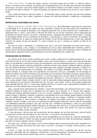 “Não tenho futuro” | A morte dos sonhos e desejos. Como todo mundo, para seu futuro, A. cultivava sonhos e
desejos: de arrumar um bom emprego, com patrões que a compreendessem, de ter um lugar para morar para não depender
das pessoas e até mesmo, quem sabe, arrumar alguém, ter uma família. Segurar­se aos sonhos e desejos é a sua maneira
de constituir um lugar no presente. É o lugar da esperança, da expectativa, do desejo de que um dia as coisas venham a
mudar.
Com o desenvolvimento da entrevista, porém, A. vai mostrando, pouco a pouco, que não sente que exista qualquer
possibilidade  de  futuro.  Seus  sonhos,  expectativas  e  desejos  vão  sendo  desconstruídos  à  medida  que  a  desesperança
aumenta.
Sentimentos associados aos temas
Mágoa. Desamparo. Solidão. Medo. Culpa. Desesperança. Mais dificuldade do que expressar o que pensa,
é  a  dificuldade  de  A.  de  entrar  em  contato  com  seus  sentimentos.  Embora  ela  não  tenha  trazido  estes  sentimentos  de
maneira verbal, com exceção do desamparo, eles emergiram juntamente com os temas anteriores que, evidentemente, se
relacionam entre si. Assim, o tema sobre a vinda para São Paulo traz em seu bojo sentimentos como a mágoa pelo não
acolhimento por parte de sua tia e sua prima e, consequentemente, o desamparo provocado por toda situação. A condição
de desemprego também acirra os sentimentos de desamparo, a desesperança e o medo. O sentimento de desamparo foi
trazido verbalmente por A. apenas na situação atual de moradia, em que ela fala claramente que se sente mais amparada
morando  com  amigos  do  que  com  parentes.  É  o  único  momento  em  que  A.  consegue  ser  explícita  ao  falar  de  um
sentimento.
Em  todo  seu  relato,  o  desamparo  é  o  sentimento  mais  forte  e  está  muito  relacionado  com  outros  temas,  como  a
solidão,  a  desesperança,  a  dor,  a  mágoa  e  o  ressentimento  por  não  se  sentir  compreendida  pelos  familiares,  patrões  e
amigos e não ter sido tratada adequadamente pelos profissionais de saúde. Todos estes sentimentos, juntos, colocamna em
uma posição de impotência frente aos acontecimentos de sua vida, drenandolhe toda a energia vital.
Compreensão da dinâmica
Se a história da dor fosse o ponto de partida para se fazer a análise compreensiva da dinâmica psíquica de A., seria
muito fácil incorrer no erro de uma resposta simples e direta: neste modo de pensar, A. usaria a dor como desculpa para
todos os seus problemas e teria poucos recursos de enfrentamento, com um comportamento passivo e queixoso perante a
dor. Por outro lado, quando se procura compreender o indivíduo com dor e não somente o fenômeno doloroso, percebe­se
que a dor, dentro da história de vida de A., tem uma relação muito mais complexa e profunda. Entretanto, a relação de A.
com  sua  dor  não  está  ligada  apenas  ao  sofrimento,  mas  também  à  sua  própria  identidade.  Durante  todo  o  relato,  em
nenhum  momento  A.  consegue  contar  suas  experiências  sem  mencionar  a  dor  que  a  acompanha.  Ela  não  consegue  se
lembrar da infância. Sua primeira lembrança está relacionada com um momento de profundo sofrimento, quando adoeceu.
Neste episódio, A. conta que estava com pneumonia, e é possível imaginar que, em uma cidade tão carente de recursos
médicos, esta seria uma causa de grande preocupação para seus pais e familiares. A. corria risco de morte e, pela primeira
vez, se sentiu cuidada. Chama a atenção o fato de A. não ter mencionado nenhuma passagem agradável, nem mesmo uma
única experiência em que houvesse afetividade entre ela, seus pais e seus irmãos. Todas as suas relações interpessoais
foram mediadas pela dor. Para A., o verbo sentir significa sentir dor. E é uma dor que a impossibilita de trabalhar, de se
relacionar e de sentir qualquer outra coisa que não seja a dor total.
Aqui, o conceito de dor total proposto por Saunders2
 é muito bem representado: a dor (dimensão física) que A. sente a
impede  de  trabalhar  de  acordo  com  as  expectativas  de  suas  patroas,  que  a  demitem.  A.  se  ressente,  fica  magoada  e
revoltada  pela  injustiça  (dimensão  psíquica).  Com  isso,  sua  dor  é  ampliada.  Enquanto  isso,  as  pessoas  que  a  cercam,
inclusive amigos e familiares, começam a conjecturar a possibilidade de ela estar tentando chamar atenção ou mentindo
para  não  trabalhar  (dimensões  social  e  familiar).  Suas  relações  com  esses  amigos  e  familiares  se  fragilizam  (âmbito
interpessoal),  enquanto  A.  busca  conforto  e  acolhimento  na  religião.  Sua  religião,  assim  como  sua  família  e  toda  a
sociedade, valoriza o trabalho, o que acirra um sentimento de culpa (dimensão espiritual), além do medo da incapacidade
e  da  dependência  (dimensão  psíquica).  Isso  tudo  sem  falar  que  a  condição  de  desemprego  a  coloca  em  uma  posição
bastante complicada financeiramente (âmbito financeiro), de modo que, para sobreviver, A. precisa da caridade alheia e,
para  isso,  precisa  abrir  mão  de  sua  autonomia,  de  sua  possibilidade  de  optar.  Sem  dúvida,  isso  causa  um  grande
sofrimento físico, mental, social e emocional.
A. não sabe quem é, não tem casa, não tem profissão, não tem emprego, não tem lazer nem prazer, não tem família
com quem possa contar, não tem nada de seu. Sua vida é dor. A. é um corpo e uma alma que doem.
Vivendo neste meio, como A. poderia controlar o medo da dependência que vem junto com o medo da incapacidade e
com tantos outros medos? E afinal, com quem ela pode contar? Como desenvolver modos de enfrentamento adequados
para lidar com tantas exigências externas e internas?
Seu corpo tenso, contraído, mais parece o casco de uma tartaruga, dentro do qual ela procura sumir, encapsular­se e,
talvez, como a tartaruga, ela procure fazer deste corpo a sua casa, o seu lugar, o seu abrigo, onde ela possa se sentir
acolhida e aceita.
E  assim,  A.  reage,  ora  com  espírito  de  luta,  buscando  tratamentos  físicos  e  espirituais  para  sua  dor,  ora  com
estoicismo, suportando tudo com resignação e conformismo, e ora com desesperança, colocando­se em uma posição de
impotência, de uma falta total de controle sobre sua dor e, consequentemente, sobre sua vida.
 