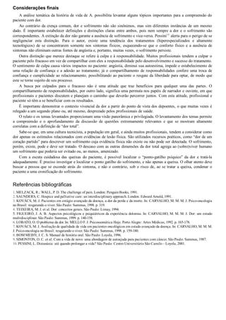 Considerações finais
A análise temática da história de vida de A. possibilita levantar alguns tópicos importantes para a compreensão do
paciente com dor.
Ao contrário da crença comum, dor e sofrimento não são sinônimos, mas sim diferentes instâncias de um mesmo
dado.  É  importante  estabelecer  definições  e  distinções  claras  entre  ambos,  pois  nem  sempre  a  dor  e  o  sofrimento  são
correspondentes. A extinção da dor não garante a ausência de sofrimento e vice­versa. Pessini10
 alerta para o perigo de se
negligenciar  esta  distinção.  Para  o  autor,  existe  uma  tendência  dos  tratamentos  (hiperespecializados  e  altamente
tecnológicos)  de  se  concentrarem  somente  nos  sintomas  físicos,  esquecendo­se  que  o  conforto  físico  e  a  ausência  de
sintomas não eliminam outras fontes de angústia e, portanto, muitas vezes, o sofrimento persiste.
Outra distinção que merece destaque se refere à culpa e à responsabilidade. Muitos profissionais tendem a culpar o
paciente pelo fracasso em vez de compartilhar com eles a responsabilidade pelo desenvolvimento e sucesso do tratamento.
O sentimento de culpa causa vários impactos no paciente: angústia, diminui sua autoestima, impede o estabelecimento de
uma  relação  de  confiança  e  a  adesão  ao  tratamento;  já  o  compartilhamento  de  responsabilidades  confere  uma  troca  de
confiança e cumplicidade ao relacionamento, possibilitando ao paciente o resgate da liberdade para optar, de modo que
este se torne sujeito de seu processo.
A  busca  por  culpados  para  o  fracasso  não  é  uma  atitude  que  traz  benefícios  para  qualquer  uma  das  partes.  O
compartilhamento de responsabilidades, por outro lado, significa uma permuta nos papéis de narrador e ouvinte, em que
profissionais e pacientes discutem e planejam o caminho que deverão percorrer juntos. Com esta atitude, profissional e
paciente só têm a se beneficiar com os resultados.
É importante demonstrar o contexto vivencial da dor a partir do ponto de vista dos depoentes, o que muitas vezes é
relegado a um segundo plano ou, até mesmo, desprezado pelos profissionais de saúde.
O relato e os temas levantados proporcionam uma visão panorâmica e privilegiada. O levantamento dos temas permite
a  compreensão  e  o  aprofundamento  da  discussão  de  questões  extremamente  relevantes  e  que  se  mostram  altamente
correlatas com a definição de “dor total”.
Sabe­se que, em uma cultura tecnicista, a população em geral, e ainda muitos profissionais, tendem a considerar como
dor apenas os estímulos relacionados com evidências de lesão física. São utilizados recursos poéticos, como “dor de um
coração partido” para descrever um sofrimento cuja evidência física não existe ou não pode ser detectada. O sofrimento,
porém, existe, pode e deve ser tratado. O descaso com as outras dimensões da dor total agrega ao (sobre)viver humano
um sofrimento que poderia ser evitado ou, ao menos, amenizado.
Com  a  escuta  cuidadosa  das  queixas  do  paciente,  é  possível  localizar  o  “ponto­gatilho  psíquico”  da  dor  e  tratá­la
adequadamente. É preciso investigar e localizar o ponto gatilho do sofrimento, e não apenas a queixa. O olhar atento deve
buscar a pessoa que se esconde atrás do sintoma, e não o contrário, sob o risco de, ao se tratar a queixa, condenar o
paciente a uma cronificação do sofrimento.
Referências bibliográficas
1. MELZACK, R.; WALL, P. D. The challenge of pain. London: Penguin Books, 1991.
2. SAUNDERS, C. Hospice and palliative care: an interdisciplinary approach. London: Edward Arnold, 1991.
3. KOVÁCS, M. J. Pacientes em estágio avançado da doença, a dor da perda e da morte. In: CARVALHO, M. M. M. J. Psico­oncologia
no Brasil: resgatando o viver. São Paulo: Summus, 1998. p. 319.
4. TEIXEIRA, M. J. et al. Dor: conceitos gerais. São Paulo: Limay, 1994.
5. FIGUEIRÓ, J. A. B. Aspectos psicológicos e psiquiátricos da experiência dolorosa. In: CARVALHO, M. M. M. J. Dor: um estudo
multidisciplinar. São Paulo: Summus, 1999. p. 140­158.
6. LOBATO, O. O problema da dor. In: MELLO F. J. Psicossomática Hoje. Porto Alegre: Artes Médicas, 1992. p. 165­178.
7. KOVÁCS, M. J. Avaliação de qualidade de vida em pacientes oncológicos em estado avançado da doença. In: CARVALHO, M. M. M.
J. Psico­oncologia no Brasil: resgatando o viver. São Paulo: Summus, 1998. p. 159­180.
8. BOM MEIHY, J. C. S. Manual de história oral. São Paulo: Loyola, 1996.
9. SIMONTON, O. C. et al. Com a vida de novo: uma abordagem de autoajuda para pacientes com câncer. São Paulo: Summus, 1987.
10. PESSINI, L. Distanásia: até quando prolongar a vida? São Paulo: Centro Universitário São Camilo – Loyola, 2001.
 