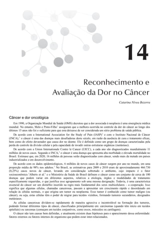 Catarina Nívea Bezerra
Câncer e dor oncológica
Em 1990, a Organização Mundial da Saúde (OMS) decretou que a dor associada à neoplasia é uma emergência médica
mundial. No entanto, Melo e Pinto­Filho1
 asseguram que a melhora ocorrida no controle da dor do câncer ao longo dos
últimos 15 anos não foi o suficiente para que esta deixasse de ser considerada um sério problema de saúde pública.
De  acordo  com  a  International  Association  for  the  Study  of  Pain  (IASP)2
  e  com  o  Instituto  Nacional  de  Câncer
(INCA),3
 o câncer é uma das doenças mais desafiadoras deste século, em razão da ausência de cura e tratamento eficaz,
bem como do efeito devastador que causa dor no doente. Ele é definido como um grupo de doenças caracterizadas pela
perda do controle da divisão celular e pela capacidade de invadir outras estruturas orgânicas (metástase).
De  acordo  com  a  Union  Internationale  Contre  le  Cancer  (UICC),  a  cada  ano  são  diagnosticados  mundialmente  11
milhões de novos casos. Segundo o INCA,4
 o câncer é uma doença que apresenta alta morbidade e elevada mortalidade no
Brasil. Estimase que, em 2020, 16 milhões de pessoas serão diagnosticadas com câncer, sendo mais da metade em países
industrializados e em desenvolvimento.
De acordo com os dados epidemiológicos, 6 milhões de novos casos de câncer surgem por ano no mundo, em uma
proporção média de 98% nos adultos.5
 No Brasil, as estimativas para 2009 e 2010 eram de aproximadamente 466.730
(0,25%)  casos  novos  de  câncer,  levando  em  consideração  sobretudo  o  ambiente,  cujo  impacto  é  o  fator
socioeconômico.3
Alberts et al.5
 e o Ministério da Saúde do Brasil definem o câncer como um conjunto de cerca de 100
doenças  que  podem  variar  em  diferentes  aspectos,  relativos  a  etiologia,  órgãos  e  modalidades  de  tratamento
especificamente requeridas, o que justifica esse agrupamento sob uma mesma designação. Todavia, é uma característica
essencial do câncer ser um distúrbio inserido na regra mais fundamental dos seres multicelulares – a cooperação. Isso
significa  que  algumas  células,  chamadas  cancerosas,  passam  a  apresentar  um  crescimento  rápido  e  desordenado  em
relação  às  células  normais,  o  que  origina  um  tumor  ou  neoplasma.  Esse  tumor  é  conhecido  como  tumor  maligno  (ou
câncer), ou seja, estas células têm o poder de migrar para tecidos vizinhos, formando tumores secundários, designados
metástases.
As  células  cancerosas  dividem­se  rapidamente  de  maneira  agressiva  e  incontrolável  na  formação  dos  tumores,
podendo formar diferentes tipos de câncer, classificados principalmente em: carcinomas (quando têm início em tecidos
epiteliais) ou sarcomas (começam em tecidos conjuntivos, como ossos, músculos ou cartilagem).
O câncer não tem causas bem definidas, e atualmente existem duas hipóteses para o aparecimento dessa enfermidade:
fatores externos ou fatores internos do organismo que podem estar inter­relacionados.
 