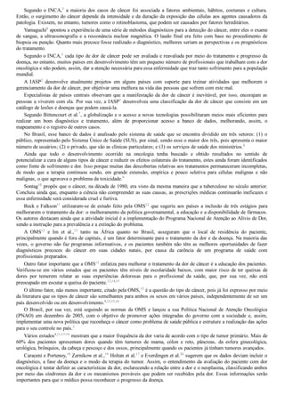 Segundo o INCA,3
  a  maioria  dos  casos  de  câncer  foi  associada  a  fatores  ambientais,  hábitos,  costumes  e  cultura.
Então, o surgimento do câncer depende da intensidade e da duração da exposição das células aos agentes causadores da
patologia. Existem, no entanto, tumores como o retinoblastoma, que podem ser causados por fatores hereditários.
Yamaguchi6
 apontou a experiência de uma série de métodos diagnósticos para a detecção do câncer, entre eles o exame
de sangue, a ultrassonografia e a ressonância nuclear magnética. O laudo final era feito com base no procedimento de
biopsia ou punção. Quanto mais precoce fosse realizado o diagnóstico, melhores seriam as perspectivas e os prognósticos
do tratamento.
Segundo o INCA,3
 cada tipo de dor de câncer pode ser avaliada e reavaliada por meio do tratamento e progresso da
doença, no entanto, muitos países em desenvolvimento têm um pequeno número de profissionais que trabalham com a dor
oncológica e não podem, assim, dar a atenção necessária para essa enfermidade que traz tanto sofrimento para a população
mundial.
A  IASP2
  desenvolve  atualmente  projetos  em  alguns  países  com  suporte  para  treinar  atividades  que  melhorem  o
gerenciamento da dor de câncer, por objetivar uma melhora na vida das pessoas que sofrem com este mal.
Especialistas de países centrais observam que a manifestação da dor de câncer é inevitável, por isso, encorajam as
pessoas a viverem com ela. Por sua vez, a IASP2
 desenvolveu uma classificação da dor de câncer que consiste em um
catálogo de lesões e doenças que podem causá­la.
Segundo Bittencourt et al.7
, a globalização e o acesso a novas tecnologias possibilitaram meios mais eficientes para
realizar  um  bom  diagnóstico  e  tratamento,  além  de  proporcionar  acesso  a  banco  de  dados,  melhorando,  assim,  o
mapeamento e o registro de outros casos.
No Brasil, esse banco de dados é analisado pelo sistema de saúde que se encontra dividido em três setores: (1) o
público, representado pelo Sistema Único de Saúde (SUS), por sinal, sendo esse o maior dos três, pois apresenta o maior
número de usuários; (2) o privado, que são as clínicas particulares; e (3) os serviços de saúde dos ministérios.8
Ainda  que  todo  o  desenvolvimento  ocorrido  na  oncologia  tenha  buscado  e  obtido  resultados  no  sentido  de
potencializar a cura de alguns tipos de câncer e reduzir os efeitos colaterais do tratamento, estes ainda foram identificados
como fonte de sofrimento e dor. Isso porque muitas das descobertas relativas aos tratamentos permaneceram incompletas,
de  modo  que  a  terapia  continuou  sendo,  em  grande  extensão,  empírica  e  pouco  seletiva  para  células  malignas  e  não
malignas, o que agravava o problema da toxicidade.9
Sontag10
 propôs que o câncer, na década de 1980, era visto da mesma maneira que a tuberculose no século anterior.
Concluiu ainda que, enquanto a ciência não compreender as suas causas, as prescrições médicas continuarão ineficazes e
essa enfermidade será considerada cruel e furtiva.
Beck e Falkson11
 utilizaram­se de estudo feito pela OMS12
 que sugeriu aos países a inclusão de três estágios para
melhorarem o tratamento da dor: o melhoramento da política governamental, a educação e a disponibilidade de fármacos.
Os autores destacam ainda que a atividade inicial é a implementação do Programa Nacional de Atenção ao Alívio de Dor,
sendo a instrução para a prevalência e a extinção do problema.
A  OMS12
  e  Im  et  al.,13
  tanto  na  África  quanto  no  Brasil,  asseguram  que  o  local  de  residência  do  paciente,
principalmente quando é fora de capitais, é um fator determinante para o tratamento da dor e da doença. Na maioria das
vezes, o governo não faz programas informativos, e os pacientes também não têm as melhores oportunidades de fazer
diagnósticos  precoces  do  câncer  em  suas  cidades  natais,  por  causa  da  carência  de  um  programa  de  saúde  com
profissionais preparados.
Outro fator importante que a OMS12
 enfatiza para melhorar o tratamento da dor de câncer é a educação dos pacientes.
Verificou­se em vários estudos que os pacientes têm níveis de escolaridade baixos, com maior risco de ter queixas de
dores  por  temerem  relatar  as  suas  experiências  dolorosas  para  o  profissional  da  saúde,  que,  por  sua  vez,  não  está
preocupado em escutar a queixa do paciente.12,14,15
O último fator, não menos importante, citado pela OMS,12
 é a questão do tipo de câncer, pois já foi expresso por meio
da literatura que os tipos de câncer são semelhantes para ambos os sexos em vários países, independentemente de ser um
país desenvolvido ou em desenvolvimento.8,12,15,16
O  Brasil,  por  sua  vez,  está  seguindo  as  normas  da  OMS  e  lançou  a  sua  Política  Nacional  de  Atenção  Oncológica
(PNAO)  em  dezembro  de  2005,  com  o  objetivo  de  promover  ações  integradas  do  governo  com  a  sociedade  e,  assim,
implementar uma nova política que reconheça o câncer como problema de saúde pública e estruture a realização das ações
para o seu controle no país.3
Vários estudos8,11,17­19
 mostram que a maior frequência da dor varia de acordo com o tipo de tumor primário. Mais de
60%  dos  pacientes  apresentam  dores  quando  têm  tumores  de  mama,  cólon  e  reto,  pâncreas,  da  esfera  ginecológica,
urológica, brônquios, da cabeça e pescoço e dos ossos, principalmente quando os pacientes já tinham tumores avançados.
Caraceni e Portenoy,18
 Zernikow et al.,19
 Holtan et al.17
 e Everdingen et al.20
 sugerem que os dados deviam incluir o
diagnóstico, a fase da doença e o modo da terapia do tumor. Assim, o entendimento da avaliação do paciente com dor
oncológica é tentar definir as características da dor, esclarecendo a relação entre a dor e o neoplasma, classificando ambos
por meio das síndromes da dor e os mecanismos prováveis que podem ser recebidos pela dor. Essas informações serão
importantes para que o médico possa reconhecer o progresso da doença.
 