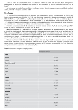Além  do  termo  de  consentimento  livre  e  esclarecido,  coletou­se  sobre  cada  paciente:  dados  demográficos,
características da doença e os tratamentos para controle da dor. Finalmente, foi aplicado o Inventário Breve de Dor no
Brasil.34
As informações levantadas foram tabuladas e tratadas por métodos descritivos para obtenção de medidas de tendência
central, utilizando o programa estatístico SPSS.
Resultados
As  características  sociodemográficas  dos  pacientes  que  compuseram  a  amostra  são  apresentadas  na  Tabela  14.1.
Houve predominância do sexo feminino, 58,9% do total da amostra, enquanto 41,1% era do sexo masculino. A média de
idade  foi  54,37  (±  14,56)  e  62,89  (±  16,88),  respectivamente  (18  anos  no  mínimo  e  95  anos  no  máximo).  Quanto  à
escolaridade, 62,1% dos pacientes tinham o ensino fundamental, 25,1% eram analfabetos, 10,9% tinham ensino médio e
1,9% tinham certificado de ensino superior. As faixas de escolaridade incompleta foram agrupadas nas faixas similares, o
que contribuiu com o número de respondentes com ensino fundamental completo.
Constatou­se maior concentração de pacientes que moravam fora das capitais, 76,8% da amostra, sendo que 23,2%
viviam em capitais, condizente com os índices reais do INCA.4
Outro dado importante foi a faixa etária dos pacientes, agrupados em intervalos de aproximadamente 20 anos, em que
o intervalo de 41 a 60 anos de idade predominou com 44,4% dos pacientes, sendo que as faixas etárias de 41 a 80 anos de
idade representaram 81,2% dos pacientes, configurando um perfil de pessoas da terceira idade. Não foram encontradas
diferenças significativas dentro da distribuição de gênero e tipo de câncer na amostra de participantes do estudo. Não foi
significativa,  no  entanto,  a  representação  de  pacientes  com  idade  ≥  80  anos.  A  descrição  do  potencial  desse  viés
selecionado foi utilizada com o mesmo peso para toda a análise.
Outro dado relevante obtido foi o tipo de câncer que tem sido mais diagnosticado em pacientes com dor relacionada
com o câncer. Dentro dos 475 casos examinados, verificou­se que os tipos de câncer mais frequentes são colo de útero,
mama, próstata, cabeça e pescoço e osso, apresentados por cerca de 300 pacientes, em um total de 63,2%. O diagnóstico
mais predominante foi de câncer no colo de útero (18,7%).
Tabela 14.1 Características demográⱵ闓cas da população avaliada.*
  Participantes em no (%)
Gênero
Masculino 195 (41,1)
Feminino 280 (58,9)
Grupo de idade (anos)  
18 a 40 55 (11,6)
41 a 60 212 (44,4)
61 a 80 175 (36,8)
81 33 (6,9)
Educação
Analfabeto 119 (25,1)
Ensino fundamental 295 (62,1)
Ensino médio 52 (10,9)
Ensino superior 9 (1,9)
Residência
Capital 110 (23,2)
Não capital 365 (76,8)
Tipo de câncer
Colo de útero 89 (18,7)
Mama 76 (16)
 