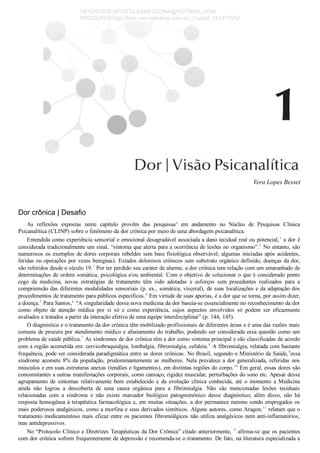 Vera Lopes Besset
Dor crônica | Desafio
As  reflexões  expostas  neste  capítulo  provêm  das  pesquisasa
  em  andamento  no  Núcleo  de  Pesquisas  Clínica
Psicanalítica (CLINP) sobre o fenômeno da dor crônica por meio de uma abordagem psicanalítica.
Entendida como experiência sensorial e emocional desagradável associada a dano tecidual real ou potencial,1
 a dor é
considerada tradicionalmente um sinal, “sintoma que alerta para a ocorrência de lesões no organismo”.2
 No entanto, são
numerosos os exemplos de dores corporais rebeldes sem base fisiológica observável; algumas iniciadas após acidentes,
feridas ou operações por vezes benignas). Estados dolorosos crônicos sem substrato orgânico definido, doenças da dor,
são referidos desde o século 19.3
 Por ter perdido seu caráter de alarme, a dor crônica tem relação com um emaranhado de
determinações de ordem somática, psicológica e/ou ambiental. Com o objetivo de solucionar o que é considerado ponto
cego  da  medicina,  novas  estratégias  de  tratamento  têm  sido  adotadas  e  esforços  sem  precedentes  realizados  para  a
compreensão das diferentes modalidades sensoriais (p. ex., somática, visceral), de suas localizações e da adaptação dos
procedimentos de tratamento para públicos específicos.4
 Em virtude de suas aporias, é a dor que se torna, por assim dizer,
a doença.5
 Para Santos,6
 “A singularidade dessa nova medicina da dor baseia­se essencialmente no reconhecimento da dor
como  objeto  de  atenção  médica  por  si  só  e  como  experiência,  cujos  aspectos  envolvidos  só  podem  ser  eficazmente
avaliados e tratados a partir da interação efetiva de uma equipe interdisciplinar” (p. 144, 145).
O diagnóstico e o tratamento da dor crônica têm mobilizado profissionais de diferentes áreas e é uma das razões mais
comuns de procura por atendimento médico e afastamento do trabalho, podendo ser considerada essa questão como um
problema de saúde pública.7
 As síndromes de dor crônica têm a dor como sintoma principal e são classificadas de acordo
com a região acometida em: cervicobraquialgia, lombalgia, fibromialgia, cefaleia.8
 A fibromialgia, relatada com bastante
frequência, pode ser considerada paradigmática entre as dores crônicas. No Brasil, segundo o Ministério da Saúde,9
essa
síndrome acomete 8% da população, predominantemente as mulheres. Nela prevalece a dor generalizada, referidas nos
músculos e em suas estruturas anexas (tendões e ligamentos), em distintas regiões do corpo.10
 Em geral, essas dores são
concomitantes a outras manifestações corporais, como cansaço, rigidez muscular, perturbações do sono etc. Apesar desse
agrupamento  de  sintomas  relativamente  bem  estabelecido  e  da  evolução  clínica  conhecida,  até  o  momento  a  Medicina
ainda  não  logrou  a  descoberta  de  uma  causa  orgânica  para  a  fibromialgia.  Não  são  mencionadas  lesões  teciduais
relacionadas  com  a  síndrome  e  não  existe  marcador  biológico  patognomônico  desse  diagnóstico;  além  disso,  não  há
resposta homogênea à terapêutica farmacológica e, em muitas situações, a dor permanece mesmo sendo empregados os
mais poderosos analgésicos, como a morfina e seus derivados sintéticos. Alguns autores, como Aragon,11
 relatam que o
tratamento medicamentoso mais eficaz entre os pacientes fibromiálgicos não utiliza analgésicos nem anti­inflamatórios,
mas antidepressivos.
No “Protocolo Clínico e Diretrizes Terapêuticas da Dor Crônica” citado anteriormente, 9
 afirma­se que os pacientes
com dor crônica sofrem frequentemente de depressão e recomenda­se o tratamento. De fato, na literatura especializada a
VENDEDOR APOSTILASMEDICINA@HOTMAIL.COM
PRODUTOS http://lista.mercadolivre.com.br/_CustId_161477952
 