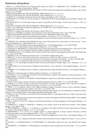 Referências bibliográficas
1. MELO, I. T. V.; PINTO­FILHO, W. A. P. Dor: princípios e prática. In: NETO, O. A.; SIQUEIRA C. M. C.; TEIXEIRA, M. J. (Orgs.).
Dor no câncer. Porto Alegre: Artmed, 2009. p. 792­804.
2. INTERNATIONAL ASSOCIATION FOR THE STUDY OF PAIN. Cancer pain management in developing countries. Pain. Clinical
Updates. n. 17, p. 1­4, 2009.
3. INSTITUTO NACIONAL DO CÂNCER DO BRASIL. (2009). Disponível em www.inca.gov.br.
4. INSTITUTO NACIONAL DO CÂNCER DO BRASIL. (2010). Disponível em www.inca.gov.br.
5. ALBERTS, B. et al. Biologia molecular da célula. Porto Alegre: Artes Médicas, 1997. p. 1255­1291.
6. YAMAGUCHI, N. H. O câncer na visão da oncologia. In: CARVALHO, M. M. M. (org). Introdução à psico­oncologia. Campinas: Psy,
1994. p. 21­32.
7. BITTENCOURT, R. et al. Perfil epidemiológico do câncer na rede pública em Porto Alegre – RS. Rev. Bras. Cancerol., v. 50, n. 2, p.
95­101, 2004.
8. INSTITUTO NACIONAL DO CÂNCER DO BRASIL. (2008). Disponível em www.inca.gov.br.
9. CRIST, W. M.; HESLOP, H. Princípios de diagnósticos. In: NELSON, W. E. (ed). Tratado de Pediatria, v. 2., 15. ed. Rio de Janeiro:
Guanabara, 1997. p. 1674­1680.
10. SONTAG, S. A doença como metáfora. Rio de Janeiro: Grceal, 1984. p. 9­13.
11. BECK, S. L.; FALKSON, G. Prevalence and management of cancer pain in South Africa. Pain, v. 94, p. 75­84, 2001.
12. WORLD HEALTH ORGANIZATION. Cancer pain relief. Geneve: World Health Organization; 2009.
13. IM, E. O. et al. African American cancer patients’ pain experience. Cancer Nurs., v. 31, n. 1, p. 38­46, 2008.
14. SUN, V. et al. Barriers to Pain assessment and management in cancer survivorship. Journal Cancer Survivorship, v. 2, n. 1, p. 65­71,
2008.
15. COMMITTE ON CANCER SURVIVORSHIP, National Cancer Policy Board. From cancer patient to cancer survivor – Lost in
transition. Washington, D. C., 2006. Disponível em www.nap.edu.
16. HWANG, S. S. et al. Development of cancer pain prognostic Scale. J. Pain Symptom Manage., n. 24, p. 366­378, 2002.
17. HOLTAN, A. et al. The brief pain inventory. Palliative Medicine, n. 21, p. 7­13, 2007.
18. CARACENI, A.; PORTENOY, R. An international survey of cancer pain characteristics and syndromes. Pain, v. 82, p. 263­274, 1999.
19. ZERNIKOW, B. et al. Pain in Pediatric Oncology­ children’s and parents’ Perspectives. Eur. J. Pain, 2004.
20. EVERDINGEN, M. H. J. et al. High prevalence of pain in patients with cancer in a large population­based study in The Netherlands.
Pain, v. 132, p. 312­320, 2007.
21. HOSSFELD, D. K. et al. Manual de oncologia clínica, 2. ed. São Paulo: Springer­verlag, 1993.
22. PIMENTA, C. A. M. et al. Dor no doente com câncer: características e controle. Rev. Bras. Cancerol., p. 43­50, 1997.
23. CLEELAND, C. S. et al. Assessing symptom distress in cancer patients. American Cancer Society, v. 1, n. 89, p. 1934­1946, 2000.
24. BURTON, A. W. et al. Chronic pain in the cancer survivor: a new frontier. Pain Med., v. 8, p. 189­98, 2007.
25. NUHU, F. T. et al. Psychological and physical effects of pain on cancer patients in Ibadan, Nigeria. Afr. J. Psychiatry, v. 12, n. 1, p.
64­70, 2009.
26. SHVARTZMAN, P. et al. Pain control in Ambulatory Cancer Patients – Can we do better? J. Pain Symptom Manage., v. 26, p. 716­
722, 2003.
27. ROMSING, J. et al. Postoperative pain in children: comparison between ratings of children and nurse. J. Pain Symptom Manage., v.
11, n. 1, 1996.
28. MORTON, N. S. Pain assessment in children. Pediatric Annesthesia, v. 7, p. 267­272, 1997.
29. KLEPSTAD, P. et al. The Norwegian brief pain inventory questionnaire: translation and validation in cancer pain patients. J. Pain
Symptom Manage., v. 24, p. 517­25, 2002.
30. PORTENOY, R. K.; PAYNE, D.; JACOBSEN, P. Breakthrough pain: characteristics and impact in patients with cancer pain. Pain, v.
81, p. 129­134, 1999.
31. WELLS, N. Pain intensity and pain interference in hospitalized patients with cancer. ONF, v. 27, n. 6, p. 985­991, 2000.
32. HARRIS, K. et al. Worst, average or current pain in the brief pain inventory: which should be used to calculate the response to
palliative radiotherapy in patients with bone metastases?. Clin. Oncol., v. 19, p. 523­527, 2007.
33.  PHILIP,  J.  et  al.  Concurrent  validity  of  the  modified  Edmonton  Symptom  Assessment  System  with  the  Rotterdam  Symptom
Checklist and the Brief Pain Inventory. Support. Care Cancer, v. 6, p. 539­541, 1998.
34. MENEZES, C. N. B. Validação de uma versão brasileira do Inventário Breve de Dor. 126f. Tese (Doutorado). Faculdade de Filosofia,
Ciências e Letras de Ribeirão Preto, Universidade de São Paulo, Ribeirão Preto, 2010.
35. WANG, X. S. et al. The Chinese version of the Brief Pain Inventory (BPI­C): its development and use in a study of cancer pain. Pain,
v. 67, p. 407­416, 1996.
36. UKI, J. et al. Brief cancer pain assessment tool in Japanese: the utility of the Japanese Brief Pain Inventory BPI­J. J. Pain Symptom
Manage., v. 16, n. 6, p. 364­373, 1998.
37. GER, L. P.; HO, S. T.; SUN, W. Z. Validation of the Brief Pain Inventory in a Taiwanese population. J. Pain Symptom Manage., v. 15,
p. 316­322, 1999.
38.  RADBRUCH,  L.;  LOICK,  G.;  KIENCKE,  P.  Validation  of  the  German  version  of  the  Brief  Pain  Inventory.  J.  Pain  Symptom
Manage., v. 18, p. 180­187, 1999.
39. AISYATURRIDHA, A., NAING, L. N., & NIZAR, A. J. Validation of the Malay Brief Pain Inventory Questionnaire to Measure
Cancer pain. J. Pain Symptom Manage., v. 31, n. 1, p. 13­19, 2006.
40.  MIASKOWSKI,  C.  et  al.  The  use  of  a  responder  analysis  to  identify  differences  in  patient  outcomes  following  a  self­care
intervention to improve cancer pain management. Pain, v. 129, n. 1 a 2, p. 55­63, 2007.
41. KALYADINA, S. A. et al. Russian Brief Pain Inventory: Validation and Application in Cancer Pain. J. Pain Symptom Manage., v.35,
n.1, p. 95­ 102, 2008.
42. FERREIRA, K. A. et al. Validation of brief pain inventory to Brazilian patients with pain. Support Care Cancer, v. 19, n. 4, p. 505­11,
2011.
43. DA SILVA, J. A.; RIBEIRO­FILHO, N. P.; MATSUSHIMA, E. H. Mensurando o quinto sinal vital: a dor. Ribeirão Preto: Funpec,
2010.
44. NAKAMURA, Y.; CHAPMAN, C. R. Measuring pain: an introspective look at introspection. Conscious Cogn., v. 11, n. 4, p. 582­92,
2002.
 