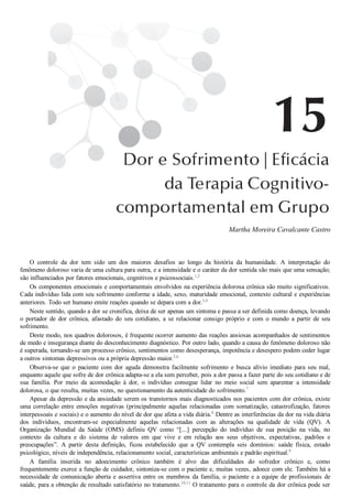 Martha Moreira Cavalcante Castro
O  controle  da  dor  tem  sido  um  dos  maiores  desafios  ao  longo  da  história  da  humanidade.  A  interpretação  do
fenômeno doloroso varia de uma cultura para outra, e a intensidade e o caráter da dor sentida são mais que uma sensação;
são influenciados por fatores emocionais, cognitivos e psicossociais.1,2
Os componentes emocionais e comportamentais envolvidos na experiência dolorosa crônica são muito significativos.
Cada indivíduo lida com seu sofrimento conforme a idade, sexo, maturidade emocional, contexto cultural e experiências
anteriores. Todo ser humano emite reações quando se depara com a dor.3,4
Neste sentido, quando a dor se cronifica, deixa de ser apenas um sintoma e passa a ser definida como doença, levando
o  portador  de  dor  crônica,  afastado  do  seu  cotidiano,  a  se  relacionar  consigo  próprio  e  com  o  mundo  a  partir  de  seu
sofrimento.
Deste modo, nos quadros dolorosos, é frequente ocorrer aumento das reações ansiosas acompanhados de sentimentos
de medo e insegurança diante do desconhecimento diagnóstico. Por outro lado, quando a causa do fenômeno doloroso não
é superada, tornando­se um processo crônico, sentimentos como desesperança, impotência e desespero podem ceder lugar
a outros sintomas depressivos ou a própria depressão maior.5,6
Observa­se  que  o  paciente  com  dor  aguda  demonstra  facilmente  sofrimento  e  busca  alívio  imediato  para  seu  mal,
enquanto aquele que sofre de dor crônica adapta­se a ela sem perceber, pois a dor passa a fazer parte do seu cotidiano e de
sua  família.  Por  meio  da  acomodação  à  dor,  o  indivíduo  consegue  lidar  no  meio  social  sem  aparentar  a  intensidade
dolorosa, o que resulta, muitas vezes, no questionamento da autenticidade do sofrimento.7
Apesar da depressão e da ansiedade serem os transtornos mais diagnosticados nos pacientes com dor crônica, existe
uma correlação entre emoções negativas (principalmente aquelas relacionadas com somatização, catastrofização, fatores
interpessoais e sociais) e o aumento do nível de dor que afeta a vida diária.8
 Dentre as interferências da dor na vida diária
dos  indivíduos,  encontram­se  especialmente  aquelas  relacionadas  com  as  alterações  na  qualidade  de  vida  (QV).  A
Organização  Mundial  da  Saúde  (OMS)  definiu  QV  como  “[...]  percepção  do  indivíduo  de  sua  posição  na  vida,  no
contexto  da  cultura  e  do  sistema  de  valores  em  que  vive  e  em  relação  aos  seus  objetivos,  expectativas,  padrões  e
preocupações”.  A  partir  desta  definição,  ficou  estabelecido  que  a  QV  contempla  seis  domínios:  saúde  física,  estado
psicológico, níveis de independência, relacionamento social, características ambientais e padrão espiritual.9
A  família  inserida  no  adoecimento  crônico  também  é  alvo  das  dificuldades  do  sofredor  crônico  e,  como
frequentemente exerce a função de cuidador, sintoniza­se com o paciente e, muitas vezes, adoece com ele. Também há a
necessidade de comunicação aberta e assertiva entre os membros da família, o paciente e a equipe de profissionais de
saúde, para a obtenção de resultado satisfatório no tratamento.10,11
 O tratamento para o controle da dor crônica pode ser
 