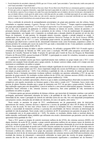 •
•
Escala hospitalar de ansiedade e depressão (HAD), que tem 14 itens, sendo 7 para ansiedade e 7 para depressão, tendo como ponto de
corte 8 para ansiedade e 9 para depressão25
Escala de Qualidade de Vida SF­36 (Medical Outcomes Study 36­item Short­form Health Survey), instrumento genérico composto de
36 itens que avalia as seguintes dimensões: capacidade funcional (capacidade de cuidar de si mesmo e de desempenhar atividades
de vida diária); aspectos físicos (impacto da saúde física para desempenhar suas atividades); dor (nível de dor para o desempenho de
suas atividades diárias); estado geral de saúde (como o indivíduo percebe sua saúde); vitalidade (percepção de sua saúde); aspectos
sociais (impacto das condições físicas sobre sua vida social); aspectos emocionais (o emocional interferindo em suas atividades
diárias); e saúde mental (interferência do estado de humor sobre sua vida).26
Para  a  confecção  do  protocolo  de  acompanhamento  psicoterápico  em  grupo  para  pacientes  com  dor  crônica,  foram
consultados os seguintes manuais: Cognitive Therapy with Chronic Pain Patients;27
  Terapia  cognitivo­comportamental
em grupo para populações específicas28
 e o Psychological approaches to pain management: a practitioner’s handbook.29
Isto  se  deu  com  o  propósito  de  padronizar  os  critérios  referentes  ao  número  de  sessões,  número  de  pacientes  e  as
principais  técnicas  utilizadas  pela  TCC  para  os  portadores  de  dor  crônica.  A  lista  de  randomização  foi  preparada  por
pessoa independente, sem ligação com o tratamento ou avaliação para a alocação aleatória do paciente em um dos dois
braços  do  tratamento.  A  cada  paciente,  foi  designado  número  crescente,  segundo  a  entrada  temporal  no  estudo.  A
randomização  foi  realizada  com  o  auxílio  do  programa  estatístico  Statistical  Package  for  the  Social  Sciences  (SPSS),
criando  dois  grupos,  um  de  TCC  e  o  outro,  considerado  grupo­controle,  de  pacientes  submetidos  às  abordagens  não
psicológicas que objetivavam o controle da dor, denominado tratamento usual, como fisioterapia, acupuntura e pilates. A
eficácia primária foi avaliada pelo escore da escala EVA que mede a intensidade de dor. Como parâmetro secundário de
eficácia, foram usadas as escalas HAD e SF­36.
Para a construção do banco de dados e cálculos estatísticos, foi utilizado o programa SPSS 16.0. O estudo seguiu a
orientação  da  declaração  de  Helsinki  de  1989,  assim  como  a  resolução  196/1996  sobre  pesquisas  envolvendo  seres
humanos  do  Conselho  Nacional  de  Saúde.  O  projeto  foi  aprovado  pelo  Comitê  de  Ética  em  Pesquisa  da  Maternidade
Climério de Oliveira/UFBA, parecer/resolução no
 90/2007. A participação no estudo foi voluntária, iniciando­se somente
após a assinatura do TCLE pelo paciente.
A análise dos resultados mostra que houve significativamente mais mulheres no grupo tratado com a TCC e mais
pacientes sem ocupação foram alocados para o grupo controle. As demais variáveis (idade, estado civil e tempo com dor)
mostraram­se semelhantes em ambos os grupos.
Quanto aos resultados após a intervenção, não houve redução significante do nível de dor nem dos sintomas ansiosos.
Por outro lado, no grupo tratado com TCC, houve importante redução dos escores da HAD para os sintomas depressivos
em relação ao grupo­controle (p = 0,03). Com referência à qualidade de vida, as dimensões do estado geral da saúde,
limitações físicas e limitações emocionais revelaram melhores resultados nos pacientes submetidos à TCC do que nos
pacientes do grupo­controle. Os resultados revelam melhora da dor (EVA), dos sintomas ansiosos (HAD) e de todos os
domínios da SF­36, exceto saúde mental, que demonstrou apenas tendência (p = 0,06).
Após a análise dos resultados apresentados, observa­se que os dados sociodemográficos observados na amostra foram
compatíveis com aqueles encontrados na literatura quanto a faixa etária e estado civil.30
 Entretanto, houve muito mais
pessoas do gênero feminino alocadas para o grupo de tratamento com TCC do que para o grupo­controle. Embora não
haja explicação segura para este desequilíbrio, é possível atribuí­lo a uma amostra relativamente pequena. Entretanto, os
parâmetros  basais  referentes  a  dor,  sintomas  ansiosos  e  depressivos,  bem  como  qualidade  de  vida,  mostraram­se
semelhantes em ambos os grupos.
A literatura aponta que pessoas portadoras de doenças crônicas, que necessitam de tratamento contínuo e por período
prolongado,  apresentam  importantes  alterações  do  humor  e  da  qualidade  de  vida.  Há  o  relato  de  que  quanto  maior  a
intensidade da dor, menor a percepção de controle do indivíduo acerca de sua vida. Isto está relacionado principalmente
com prejuízos sociais, alterações das atividades da vida diária, do sono e do apetite, entre outras.31,32
Neste  estudo,  os  pacientes  do  grupo  de  TCC,  semelhantemente  aos  do  grupocontrole  antes  da  intervenção,
apresentavam dor intensa, sintomas ansiosos e depressivos e escores de qualidade de vida à SF­36 abaixo de 50% em
todos  os  itens  da  escala.  Os  itens  mais  críticos  foram  os  relativos  às  limitações  físicas  e  emocionais.  O  adoecimento
crônico, a necessidade de tratamento contínuo e a presença de comorbidades são fatores relevantes na determinação da
qualidade de vida da população. Neste estudo, todos os domínios da SF­36 aumentaram nos pacientes do grupo de TCC,
em  comparação  com  os  do  grupo­controle  (p  <  0,05).  No  entanto,  os  resultados  obtidos  ainda  se  mostram  abaixo  da
média esperada, confirmando alguns trabalhos que utilizaram esta escala e demonstraram que pacientes com dor crônica
apresentam baixa qualidade de vida.33
Tanto a TCC quanto as terapias de controle mostraram melhora da dor (EVA), dos sintomas ansiosos (HAD) e de
alguns domínios da escala SF­36, contudo, o grupo controle apresentou melhora em um número menor de domínios da
escala em relação ao grupo da TCC. Neste estudo, o grupo controle apresentou diminuição do nível de dor demonstrado
pela EVA, no nível de ansiedade de acordo com a HAD e discreto aumento dos escores da SF­36 na comparação entre os
valores basais e os desfechos. Isto ilustra o quanto intervenções terapêuticas em pacientes que sofrem de dores crônicas
favorecem  a  melhora  dos  sintomas.  Já  no  grupo  dos  pacientes  submetidos  à  TCC,  os  resultados  apontam  para  certa
diminuição do nível de dor de intensa para moderada, diminuição dos sintomas ansiosos pela HAD (provavelmente como
resultado  das  técnicas  de  relaxamento  e  autocontrole  enfatizadas  na  maior  parte  das  sessões  do  grupo  terapêutico)  e
aumento  dos  itens  da  SF­36,  sendo  estes  resultados  estatisticamente  significantes  e  semelhantes  aos  da  literatura.34
 