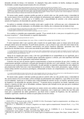 demandas  advindas  da  doença  e  do  tratamento.  As  adaptações  feitas  pelos  membros  da  família,  mudanças  de  papéis,
flexibilidade e cuidado integral proporcionarão alívio do sofrimento.38
“[...] você não é mais como era antes, nenhum relacionamento é mais como era antes, nem com filho, nem com marido, nem com familiares.” (sic) (I.)
“[...] eu fiz propostas para meus filhos na divisão de tarefas, mas não deu certo. Conversei, expliquei. Pedir ajuda, a gente pede, mas não dá certo, eles não ajudam, a dor interferiu eu me tornei uma
pessoa agressiva. Muitas vezes por ter coisas para fazer ou as pessoas não entenderem que a gente está sentindo dor e não pode esconder, afetou minha vida com meus filhos e a vida social. Com relação
a trabalho em casa, a gente precisa de ajuda, então eu passei a cobrar e exigir, porque quando eu não tinha ajuda eu me aborrecia muito. Passei a não sair, não deixei de conviver com a família, mas eu
evitava ir às festas, reuniões. Com relação ao sexo, foi um problema, porque meu marido não entendia e a cobrança é normal. E a gente não se sente a mesma de antigamente e, no meu caso, os
problemas do dia a dia acabaram em separação, não foi somente a dor, mas contribuiu.” (sic) (M. J.)
Do mesmo modo, quando o paciente acredita que pode ter controle sobre sua vida, percebe menos a intensidade da
dor, mostra maiores níveis de atividade, utiliza estratégias de enfrentamento mais adaptativas e isto reflete maior nível de
adaptação.  Ao  contrário,  o  paciente  que  se  vê  indefeso  ante  a  impossibilidade  de  controlar  a  dor  crônica  apresenta
aumento da frequência e da intensidade dos episódios dolorosos.39
Ao analisar os conteúdos referentes às perdas sociais após o quadro de dor, verificouse que, com o afastamento dos
colegas de trabalho, o uso de medicações e as dificuldades com a família, elas se afastaram das atividades de lazer.
“[...] eu achava que não conseguia sair, porque tinha que sair de ônibus e depois as dores aumentam. Eu pensava que se ficasse em casa eu ia melhorar, só que eu não melhorava. Porque quando ficava
em casa, ficava deitada, se eu passasse um pano na casa me sentia mal.” (sic) (S.)
“[...] Quando a gente tá com dor, tudo cansa, eu mesmo não suporto ir à praia porque o sol me irrita.” (sic) (M. J.)
Ao se analisar os conteúdos para compreender a questão “O que entendo da dor e como posso ressignificá­la a partir
do grupo terapêutico?”, foram destacados os seguintes depoimentos:
“Eu pareço que não vivo, sou uma pessoa que não tenho vida.” (sic) (M. J.)
“Dor é uma coisa que incomoda bastante, tira o sono, a fome, a vontade de fazer qualquer tipo de atividade.” (sic) (S.)
É muito importante saber o que a paciente sabe a respeito do seu quadro álgico, quais as crenças acerca da dor para
conseguir adesão acerca do tratamento. No perfil destas pacientes, o que se observa é que, como têm muito tempo de dor,
já  se  submeteram  a  inúmeros  tratamentos  anteriormente  com  poucos  benefícios  adquiridos,  apresentam  uma  visão
pessimista da vida diante da dor, assim como uma atitude de passividade e submissão diante dela.
“[...] eu venho tentando agir dessa maneira, de não deixar me jogar, se eu sei que a dor é crônica, eu tenho que aprender a conviver com ela, respeitar o meu organismo, meu corpo. Se eu puder, eu faço,
se eu não puder, não faço. Se eu aguentar sair, eu saio, senão eu não saio. Tento desviar o pensamento do medo. Temos também que tentar evitar as coisas que aborrecem. Tentar resolver as
preocupações fazendo um registro dos pensamentos.” (sic) (I.)
Apesar de ser singular para quem a sente, a dor traz a possibilidade de ser compartilhada em seu significado, pois é
uma realidade coletiva. Então, esta concepção agrega significados psíquicos e culturais, pois toda experiência individual
se inscreve em um campo de significações coletivamente elaboradas.40
Controlar a dor por meio de técnicas cognitivo­comportamentais se baseia nos princípios de que a dor é, também, um
comportamento aprendido socialmente e reforçado pela interação do indivíduo com o meio ambiente. Assim, o sujeito não
é uma pessoa que recebe passivamente as informações; ele pode aprender ou reaprender comportamentos mais adaptativos
para proporcionar melhor bem­estar e mais funcionalidade no seu cotidiano. Desse modo, pensamentos, regras, atitudes e
crenças podem interferir nos processos psicológicos, influenciando no humor, nos comportamentos e nas relações sociais,
e vice­versa.41
“[...] eu estou me achando melhor do nervosismo, da dor de cabeça. Mas eu estou conseguindo controlar a dor e ficar calma, se não der eu não faço, fica lá, se minhas filhas puderem fazer elas fazem.
Antes eu ficava nervosa, tremendo sem paciência. Agora não, fico calma, controlo a ansiedade conversando, vendo TV, distraindo.” (sic) (S.)
Do mesmo modo, quando o indivíduo acredita que pode ter controle sobre sua vida, percebe menos a intensidade da
dor, mostra maiores níveis de atividade e utiliza estratégias de enfrentamento mais adaptativas, o que reflete em um maior
nível de adaptação. Aquele que se vê indefeso ante a impossibilidade de controlar sua dor, ao contrário, apresenta aumento
da frequência e da intensidade dos episódios dolorosos.42
 O paciente precisa ressignificar sua função, reaprender novos
afazeres e maneiras de lidar com as dificuldades cotidianas impostas pela limitação da dor para que possa restabelecer
uma adequada qualidade de vida.
O trabalho com grupo terapêutico proporciona um contato estreito com mulheres adoecidas cronicamente, com seus
sofrimentos, suas histórias de vida, medos, dificuldades, inseguranças, com a riqueza que a análise das suas falas pode
trazer  para  a  compreensão  dos  dados  quantitativos,  que  dizem  muito  a  respeito  da  frequência,  mas  não  exprimem  o
verdadeiro significado e desafio do cotidiano de quem padece de uma dor crônica.
Referências bibliográficas
1. ANGELOTTI, G. Tratamento da dor crônica. In: RANGÉ, B. (Ed.). Psicoterapias Cognitivo­comportamentais: um diálogo com a
Psiquiatria. Porto Alegre: Artmed, 2001. p. 535­545.
2. ARAÚJO, C. F.; SHINOARA, H. Avaliação e diagnóstico em terapia cognitivo­comportamental. Interação Psicol., v. 6, p. 37­43,
2002.
3. BARDIN, L. Análises de conteúdos. Lisboa: Edições 70, 1977.
4.  BARROS,  T.  M.  Psicologia  e  saúde:  intervenção  em  hospital  geral.  In:  CAMINHA,  R.  et  al.  Psicoterapias  cognitivo­
comportamentais: teoria e prática: São Paulo: Casa do Psicólogo, 2003. p. 239­245.
5. BIELING, P.J.; McCABE, R. E.; ANTONY, M. M. Terapia cognitivo­comportamental em grupos. Porto Alegre: Artmed, 2008. p. 88­
102.
 