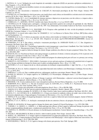 6. BOTEGA, N. J. et al. Validação da escala hospitalar de ansiedade e depressão (HAD) em pacientes epilépticos ambulatoriais. J.
Bras. Psiquiatr., v. 47, p. 285­289, 1998.
7. BRUCH, A. et al. Relação de distúrbios mentais em uma população com doenças musculoesqueléticas ou reumatológicas. Revista
Dor, v. 7, p. 875­881, 2006.
8.  CAILLIET,  R.  Dor:  mecanismos  e  tratamento.  In:  CAILLIET,  R.  Intervenção  psicológica  da  dor.  Porto  Alegre:  Artmed,  1999.
Capítulo 5. p. 103­112.
9. CASTRO, M. et al. Qualidade de vida de pacientes com insuficiência renal crônica em hemodiálise avaliada através do instrumento
genérico SF­36. Rev. Assoc. Med. Bras., v. 49, n. 3, p. 245­249, 2003.
10. CASTRO, Martha, M. C. et al. Comorbidade de sintomas ansiosos e depressivos em pacientes com dor crônica e o impacto sobre a
qualidade de vida. Rev. Psiquiatr. Clín., v. 38, n. 4, p. 126­129. 2011.
11. CHIMELLO, J. T.; AZOUBEL, NETO D. Another side of pain. Revista Dor. v. 5, n. 4, p. 434­437, 2004.
12. CICONELLI, R. M. Tradução para o português e validação do questionário genérico de avaliação de qualidade de vida. Medical
outcomes study 36­item short­form health survey (SF­36). 1997. Tese (Doutorado). Universidade Federal de São Paulo. Escola Paulista
de Medicina, São Paulo, 1997.
13. DANTAS, R. A. S.; SAWADA, N. O.; MALERBO, M. B. Pesquisas sobre qualidade de vida: revisão da produção científica da
UPESP. Rev. Latinoam. Enferm., v. 11, p. 532­538, 2003.
14. DEJOURS, C. Le travail entre corps et âme. In: CHABERT, C. J.­C. La Pulsion et le Destin. Paris: In Press. 2007.(Libres cahiers
pour la Psychanalyse; 15).
15. FERREIRA, K. S. et al. Cefaleia em pacientes com dor crônica entrevistados na Unidade de Dor do Hospital Central de Maputo,
Moçambique.  Revista  Dor.  v.  13,  n.  3,  p.  225­228.  2012.  Disponível  em  dx.doi.  org/10.1590/S1806­00132012000300006.  Acesso  em
15/01/2013: ISSN 1806­0013.
16. FERREIRA, P. E. M. S. Dor crônica: avaliação e tratamento psicológico. In: ANDRADE FILHO, A. C. C. Dor: diagnóstico e
tratamento. São Paulo: Roca, 2001. p. 43­52.
17. GATCHEL, R. J.; TURK, D. C. Psychological approaches to pain management: a practitioner´s handbook. New York: Guilford, 1996.
18. HUSKISSON, E. C. Measurement of pain. The Lancet, v. 2, p. 1127­1131, 1974.
19. KNOOP, H. et al. Is cognitive behavior therapy for chronic fatigue syndrome also effective for pain symptoms? Behav. Res. Ther., v.
45, p. 2034­2043, 2007.
20. KOLECK, M. et al. Psychosocial factors and coping strategies as predictors of chronic evolution and quality of life in patients with
low back pain: a prospective study. Eur. J. Pain, v. 10, p. 1­11, 2006.
21. MOORE, J. E et al. Randomized trial of a cognitive­behavioral program for enhancing back pain self­care in a primary care setting.
Pain, v. 88, p. 145­153, 2000.
22. MORLEY, S.; ECCLESTON, C.; WILLIAMS A. Systematic review and meta­analyses of randomized controlled trials of cognitive
behavior therapy and behavior therapy for chronic pain in adults excluding headache. Pain, v. 80, p. 1­13, 1999.
23. OLIVEIRA, A. S. et al. Impacto da dor na vida de portadores de disfunção temporomandibular. J. Appl. Oral Sci., v. 11, p. 138­143,
2003.
24. OLIVEIRA, R. M. et al. Análise comparativa da capacidade funcional entre mulheres com fibromialgia e lombalgia. Revista Dor, v.
14, n. 1, p. 39­43, 2013.
25. PIMENTA, C. A. M. et al. Dor e cuidados paliativos: enfermagem, medicina e psicologia. Barueri: Manole, 2006.
26. RANGÉ, B.; SOUSA C. R. Terapia cognitiva. In: CORDIOLI, A.V. Psicoterapias: abordagens atuais. 3. ed. Porto Alegre: Artmed,
2008. p. 263­284.
27. REDONDO, J. R. et al. Long­term efficacy of therapy in patients with fibromyalgia: a physical exercise­based program and a
cognitive­behavioral approach. Arthritis Rheum., v. 51, p. 184­192, 2004.
28. RIBAMAR, J. M. A teoria moderna da dor e suas consequências práticas. Revista Prática Hospitalar, v. 6, p. 35, 2004.
29. ROBINSON, M. E.; RILEY, J. L. The role of emotion in pain. In: GATCHEL, R. J.; TURK, D. C. Psychosocial factors in pain:
critical perspectives. New York: Guilford, 1999. p. 74­ 87.
30. SÁ, K. N. et al. Chronic pain and gender in Salvador population, Brazil. Pain, v. 139, p. 498­506, 2008.
31. SAKATA, R. K.; ISSY, A. M. Dor: guia de medicina ambulatorial e hospitalar., Barueri: Manole, 2003. p. 243­249.
32. SARTI, C. A. Famílias enredadas. In: ACOSTA, A. R. (Org.). Família: redes, laços e políticas públicas. São Paulo: IEE/PUC, 2003.
33. SILVA, F. U.; ALCANTARA, M. A.; BARROSO, O. L. Crenças em relação às condições crônicas de saúde: uma revisão crítica de
instrumentos adaptados para a língua portuguesa. Fisioterapia em Movimento, v. 23, n. 4, p. 651­662, 2010.
34. SMITH, D. W. et al. Effects of integrating therapeutic touch into a cognitive behavioral pain treatment program. Journal of Holistic
Nursing, v. 20, p. 367­387, 2007.
35. SOUSA, F. A. E. F.; SILVA, J. A. Avaliação e mensuração da dor em contextos clínicos e de pesquisa. Revista Dor, v. 5, p. 408­429,
2004.
36. THORN, B.; KUHAJDA, M. Group cognitive therapy for chronic pain. Journal of Clinical Psychology, v. 1, p. 1355­1568, 2006.
37. TURNER, J. A.; MANCL, L.; AARON, L, A. Short­and­long term efficacy of brief cognitive behavioral therapy for patients with
chronic temporomandibular disorder pain: a randomized controlled trial. Pain, v. 121, p. 181­194, 2006.
38. VADIVELU, N.; SINATRA, R. Recent advances in elucidating pain mechanisms. Current Opinion in Anaesthesiology, v. 18, p. 540­
547, 2005.
39. WALSH, F.; MCGOLDRICK, M. Morte na família: sobrevivendo às perdas. Porto Alegre: Artmed, 1998.
40. WHITE, J. R.; FREEMAN, A. S. Terapia cognitivo­comportamental em grupo para populações específicas. São Paulo: Roca, 2003.
41. WILLIAMS, D. A. Improving physical functional status in patients with fibromyalgia: a brief cognitive behavioral intervention. The
Journal of Rheumatology, v. 29, p. 1280­1286, 2002.
42. WINTEROWD, C.; BECK, A. T. D. Cognitive therapy with chronic pain patients. New York: Springer, 2003.
 