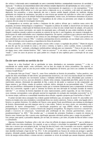 dor  crônica  é  relacionada  com  a  somatização  ou  com  a  conversão  histérica  e  acompanhada  transtornos  de  ansiedade  e
depressão.12
 Evidências da concomitância entre a dor crônica e estados depressivos são apresentadas em vários estudos.13­
17
 Em geral, a explicação dessa relação tem como base o funcionamento do organismo e o viés neuroquímico.18
 Com
frequência, torna­se difícil definir se é a dor que motiva a depressão ou se, ao contrário, a dor pode ser expressão da
depressão.  Em  psicanálise,  o  termo  depressão  não  tem  o  mesmo  sentido  daquele  utilizado  em  medicina;  designa
geralmente um conjunto de sentimentos, que pode ser uma tristeza que acomete um indivíduo às voltas com a queda de
seus ideais, ou estados graves de inibição melancólica acompanhados, muitas vezes, de fenômenos elementares de psicose
e  de  intenção  suicida  com  evolução  funesta.19
  A  dependência  da  dor  crônica  ou  persistente  com  relação  às  condições
psíquicas abre um campo de investigação interessante.
Contrapondo­se  ao  mistério  que  recobre  o  fenômeno  da  dor,  pode­se  afirmar  que  a  medicina  nunca  esteve  tão
preparada, em termos farmacológicos e terapêuticos.20
 Enquanto as práticas de cuidado se desenvolvem em técnicas cada
vez mais sofisticadas, a objetivação do fenômeno da dor parece se situar em uma vontade maior de sedação, sob a pena de
excluir,  por  esse  mesmo  movimento,  um  sujeito  da  enunciação  para  a  afirmação  de  uma  ordem  totalitária  da  saúde.21
Quando a medicina concede a palavra ao paciente no contexto de sua dor é, com frequência, em resposta à decepção dos
profissionais de saúde confrontados com a impotência diagnóstica. Do exposto, confirma­se que a parceria entre diversos
saberes22
 pode inscrever o tratamento da dor crônica em uma abordagem multidisciplinar.23,24
 Como Lacan predisse em
uma conferência sobre o tema em 1966,25
 a medicina contemporânea deveria considerar, em sua relação com a ciência e as
leis tanto da biologia como da genética, a importância da clínica do particular.
Para a psicanálise, a dor crônica expõe questões cruciais sobre o corpo e a regulação das pulsões.26
 Diante do enigma
de  uma  dor  que  faz  sua  morada  no  corpo  e,  tal  como  o  sintoma,  se  repete  e,  como  a  pulsão,  insiste;  a  psicanálise  é
convocada a intervir,27
 aceitando a abordagem multidisciplinar indicada para seu tratamento.28
 Trata­se de uma dor que,
em alguns casos, como sintoma histérico, “fala”, “entra na conversa”29
 e, em outros, ao contrário, “se cala”, se mostra
“muda”,30
  como  em  casos  de  psicose  nos  quais  podem  ter  a  função  de  uma  suplência  para  a  construção  de  um  corpo
possível.31
Da dor sem sentido ao sentido da dor
Apesar  de  a  obra  freudianab
  não  se  aprofundar  no  tema,  abordando­o  em  momentos  pontuais,32,33
  a  dor,  se
considerada  em  sentido  amplo,  como  sofrimento,  está  na  base  da  criação  da  clínica  psicanalítica.  Em  especial,  os
sofrimentos no corpo, como no caso da jovem mulher com diagnóstico de histeria, que esteve aos cuidados do médico
vienense Joseph Breuer.29
Na  descrição  feita  por  Freud,34
  Anna  O.,  como  ficou  conhecida  na  história  da  psicanálise,  “sofreu  paralisia,  com
rigidez das duas extremidades do lado direito, que permaneciam insensíveis, e às vezes essa mesma afecção nos membros
do  lado  esquerdo;  alterações  nos  movimentos  oculares  e  múltiplas  deficiências  na  visão,  dificuldades  para  sustentar  a
cabeça, intensa tussis nervosa, asco aos alimentos e, durante várias semanas, incapacidade para beber, apesar de uma sede
martirizante;  ademais,  diminuição  da  capacidade  de  fala,  a  ponto  de  não  poder  se  expressar  ou  não  compreender  sua
língua  materna  e,  por  último,  estados  de  ausência,  confusão,  delírio,  alteração  de  sua  personalidade  toda...”c
 O estudo
deste caso possibilitou o delineamento de algumas noções que se tornaram fundamentais para a compreensão da histeria,
dentre  ela  a  conversão,  segundo  a  qual  os  sintomas  da  histeria  são  uma  derivação  de  excitação  escoadas  de  maneira
indevida:34
 “...os sintomas da histeria dependem de cenas impressionantes, porém esquecidas, de sua vida (trauma)...;
esses sintomas correspondem a uma aplicação anormal de magnitudes de excitação não tramitadas (conversão)” (p. 8).d
Ao mesmo tempo, reafirma­se a causalidade traumática dessa afecção, segundo a proposta que Freud atribui a Charcot.35
O caráter inovador dessa concepção fica evidente quando lembramos que, em meados do século 19, uma mulher com
histeria era tratada como uma simuladora e considerada bruxa nos séculos anteriores. Fazia­se, então, uma ligação entre a
histeria e os genitais femininos. Os trabalhos de Charcot, como aponta Freud, possibilitaram uma mudança na abordagem
da histeria, demonstrando que nela imperam uma lei e uma ordem. Todavia, em nosso século, em consonância com o
predomínio  do  mestre  contemporâneo,36
  a  classificação  psiquiátrica  em  voga  (DSM)  reduziu  as  manifestações
psicopatológicas a “transtornos” e excluiu a histeria das categorias nosográficas. Na categoria transtornos somatoformes,
propõe  o  transtorno  de  somatização,  “caracterizado  pela  combinação  de  dor,  sintomas  gastrintestinais,  sexuais  e
pseudoneurológicos”  (p.  469).37
  Vale  ressaltar  que  “...a  retomada  dos  princípios  freudianos  a  respeito  do  sintoma  da
histeria como sintoma que fala e encerra uma significação apresenta relevância política para o campo da psicanálise”.38
Isto, porque, para operar, a psicanálise depende, por um lado, do sintoma e, por outro, do poder da fala em afetar o corpo
e o pensamento.
Algumas formulações freudianas sobre a dor são a base da reflexão de alguns psicanalistas39­41
 que se dedicam ao
trabalho sobre esse tema atualmente. Em especial, as que se referem a vicissitudes na capacidade do aparelho psíquico
lidar com o excesso que seria próprio da dor. Ao longo da obra de Freud, a dor é associada a um excesso, segundo uma
concepção quantitativa ou econômica.32
 No projeto de Psicologia,42
  o  autor  afirma  que  “o  sistema  de  neurônios  tem  a
mais decidida inclinação a fugir da dor” (p. 351).e
 A dor corresponderia ao fracasso do sistema em proteger o aparelho
psíquico,  afastando  grandes  quantidades  de  energia  oriundas  do  mundo  externo.  Em  decorrência  desse  fracasso,  altos
níveis de energia externa afetam o sistema nervoso e aumentam os níveis de excitação que causam desprazer, percebido
VENDEDOR APOSTILASMEDICINA@HOTMAIL.COM
PRODUTOS http://lista.mercadolivre.com.br/_CustId_161477952
 