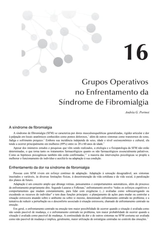 Andréa G. Portnoi
A síndrome de fibromialgia
A síndrome de fibromialgia (SFM) se caracteriza por dores musculoesqueléticas generalizadas, rigidez articular e dor
à palpação em locais anatômicos conhecidos como pontos dolorosos,1
 além de outros sintomas como transtornos do sono,
fadiga e sofrimento psíquico.2
  Embora  sua  incidência  independa  de  sexo,  idade  e  nível  socioeconômico  e  cultural,  ela
tende a ocorrer principalmente em mulheres (89%) entre os 20 e 60 anos de idade.3
Apesar dos inúmeros estudos e pesquisas que vêm sendo realizados, a etiologia e a fisiopatologia da SFM não estão
determinadas, o que torna tanto os tratamentos farmacológicos quanto os não farmacológicos essencialmente paliativos.
Como as hipóteses psicogênicas também não estão confirmadas,4,5
 a maioria das intervenções psicológicas se propõe a
melhorar o funcionamento do indivíduo e auxiliá­lo na adaptação à sua condição.
Enfrentamento da dor na síndrome de fibromialgia
Pessoas  com  SFM  vivem  em  esforço  contínuo  de  adaptação.  Adaptação  à  sensação  desagradável,  aos  sintomas
inusitados e variáveis, às diversas limitações físicas, à desestruturação da vida cotidiana e da vida social, à paralização
dos planos de futuro.
Adaptação é um conceito amplo que abrange rotinas, pensamentos e comportamentos automáticos, além do processo
de enfrentamento propriamente dito. Segundo Lazarus e Folkman,6
 enfrentamento envolve “todos os esforços cognitivos e
comportamentais  que  mudam  constantemente,  para  lidar  com  exigências  (...)  avaliadas  como  sobrecarregando  ou
excedendo os recursos do indivíduo” e tem duas funções principais: o planejamento de ações para mudar ou controlar a
situação estressora atuando sobre o ambiente ou sobre si mesmo, denominado enfrentamento centrado no problema; e a
tentativa de reduzir a perturbação ou o desconforto associado à situação estressora, chamado de enfrentamento centrado na
emoção.
Em geral, o enfrentamento centrado na emoção tem maior possibilidade de ocorrer quando a situação é avaliada como
não sendo passível de mudança, e o enfrentamento centrado no problema, tem maior probabilidade de ocorrer quando a
situação é avaliada como passível de mudança. A continuidade da dor e de outros sintomas na SFM costuma ser avaliada
como não passível de mudança e implica, geralmente, maior utilização de estratégias centradas no controle das emoções.7
 