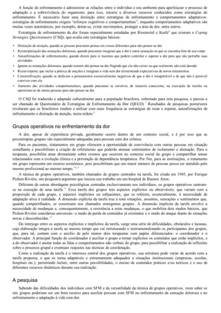 •
•
•
•
•
•
•
A função do enfrentamento é administrar as relações entre o indivíduo e seu ambiente para aperfeiçoar o processo de
adaptação  e  a  sobrevivência  do  organismo;  para  isso,  recorre  a  diversos  recursos  conhecidos  como  estratégias  de
enfrentamento.  É  necessário  fazer  uma  distinção  entre  estratégias  de  enfrentamento  e  comportamentos  adaptativos:
estratégias de enfrentamento exigem “esforços cognitivos e comportamentais”, enquanto comportamentos adaptativos são
muitas vezes automáticos, por exemplo, deitar­se, evitar movimentos, proteger a área de dor, entre outros.
Estratégias de enfrentamento da dor foram especialmente estudadas por Rosenstiel e Keefe8
 que criaram o Coping
Strategies Questionnaire (CSQ), que avalia sete estratégias básicas:
Distração da atenção, quando as pessoas procuram pensar em coisas diferentes para não pensar na dor
Reinterpretação das sensações dolorosas, quando procuram imaginar que a dor é outra sensação ou que se encontra fora do seu corpo
Autoafirmações de enfrentamento, quando dizem para si mesmas que podem controlar e superar a dor para que não perturbe suas
atividades
Ignorar as sensações dolorosas, quando tentam não pensar na dor fingindo que ela não existe ou que realmente não está doendo
Rezar/esperar, que inclui a prática de orações e imaginar a vida sem dor alimentando expectativas de novos tratamentos
Catastrofização, quando se dedicam a pensamentos essencialmente negativos de que a dor é insuportável e de que não é possível
conviver com ela
Aumento  das  atividades  comportamentais,  quando  procuram  se  envolver,  de  maneira  consciente,  na  execução  de  tarefas  ou
aproximar­se de outras pessoas para não pensar na dor.
O CSQ foi traduzido e adaptado culturalmente para a população brasileira, sobretudo para esta pesquisa, e passou a
ser  chamado  de  Questionário  de  Estratégias  de  Enfrentamento  da  Dor  (QEED).7
  Resultados  de  pesquisas  posteriores
revelaram que os brasileiros tendem a utilizar com mais frequência as estratégias de rezar e esperar, autoafirmações de
enfrentamento e distração da atenção, nesta ordem.9
Grupos operativos no enfrentamento da dor
A  dor,  apesar  de  experiência  privada,  geralmente  ocorre  dentro  de  um  contexto  social,  e  é  por  isso  que  as
psicoterapias grupais são especialmente adequadas para pessoas com dor crônica.
Para  os  pacientes,  tratamentos  em  grupo  oferecem  a  oportunidade  de  convivência  com  outras  pessoas  em  situação
semelhante e possibilitam a criação de referenciais que poderão atenuar sentimentos de isolamento e alienação. Para o
terapeuta,  possibilita  atuar  diretamente  sobre  eventos  que  ocorrem  no  contexto  social  do  grupo  e  compartilhar  temas
relacionados com a evolução clínica e a prevenção de dependência terapêutica. Por fim, para as instituições, o tratamento
em grupo representa um recurso econômico, pois possibilitam que um maior número de pessoas possa ser atendido pelo
mesmo profissional ao mesmo tempo.10,11
A técnica de grupos operativos, também chamados de grupos centrados na tarefa, foi criada em 1945, por Enrique
Pichon­Rivière, um psiquiatra argentino que iniciou seu trabalho em um hospital de Buenos Aires.
Diferente de outras abordagens psicológicas centradas exclusivamente nos indivíduos, os grupos operativos centram­
se  na  execução  de  uma  tarefa.12
  Essa  tarefa  dos  grupos  tem  aspectos  explícitos  ou  observáveis,  que  variam  com  a
proposição  de  cada  grupo,  e  aspectos  implícitos  ou  subjacentes,  que  se  referem,  essencialmente,  à  necessidade  de
adaptação ativa à realidade. A dimensão explícita da tarefa traz à tona situações, assuntos, sensações e sentimentos que,
quando  compartilhados,  se  constituem  nos  chamados  emergentes  grupais.  A  dimensão  implícita  da  tarefa  envolve  a
necessidade de mudanças e, consequentemente, a resistência a estas mudanças, o que mobiliza dois medos básicos, que
Pichon­Rivière considerou universais: o medo da perda de conteúdos já existentes e o medo do ataque diante de situações
novas e desconhecidas.13
Do interjogo entre os aspectos explícitos e implícitos da tarefa, surge uma série de dificuldades, obstáculos e lacunas,
cuja elaboração integra a tarefa ao mesmo tempo que vai estruturando e instrumentalizando os participantes dos grupos,
que,  para  tal,  contam  com  o  auxílio  de  pelo  menos  dois  terapeutas  com  papéis  diferenciados:  o  coordenador  e  o
observador. A principal função do coordenador é auxiliar o grupo a tornar explícitos os conteúdos que estão implícitos, e
a do observador é anotar todas as falas e comportamentos não verbais do grupo, para possibilitar a realização de reflexões
sobre o processo grupal e eventuais reajustes nas técnicas de coordenação.
Como a realização da tarefa é o interesse central dos grupos operativos, sua estrutura pode variar de acordo com a
tarefa  proposta,  o  que  os  torna  adaptáveis  e  extremamente  adequados  a  situações  institucionais  (empresas,  escolas,
hospitais etc.), permitindo incluir, entre outras possibilidades, o ensino de conteúdos práticos e/ou teóricos e o uso de
diferentes recursos dinâmicos durante sua realização.
A pesquisa
Sabendo das dificuldades dos indivíduos com SFM e da versatilidade da técnica de grupos operativos, resta saber se
tais grupos poderiam ser um bom recurso para auxiliar pessoas com SFM no enfrentamento da sensação dolorosa e no
enfrentamento e adaptação à vida com dor.
 