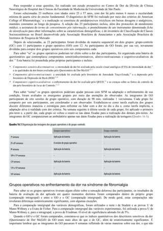 •
•
•
Para  responder  a  estas  questões,  foi  realizado  um  estudo  prospectivo  no  Centro  de  Dor  da  Divisão  de  Clínica
Neurológica do Hospital das Clínicas da Faculdade de Medicina da Universidade de São Paulo.
Foram  selecionadas  23  mulheres  com  idades  entre  25  e  57  anos,  com  dor  há  pelo  menos  6  meses  e  escolaridade
mínima de quarta série do ensino fundamental. O diagnóstico de SFM foi realizado por meio dos critérios do American
College of Rheumatology,1
 e a medicação se constituiu de antidepressivos tricíclicos em baixas dosagens e analgésicos,
mantidos constantes ao longo da pesquisa. A seleção das 23 participantes incluiu, além dos protocolos de atendimento
médico, a assinatura do termo de consentimento pós­informação; o preenchimento de um instrumento denominado ficha
de identificação para obter informações sobre as características demográficas; e do inventário de Classificação de Classes
Socioeconômicas  no  Brasil  desenvolvido  pela  Associação  Brasileira  de  Anunciantes  e  pela  Associação  Brasileira  de
Institutos de Pesquisa de Mercado.
Depois de selecionadas, as 23 participantes foram divididas de maneira sequencial em dois grupos: grupo­controle
(GC)  com  11  participantes  e  grupo  operativo  (GO)  com  12.  As  participantes  do  GO  foram,  por  sua  vez,  novamente
divididas para compor dois grupos operativos com seis componentes cada.
Para saber “se” os grupos operativos poderiam ter efeito sobre a dor das participantes, foi organizada uma bateria de
questionários  que  contemplasse  componentes  sensóriodiscriminativos,  afetivo­motivacionais  e  cognitivo­avaliativos  da
dor.14
 Esta bateria foi preenchida pelas próprias participantes e incluiu:
Componentes sensório­discriminativos: a intensidade da dor foi avaliada pela escala visual analógica (EVA) de intensidade da dor,15
e as qualidades da dor foram avaliadas pelo Questionário de Dor McGill16,17
Componentes afetivo­motivacionais:  a  ansiedade  foi  avaliada  pelo  Inventário  de  Ansiedade  Traço­Estado,18
  e  a  depressão  pelo
Inventário de Depressão de Beck (BDI)19,20
Componentes cognitivo­avaliativos: o enfrentamento da dor foi avaliado pelo QEED,7,8
 e as crenças sobre as fontes de controle da
dor pelo Inventário de locus de Controle.21,22
Para  saber  “como”  os  grupos  operativos  poderiam  ajudar  pessoas  com  SFM  na  adaptação  e  enfrentamento  de  sua
condição,  foram  avaliados  os  emergentes  grupais  por  meio  das  anotações  do  observador.  As  integrantes  do  GO
participaram  de  oito  sessões  de  grupo  operativo,  com  duração  de  90  min,  realizadas  1  vez/semana.  Cada  grupo  foi
composto  por  seis  participantes,  um  coordenador  e  um  observador.  Estabeleceu­se  como  tarefa  explícita  dos  grupos
discutir  diferentes  maneiras  e  estratégias  para  enfrentar  ou  lidar  com  a  dor  no  dia  a  dia  e,  como  tarefa  implícita,  a
adaptação ativa à realidade com dor crônica. Na semana seguinte à última sessão de cada grupo, foi aplicado o primeiro
pós­teste e, a partir daí, cada grupo só voltou a reunir­se nas datas fixadas para a realização dos demais pós­testes. As
integrantes do GC compareceram ao ambulatório apenas nas datas fixadas para a realização da testagem (Quadro 16.1).
Quadro 16.1 Organização das testagens dos grupos operativos e do grupo-controle.
  Grupos operativos Grupo-controle
1
a
semana Aplicação da bateria Aplicação da bateria
2
a
a 8
a
semanas 8 sessões de grupo operativo -
9
a
semana Aplicação da bateria Aplicação da bateria
10
a
e 11
a
semanas - -
12
a
semana Aplicação da bateria Aplicação da bateria
13
a
a 15
a
semanas - -
16
a
semana Aplicação da bateria Aplicação da bateria
Grupos operativos no enfrentamento da dor na síndrome de fibromialgia
Para saber se os grupos operativos tiveram algum efeito sobre a sensação dolorosa das participantes, os resultados da
bateria  de  avaliação  da  dor  aplicada  em  quatro  momentos  distintos  foram  comparados  dentro  do  próprio  grupo
(comparação  intragrupal)  e  entre  o  GO  e  o  GC  (comparação  intergrupal).  De  modo  geral,  estas  comparações  não
revelaram diferenças estatisticamente significantes, com algumas exceções.
Para  a  comparação  intergrupal  das  variáveis  demográficas,  foram  utilizados  o  teste  t  de  Student  e  as  provas  U  de
Mann­Withney e a Exata de Fisher. Para a comparação intergrupal das variáveis experimentais, foi utilizada a prova U de
Mann­Withney e, para a intragrupal, a prova de Friedman. O nível de significância adotado foi de 5%.
Quando o GO e o GC foram comparados, constatou­se que os índices quantitativos dos descritores sensitivos da dor
(Questionário  de  Dor  McGill)  do  GO  eram  mais  altos  do  que  o  do  GC,  além  de  estatisticamente  significantes.  É
importante lembrar que as integrantes do GO passaram 8 semanas refletindo de várias maneiras sobre sua dor, o que não
 