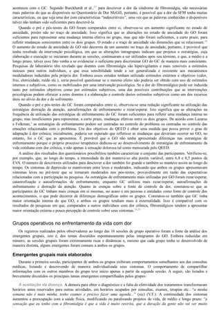 aconteceu com o GC. Segundo Burckhardt et al.,23
  para  descrever  a  dor  da  síndrome  de  fibromialgia,  são  necessárias
mais palavras do que as disponíveis no Questionário de Dor McGill, portanto, é possível que a dor da SFM tenha muitas
características, ou que seja uma dor com características “indescritíveis”, uma vez que as palavras conhecidas e disponíveis
talvez não tenham sido suficientes para descrevê­la.
Quando  o  pré  e  pós­testes  do  GO  foram  comparados  entre  si,  observou­se  um  aumento  significante  no  estado  de
ansiedade,  porém  não  no  traço  de  ansiedade.  Isso  significa  que  as  alterações  no  estado  de  ansiedade  do  GO  foram
suficientes para representar uma mudança interna efetiva no grupo, mas que não foram suficientes, a curto prazo, para
refletir mudanças consistentes entre os dois grupos. O estado e o traço de ansiedade são dimensões que se relacionam.18
O aumento do estado de ansiedade do GO não decorreu de um aumento no traço de ansiedade, portanto, é provável que
tenha  resultado  da  intervenção  psicológica,  em  que  as  alterações  intragrupais  indicam  que  projetos  e  estratégias,  cuja
elaboração e execução se iniciaram durante as sessões, continuaram a ser utilizados após seu término, e que, a médio e a
longo prazo, talvez esse fato venha a se evidenciar o suficiente para discriminar GO do GC de maneira mais consistente.
Pesquisas  de  laboratório  têm  revelado  que  doentes  com  fibromialgia  são  hipervigilantes  e  mais  sensíveis  a  estímulos
inócuos  para  outros  indivíduos,  e  que  essa  sensibilidade  tende  a  ser  generalizada  e  resistente  aos  mecanismos
moduladores induzidos pela própria dor. Embora esses estudos tenham utilizado estímulos externos e objetivos (calor,
frio, eletricidade, ruído etc.), seria possível questionar se o mesmo efeito não poderia ser obtido com uso de estímulos
internos e subjetivos, como os mobilizados por uma intervenção psicológica. Se a dor do fibromiálgico pode ser induzida
tanto  por  estímulos  objetivos  como  por  estímulos  subjetivos,  uma  das  possíveis  contribuições  que  as  intervenções
psicológicas podem oferecer a estes doentes é a elaboração e controle destes estímulos subjetivos como um dos recursos
úteis no alívio da dor e do sofrimento.
Quando o pré e pós­testes do GC foram comparados entre si, observou­se uma redução significante na utilização das
estratégias  distração  da  atenção,  autoafirmações  de  enfrentamento  e  rezar/esperar.  Isto  significa  que  as  alterações  na
frequência de utilização das estratégias de enfrentamento do GC foram suficientes para refletir uma mudança interna no
grupo, mas insuficientes para representar, a curto prazo, mudanças efetivas entre os dois grupos. De acordo com Lazarus
e Folkman,6
 as estratégias de enfrentamento podem ser centradas no controle do problema ou centradas no controle das
emoções  relacionadas  com  o  problema.  Um  dos  objetivos  do  QEED  é  obter  uma  medida  que  possa  prever  o  grau  de
adaptação à dor crônica; inicialmente, poderia ser esperado que refletisse as mudanças que deveriam ocorrer no GO, no
entanto,  foi  o  GC  que  as  apresentou.  É  provável  que  o  GO  não  tenha  apresentado  diferenças  nas  estratégias  de
enfrentamento porque o próprio processo terapêutico dedicou­se ao desenvolvimento de estratégias de enfrentamento da
vida cotidiana com dor crônica, e não apenas à sensação dolorosa tal como mensurada pelo QEED.
A análise dos resultados dos questionários possibilitou também caracterizar o conjunto das participantes. Verificou­se,
por exemplo, que, ao longo do tempo, a intensidade da dor manteve­se alta porém variável, entre 6,8 e 8,5 pontos da
EVA. O número de descritores utilizados para descrever a dor também foi grande e também se manteve assim ao longo do
tempo. Os sintomas de depressão se mantiveram entre leves e moderados, indicando que ambos os grupos apresentavam
sintomas  leves  no  pré­teste  que  se  tornaram  moderados  nos  pós­testes,  provavelmente  em  razão  das  expectativas
relacionadas com a participação na pesquisa. As estratégias de enfrentamento mais utilizadas por GO foram rezar/esperar,
catastrofização  e  autoafirmações  de  enfrentamento,  enquanto  GC  utilizou  mais  rezar/esperar,  autoafirmações  de
enfrentamento  e  distração  da  atenção.  Quanto  às  crenças  sobre  a  fonte  de  controle  da  dor,  constatou­se  que  as
participantes do GC tinham mais crenças em si mesmas, no acaso e em pessoas e entidades como fonte de controle dos
acontecimentos,  o  que  pode  decorrer  de  diferenças  demográficas  entre  os  grupos.  Constatou­se  também  que  GC  tinha
maior  orientação  interna  do  que  GO,  e  ambos  os  grupos  tendiam  mais  à  externalidade.  Isso  é  compatível  com  os
resultados de pesquisas em que, comparados a outros indivíduos com dor crônica, fibromiálgicos tendem a apresentar
maior orientação externa e pouca percepção de controle sobre seus sintomas.24,25
Grupos operativos no enfrentamento da vida com dor
Os registros realizados pelos observadores ao longo das 16 sessões de grupo operativo foram a fonte da análise dos
emergentes  grupais,  isto  é,  dos  temas  discutidos  espontaneamente  pelas  integrantes  do  GO.  Embora  reduzidas  em
número, as sessões grupais foram extremamente ricas e dinâmicas e, mesmo que cada grupo tenha se desenvolvido de
maneira distinta, alguns emergentes foram comuns a ambos os grupos.
Emergentes grupais mais elaborados
Durante a primeira sessão, participantes de ambos os grupos exibiram comportamentos semelhantes aos das consultas
médicas,  listando  e  descrevendo  de  maneira  individualizada  seus  sintomas.  O  comportamento  de  compartilhar
informações com os outros membros do grupo teve início apenas a partir da segunda sessão. A seguir, são listados e
brevemente discutidos os principais temas emergentes compartilhados pelos grupos:
A aceitação da doença. A demora para obter o diagnóstico e a falta de efetividade dos tratamentos transformaram
horários antes reservados para outras atividades, em horários ocupados por consultas, exames, terapias etc.: “a  minha
semana  não  é  mais  minha,  tenho  exames  e  preciso  fazer  uma  agenda...”  (sic)  (V.F.).  A  continuidade  dos  sintomas
aumentou a preocupação com a saúde física, modificando ou paralisando projetos de vida, de médio e longo prazo: “a
sensação  que  eu  tenho  com  a  fibromialgia  é  que  a  vida  é  muito  restrita,  que  a  duração  da  gente  não  vai  ser  muito
 