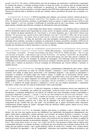 grande” (sic) (G.T.). Em síntese, a SFM produziu uma série de mudanças que interferiram e modificaram a organização
do cotidiano das doentes. A aceitação da doença resultou, ao longo das sessões, em esforços tanto de aceitação como de
negação  da  condição.  Estes  esforços  modificaram  as  perspectivas  de  compreensão  da  doença:  as  preocupações
generalizadas com as diversas limitações e restrições impostas pela SFM foram sendo progressivamente substituídas pelo
interesse em explorar todas as alternativas de ação que a doença, todavia, possibilitava de acordo com as situações e os
momentos.
A compreensão da doença. A SFM foi percebida como ambígua, com sintomas variáveis e difíceis de prever e
controlar: “Cada dia a gente tá de um jeito” (sic) (T.S.); “Fico insegura, não sei se vou prá frente ou prá trás...” (sic)
(I.D.). No decorrer dos encontros, entretanto, as participantes foram aos poucos se dando conta de que a SFM era uma
doença “especial” e, com isso, iniciaram a modificação do estereótipo geral do que é uma doença, o que fundamentou
alguns projetos orientados para diferentes estratégias de enfrentamento muito personalizadas.
A relação mente­corpo. A inter­relação entre fatores físicos e emocionais e sua influência sobre os sintomas da
SFM foi discutida de maneira muito fragmentada nas sessões iniciais: em algumas ocasiões, as participantes constatavam
que  os  sintomas  da  doença  aumentavam  seu  “nervosismo”  e,  em  outros  momentos,  que  o  “nervosismo”  piorava  seus
sintomas: “Por que parece que, quando acontece algo de diferente, vem a dor?” (sic) (S.U.); “Olha, toda vez que eu fazia
faxina era aquela alegria... mas depois, ficava na cama com dor. E hoje fico com dor também só de pensar que não está
do  meu  jeito”  (sic)  (T.S.).  Ao  longo  das  discussões,  estas  duas  percepções  começaram  a  se  integrar,  e  a  progressiva
elaboração destes conteúdos, associados às mudanças na compreensão da doença, possibilitou considerar a SFM sob um
novo prisma, que levou a delinear projetos individuais e executar pequenas estratégias baseadas na possibilidade de evitar
situações que exacerbassem os fatores emocionais e, com isso, os sintomas.
O descrédito social. A falta de credibilidade social posicionava as participantes como pessoas
pouco confiáveis, inseguras e mesmo insanas: “Minha filha perguntou: – Em qual médico você vai? – eu falei
– Na psicóloga.; aí ela falou: – Tá vendo? Seu problema é da cabeça.” (sic) (N.T.); “Minha mãe falou: – Não sei o que
você veio fazer no hospital... é tudo mentira o que você tem! É frescura!... isso machuca.” (sic) (G.M.). Se, por um lado,
expor sentimentos de menos valia e inferioridade tinha sido uma tarefa penosa, por outro lado, passou a mobilizar, ao
longo  das  sessões,  uma  série  de  estratégias  de  proteção  da  autoimagem.  Esta  elaboração  inicial  dos  problemas  de
credibilidade social possibilitou às participantes desenvolverem condições suficientes para pôr em prática alguns projetos
voltados  para  o  aumento  da  autonomia  e  diversas  estratégias  de  enfrentamento  que  visavam  melhorar  e  aumentar  os
cuidados pessoais.
A relação com os profissionais. Ao longo das sessões, e paralelamente à elaboração de outros temas, a figura
estereotipada  dos  profissionais  de  saúde  foi  sofrendo  alterações:  começaram  a  ocorrer  mudanças  nas  expectativas
existentes  com  relação  ao  papel  desses  profissionais  e  dos  tratamentos  propostos,  o  que  auxiliou  as  participantes  a
começarem  a  considerar  seu  próprio  papel  com  relação  à  doença.  À  medida  que  os  profissionais  ficavam  menos
idealizados, passaram a ser considerados não apenas como ‘aqueles’ que podem tratar e curar, mas também ‘aqueles’ que
podem  ensinar.  Com  isso,  alguns  fragmentos  de  informações  veiculadas  em  consultas  começaram  a  ser  lembrados  e
compartilhados: “o médico ressalta a deficiência e a capacidade, sabe que o problema é a serotonina, no cérebro...” (sic)
(D.H.),  e  os  membros  dos  grupos  passaram  a  compará­los  e  uni­los  aos  seus  próprios  pensamentos  e  experiências
individuais, criando como que “um corpo de conhecimentos” único e personalizado.
A relação com os tratamentos. A cada novo tratamento, as doentes costumavam renovar suas expectativas de
cura  e  de  retorno  à  ‘normalidade’  que,  quando  não  concretizadas,  resultavam  muitas  vezes  em  decepção,  frustração  e
desesperança. A medicação antidepressiva, em especial, foi avaliada como muito ameaçadora, porque as participantes a
associavam à depressão e à loucura: “...é mesmo, se você diz que toma antidepressivo, precisava estar internada...” (sic)
(D.H.); “Em um hospício!” (sic) (S.U.); “...É eu também me preocupo com isso, porque, para ficar igual aos outros,
preciso  tomar  estes  remédios…”  (sic)  (D.H.).  Ao  longo  das  sessões,  o  tema  propiciou  a  troca  de  experiências  e  o
confronto  destas  distorções  cognitivas  com  o  efeito  real  da  medicação  e  de  outros  tratamentos,  o  que  resultou  na
compreensão  de  que  “remédio  não  cura,  mas  ajuda”.  Isto  possibilitou  que  os  grupos  discutissem  outros  tratamentos
complementares também capazes de “ajudar”: massagens feitas por familiares, banhos quentes, banhos de ervas, bolsas
térmicas, aparelhos de massagem etc.
A  incapacidade  funcional.  As  limitações  impostas  pela  doença  se  estendiam  a  todo  o  ambiente  social  das
doentes:  elas  não  eram  mais  aquelas  pessoas  que  trabalhavam  com  regularidade,  desempenhavam  adequadamente  seus
papéis, tinham planos estabelecidos e podiam participar, sem restrições, de situações familiares e recreativas. Ao longo
das  sessões,  foram  questionados  os  limites  das  expectativas  pessoais,  o  que  possibilitou  às  integrantes  dos  grupos
constatar que muitos de seus sentimentos de culpa e menos valia resultavam de suas tentativas de alcançar os padrões de
desempenho socialmente esperados ou pessoalmente almejados: “A gente tem vontade de fazer as coisas e não pode” (sic)
(I.D.); “Não consigo deixar de fazer as coisas, vem a culpa” (sic) (N.B.). Elas passaram a refletir sobre as relações entre
a incapacidade funcional e os sintomas da doença, e concluíram que seria necessária uma avaliação contínua da dor e da
fadiga, para que pudessem decidir o quê e quanto poderiam realizar, de acordo com a situação. Usar a própria doença
como  “termômetro  de  capacidade”,  e  não  de  “incapacidade”,  representou  uma  importante  mudança  de  perspectiva,  que
 