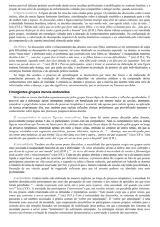 tornou possível delinear projetos envolvendo desde novas escolhas profissionais a modificações no contexto familiar, e a
criação de uma série de estratégias de enfrentamento voltadas para compartilhar e delegar tarefas, quando necessário.
A figura materna. A figura da mãe foi uma das mais citadas pelos grupos. O conteúdo das discussões sobre o tema
incluiu, além de outras figuras femininas familiares, considerações sobre a educação recebida e a preparação para a vida
de mulher, mãe e esposa. As discussões sobre a figura materna fizeram emergir uma série de valores culturais, nos quais
a identidade feminina brasileira, todavia, se encontra enraizada: “eu vejo minha mãe, com aquela idade, e faz de tudo...”
(sic) (T.S.); “Minha mãe cobra que eu tenho que fazer tudo pelos filhos, e os meus filhos reclamam para ela... fala que a
gente precisa disfarçar (a dor) senão a gente perde o homem” (sic) (D.H.). Parte destes valores começou a ser reavaliada
pelos grupos, resultando em estratégias voltadas para a alteração de comportamentos padronizados. Na configuração do
papel materno, a valorização do desempenho impecável de tarefas domésticas começou a ser substituída pela valorização
da compreensão e do suporte emocional oferecido pelas mães.
Os filhos. As discussões sobre o relacionamento das doentes com seus filhos centraram­se em sentimentos de culpa
pela dificuldade no desempenho do papel materno, tal como idealizado ou socialmente esperado. As doentes se sentiam
como “meia­mães” e atribuíam todos os problemas que ocorriam com seus filhos ao “abandono” e incapacidade maternas
devidas à dor: “... com dor, a gente fica irritada e não ouve, e os filhos falam e trazem dificuldades...” (sic) (I.D.); “Eu
estou mudando, (quando tenho dor) fico deitada no sofá... meu filho pede comida e eu falo pra ele esquentar. Teve até
murro na parede desta vez...” (sic) (D.H.). Para as participantes, amor e temor se somaram na elaboração de uma figura
materna limitada pela doença, mas que ainda era mãe, e auxiliaram na produção de projetos de ação individualizados e
estratégias bastante objetivas e de aplicação prática imediata.
Ao  longo  das  sessões,  o  processo  de  aprendizagem  se  desenvolveu  por  meio  das  trocas  e  da  elaboração  de
experiências  pessoais,  da  veiculação  de  informações  adquiridas  via  consultas  médicas  e  da  comparação  destes
conhecimentos com dados de realidade. Constatou­se, durante o processo, que a maioria das doentes tinha uma série de
informações sobre a doença, o que não significava, necessariamente, que as aceitassem ou fizessem uso delas.
Emergentes grupais menos elaborados
Nem todos os temas abordados espontaneamente pelos grupos foram objeto de discussões e reflexões aprofundadas. É
possível  que  a  elaboração  destes  emergentes  pudesse  ser  beneficiada  por  um  número  maior  de  sessões,  entretanto,
considerar o papel destes temas dentro do processo terapêutico é essencial, não apenas para realizar ajustes na aplicação
da  técnica  propriamente  dita,  mas  também  para  realizar  reflexões  clínicas  preliminares  que  possibilitarão  aumentar  o
conhecimento sobre alguns dos processos psíquicos destas doentes.
O  companheiro  e  outras  figuras  masculinas.  Este  tema  foi  muito  pouco  discutido  pelas  doentes,
possivelmente porque apenas 5 das 12 participantes viviam com um companheiro. Nem os companheiros nem as outras
figuras masculinas que fizeram ou fazem parte do cotidiano das doentes foram objeto de discussão pelos grupos ao longo
do processo terapêutico, emergindo apenas em meio a frases soltas, emitidas no contexto de outros temas, em que as
imagens veiculadas eram vagamente autoritárias, jocosas, tolerantes, cépticas etc.: “… domingo, meu marido pediu para
eu cortar uma melancia; de que forma? Eu já não fazia isso bem e agora... parece até que esqueceu!” (sic) (V.F.); “Meu
marido diz que quando eu não sentir dor é que ele vai me levar para o hospital” (sic) (I.D.).
A sexualidade. Também um dos temas pouco discutidos, a sexualidade das participantes surgiu nos grupos muito
mais associada à incapacidade funcional do que à afetividade: “Às vezes atrapalha, devido à cãibra, mas isso contradiz o
que dizem de a gente ser mal amada” (sic) (D.H.); “...às vezes dói muito devido à necessidade de tensão a fibromialgia
pode acabar com o relacionamento” (sic) (V.F.). Cada um dos grupos abordou o tema apenas uma vez e de maneira muito
rápida e superficial, o que pode ter ocorrido por diferentes motivos: o primeiro deles diz respeito ao fato de que poucas
participantes pareciam ter vida sexual ativa; o segundo se refere a fatores culturais, que poderiam ter induzido as doentes
a tratarem do tema de maneira reservada; por fim, é possível que o número reduzido de sessões não tenha possibilitado a
formação  de  um  vínculo  grupal  de  magnitude  suficiente  para  que  tal  assunto  pudesse  ser  abordado  com  mais
profundidade.
A ansiedade. Embora tenha sido elaborada de maneira implícita, ao longo do processo terapêutico, a ansiedade foi
também abordada pelas participantes por meio das percepções de seus sintomas e dos relatos de episódios em que estes
foram percebidos: “… minha respiração está curta, dói o peito para respirar, sinto ansiedade. Até quando vou sentir
isso?” (sic) (V.F.). A ansiedade das participantes (“nervosismo”) que, nas sessões iniciais, era percebida pelos sintomas,
foi aos poucos sendo relacionada com as demandas e expectativas sociais: “Todo mundo exige que a gente relaxe, que
temos que controlar a nossa ansiedade...”  (sic)  (V.F.).  Com  a  continuidade  das  discussões,  os  sintomas  de  ansiedade
passaram  a  ser  também  associados  à  prática  comum  de  “sofrer  por  antecipação”.  O  “sofrer  por  antecipação”  é  uma
dimensão mais acessível da ansiedade, cuja compreensão possibilitou às participantes criarem projetos voltados para o
controle ativo das emoções baseados em estratégias de modificação desta prática, em que a percepção dos sintomas de
ansiedade  passou  a  servir  como  “termômetro”  do  sofrimento  antecipado.  As  estratégias  iniciais  derivadas  deste  novo
recurso envolveram a evitação de situações estressantes desnecessárias e a prevenção e controle das necessárias.
 