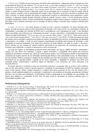 A depressão. Também um dos temas pouco discutidos pelas participantes, a depressão surgiu nos grupos por meio
da percepção de alguns de seus sintomas: “Eu sei que, às vezes, eu não tenho vontade de levantar. É... não é dor. Porque
eu não posso ficar deitada com dor e eu sempre tenho vontade de levantar” (sic) (V.F.); “sinto às vezes esta vontade de
desaparecer e chegar ao fundo do túnel... isso acontece muito, não ter vontade de enfrentar as coisas...” (sic) (S.U.).
Ambos os grupos tentaram discutir a depressão a partir da sua associação com as sensações de falta de energia, falta de
ânimo, cansaço, exaustão e com os pensamentos de evitação e fuga. Entretanto, assim que se emitiam as primeiras falas
sobre o assunto, os demais membros dos grupos se apressavam a negá­lo ou reinterpretá­lo como pertencente a outras
temáticas. A depressão emergiu bastante associada à perda de controle, loucura e morte, e foi tão temida pelas doentes
que adquiriu proporções míticas. Eventos extremamente ameaçadores exigem esforços intensos e contínuos de evitação ou
prevenção, o que é bastante consistente com as sensações de falta de energia e exaustão física e psíquica referidas pelas
participantes.
O  medo  da  loucura.  Este  tema,  presente  ao  longo  de  todo  o  processo  terapêutico,  foi  pouco  discutido  pelos
grupos. O medo da loucura expresso pelas participantes era baseado, entre outras coisas, nas constatações cotidianas da
variabilidade e cronicidade dos sintomas da SFM, que se assemelhavam a um “enlouquecer do corpo”, e das alterações
afetivas percebidas, que lembravam um “enlouquecer da mente”, em que o descrédito e a dificuldade de inserção sociais
tinham um papel confirmatório: “Eu já ouvi que a dor era coisa da minha cabeça...” (sic) (N.T.); “Tenho muito medo de
estar deteriorando (psiquicamente)...” (sic) (S.U.); “Será que estou louca?” (sic) (D.H.). O medo da loucura por parte
das doentes estava associado a expectativas de perda de controle, de dependência de terceiros, de aniquilação da identidade
e  representava,  na  verdade,  o  medo  da  morte  psíquica,  especialmente  exacerbado  pela  presença  de  psicólogos  e  pela
participação no processo terapêutico. Este medo esteve presente, de modo implícito, em todas as sessões, e nas raras e
breves  ocasiões  em  que  emergiu  de  maneira  explícita,  apresentou­se  em  proporções  tão  exacerbadas  que,  tal  como
aconteceu com a depressão, os grupos se apressavam a evitar sua discussão.
Ao longo das sessões, as participantes preferiram temas relacionados com figura e papéis femininos, maternidade e
relação  com  seus  filhos  aos  vinculados  a  figuras  e  papéis  masculinos  e  sexualidade.  Uma  análise  dos  processos
terapêuticos possibilitou considerar que, dentro do contexto destes grupos, esta escolha pareceu atender à necessidade das
integrantes de resgatar aspectos de sua identidade acometida pela doença e pela continuidade da dor. As fibromiálgicas,
em seu cotidiano, tendem a perseguir a imagem do que acreditam que eram antes da doença: saudáveis de corpo e mente.
Prisioneiras  de  seu  passado  perdido  e  fugindo  de  um  futuro  ameaçador,  a  identidade  de  mulheres  com  SFM  sofre
profundas  perdas,  transformações  e  tentativas  frágeis  de  reparação,  e  esse  sofrimento,  por  vezes,  transcende  o  da
sensação dolorosa.
Os grupos operativos revelaram­se como um instrumento promissor e de grande valor no auxílio a estas mulheres,
uma vez que, para realizar a tarefa de discutir maneiras e estratégias de enfrentamento da SFM no cotidiano, precisaram
trazer  à  tona,  discutir,  refletir  e  propor  alternativas  e  soluções  para  temas  essenciais  do  dia  a  dia.  De  maneira  sutil  e
paralela, a tarefa implícita também foi se realizando: à medida que a vida cotidiana era discutida, percebida por diferentes
prismas e foco de ações para modificá­la, as participantes foram se apropriando de sua realidade e de sua condição, não
apenas  para  adaptar­se  à  cronicidade  da  dor,  mas  sim  para  inserir­se  ativamente  no  processo  dinâmico  que  é  a
continuidade da própria vida.
Referências bibliográficas
1.  WOLFE,  F.  et  al.  The  American  College  of  Rheumatology  1990  criteria  for  the  classification  of  fibromyalgia:  report  of  the
Multicenter Criteria Committee. Arthritis Rheum., v. 33, p. 160­172, 1990.
2. WILKE, W. New developments in the diagnosis of fibromyalgia syndrome: Say goodbye to tender points? Clev. Clin. J. Med., v. 76, n.
6, p. 345­352, 2009.
3. WOLFE, F. et al. The prevalence and characteristics of fibromyalgia in the general population. Arthritis Rheum., n. 38, p. 19­28, 1995.
4.  CLARK,  S.  et  al.  Clinical  characteristics  of  fibrositis:  a  blinded,  controlled  study  using  standard  psychological  tests.  Arthritis
Rheum., v. 28, n. 2, p. 132­137, 1985.
5.  RACHLIN,  E.  S.  Fibromyalgia  syndrome  and  myofascial  pain  syndrome:  clinic  features,  laboratory  tests,  diagnosis,  and
pathophysiologic mechanisms. In: RACHLIN, E. S. Myofascial pain and fibromyalgia. St. Louis: Mosby, 1993. p. 3­29.
6. LAZARUS, R.; FOLKMAN, S. Stress, appraisal, and coping. New York: Springer, 1984.
7. PORTNOI, A. G. Dor, stress e coping: grupos operativos em doentes com síndrome de fibromialgia. São Paulo, 1999. 256p. Tese
(Doutorado). Instituto de Psicologia, Universidade de São Paulo.
8. ROSENSTIEL, A.; KEEFE, F. J. The use of coping strategies in chronic low back pain patients: relationship to patient characteristics
and current adjustment. Pain, n. 17, p. 33­44, 1983.
9. PORTNOI, A. G. et al. Transcultural adaptation of the “Coping Strategies Questionnaire” to Brazil: a methodology. In: International
Association for the Study of Pain (IASP) Abstracts – 11th World Congress on Pain, Sydney, Australia, 2005, p. 470.
10. GENTRY, W. D.; OWENS, D. Pain groups. In: HOLZMAN, A. D.; TURK, D. C. Pain management: a handbook of psychological
treatment approaches. New York: Pergamon, 1986. p. 100­112.
11. ANDERSON, F. J.; WINKLER, A. E. An integrated model of group psychotherapy for patients with fibromyalgia. Int. J. Group
Psychotherapy, v. 57, n. 4, p. 451­474, 2007.
12. PICHON­RIVIÈRE, E. Historia de la técnica de los grupos operativos. In: PRIMERA ESCUELA PRIVADA DE PSICOLOGÍA
SOCIAL. Temas de Psicología Social. Buenos Aires, Ediciones 5, n. 6, p. 21­33, 1984.
13. PICHON­RIVIÈRE, E. Estrutura de uma escola destinada à formação de psicólogos sociais. In: PICHON­RIVIÈRE, E O processo
grupal. São Paulo: Martins Fontes, 1983.
14. MELZACK, R.; TORGERSON, W. S. On the language of pain. Anesthesiology, v. 34, p. 50­59, 1971.
 