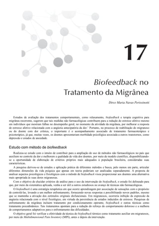 Dirce Maria Navas Perissinotti
Estudos  de  avaliação  dos  tratamentos  comportamentais,  como  relaxamento,  biofeedback  e  terapia  cognitiva  para
migrânea recorrente, sugerem que tais medidas não farmacológicas contribuem para a redução do estresse afetivo mesmo
em indivíduos que mostram falhas no desempenho geral, no momento da atividade da migrânea, por melhorar a resposta
de estresse afetivo relacionada com a angústia antecipatória da dor.1
 Portanto, no processo de reabilitação do migranoso
ou  do  doente  com  dor  crônica,  o  importante  é  o  acompanhamento  associado  de  tratamento  farmacoterápico  e
psicoterápico, já que, muitas vezes, os doentes apresentariam morbidade psicológica associada a outros transtornos, como
depressão e estados de ansiedade.
Estudo com método de biofeedback
Realizou­se estudo com o intuito de contribuir para a ampliação do uso de métodos não farmacológicos no país que
auxiliem no controle da dor e melhorem a qualidade de vida dos doentes, por meio de modelo científico, disponibilizando­
se  a  oportunidade  de  elaboração  de  critérios  próprios  mais  adequados  à  população  brasileira,  consideradas  suas
características.
A pesquisa derivou­se de estudos e aplicação prática de diferentes métodos e busca, pelo menos em parte, articular
diferentes  dimensões  da  vida  psíquica  que  apenas  em  teoria  poderiam  ser  analisadas  separadamente.  A  proposta  de
analisar aspectos psicológicos e fisiológicos com o método de biofeedback visou proporcionar aos doentes uma alternativa
mais apropriada às suas dores migranosas.
Com o objetivo de elucidar critérios de análise para o uso da intervenção do biofeedback, o estudo foi delineado para
que, por meio da sistemática aplicada, venha a ser útil a outros estudiosos no avanço de técnicas não farmacológicas.
O biofeedback é uma estratégia terapêutica em que ocorre aprendizagem por associação de sensações com o propósito
de controlá­las, levando a um melhor enfrentamento, fornecendo novas respostas e possibilitando novos padrões, mesmo
que  se  mantenha  a  ativação  dos  estímulos  originais  disfuncionais.  Em  migranosos,  ocorreria  inibição  da  expressão  da
angústia relacionada com o nível fisiológico, em virtude da persistência de estados induzidos de estresse. Pesquisas de
enfrentamento  da  migrânea  incluem  tratamento  por  condicionamento  operante,  biofeedback  e  outras  técnicas  como
tratamento psicodinâmico. Tais tratamentos apontam para a redução do reforço do comportamento doloroso e a melhora
de comportamentos adaptativos para o enfrentamento das dificuldades.
O objetivo geral foi verificar a efetividade da técnica do biofeedback térmico como tratamento auxiliar em migranosos,
por meio do Multidimensional Pain Inventory (MPI), antes e depois da intervenção.
 