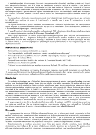 •
•
•
•
•
A população estudada foi composta por 60 doentes (gêneros masculino e feminino), com idade variando entre 20 e 60
anos,  apresentando  sintomas  a  mais  de  6  meses,  em  condições  de  locomoção  e  retorno  às  consultas,  e  com  aceite  do
termo  de  Consentimento  Pós­informado  da  Comissão  de  Ética  para  Análise  de  Projetos  de  Pesquisa  (CAPPesq)  do
Hospital das Clínicas da Faculdade de Medicina da Universidade de São Paulo (HCFMUSP). O diagnóstico médico foi
realizado pela equipe da Liga de Cefaleias e Algias Craniofaciais (ALC) da Clínica Neurológica do HC­FMUSP segundo
seus critérios, e os doentes relataram 15 dias ou mais de crise no mês com tempo de duração dos sintomas maior do que
6 meses.
Os doentes foram selecionados randomicamente, sendo observada distribuição aleatória sequencial, em que o primeiro
foi  definido  para  participar  do  grupo  A  (experimental),  o  segundo  para  o  grupo  B  (comparativo),  e  assim
consecutivamente.
Os sujeitos distribuídos ao grupo A receberam o tratamento com a técnica de biofeedback (n = 30) como descrito a
seguir. Ao grupo B foram encaminhados doentes (n = 30) que não se submeteram à técnica de biofeedback, mantendo­se
o esquema terapêutico padrão para a condição médica.
O grupo B seguiu o tratamento clínico padrão estabelecido pela ALC submetendose à sessão de avaliação psicológica
com os mesmos instrumentos e, ao final de 10 semanas, foi reaplicado o MPI.2
Tanto o grupo experimental (A) como o grupo comparativo (B) prosseguiram, após a pesquisa, o tratamento médico
padrão  estabelecido  pela  ALC.  O  processo  de  biofeedback  objetivou  levar  o  doente  a  modificar  o  nível  periférico  de
temperatura e, auxiliado pelas instruções do psicólogo, o desenrolar da técnica, controle das crises cefalálgicas por meio
do controle térmico. A indicativa de progressiva aprendizagem e consequente aumento do fluxo sanguíneo regional foi o
objeto do treinamento.
Instrumentos e procedimento
Foram utilizados os seguintes instrumentos na pesquisa:
Entrevista psicológica semidirigida para doentes com dor, por meio de protocolo próprio3
Primary Care Evaluation of Mental Disorders (PRIME­MD)4
 completo, incluindo o questionário do paciente (QP) e
o guia clínico de avaliação (GCA)
Questionário da Associação Brasileira dos Institutos de Pesquisa de Mercado (ABIPEME)
Multidimensional Pain Inventory (MPI)2
ProComp, instrumento eletrônico que, acoplado ao programa BioGraph 2.1, viabiliza o treinamento comportamental.
 
O procedimento foi composto por triagem e direcionamento para grupo experimental, treinamento por biofeedback e
10 sessões que objetivaram o treino de dimensão de sensibilização discriminativa. Para o grupo comparativo, foi adotado
tratamento médico preventivo com medicação profilática padrão para crise de migrânea.
Resultados
Os resultados evidenciaram que o biofeedback alterou o comportamento da amostra experimental estudada, ocorrendo
melhora  geral  da  adaptabilidade  quando  foram  feitos  os  cálculos  pela  análise  paramétrica.  Na  análise  pelo  teste  qui­
quadrado  para  variáveis  qualitativas,  houve  resultados  significantes  para  a  amostra  experimental  quanto  aos  sinais  e
sintomas  psicopatológicos,  qualidade  das  queixas  e  qualidade  da  saúde  autorreferida.  Houve  diminuição  da  escala  de
intensidade de dor com biofeedback de 5 (83,3%) no pré­tratamento para 3,15 (52,5%) no pós­tratamento. Mostraram­se
sem anormalidades mentais 20 doentes (60%) da amostra experimental. Transtornos de ansiedade foram encontrados em
11 doentes (36,6%) e transtorno depressivo em 9 doentes (33,3%). Para 18 doentes (60%) da amostra experimental, o
biofeedback melhorou as condições psicológicas, e para 14 doentes (46,6%), a melhora estaria associada exclusivamente
ao  relacionamento  interpessoal,  conjugal,  afetivo  e  psicocomportamental.  Quatro  deles  (13,3%)  primariamente
reconheceram melhora no enfrentamento das condições psicofisiológicas, além dos aspectos psicológicos associados.
O grupo comparativo não obteve alteração significativa na análise de variância (ANOVA), na estatística paramétrica,
nas  escalas  de  controle  da  vida,  nas  respostas  negativas  e  nas  respostas  solícitas,  pois  a  atividade  do  biofeedback
interferiu no comportamento da amostra a ele submetida, proporcionando maior adaptabilidade geral.
Discussão
O comportamento das amostras foi influenciado pelas diferenças entre os gêneros, pois, desde a organização cerebral
original,5
 admite­se que a sexuação cerebral em períodos críticos do desenvolvimento fetal seria sensível a amplo espectro
de  esteroides,  muitos  dos  quais  não  são  sintetizados  no  corpo  do  feto.  O  que  se  preconiza  é  que  a  diferença  entre  os
gêneros  não  deve  estar  reduzida  à  diferenciação  gonadal,  pois  os  cérebros  desenvolvem­se  de  maneira  diferente.
“Cérebros sexualmente diferenciados têm propriedades fisiológicas e tendências comportamentais diferentes”.5
Experimentalmente,  as  mulheres  apresentam  menor  limiar  para  alguns  estímulos  somáticos,  maior  habilidade
discriminativa,  maior  índice  de  dor  e  menor  tolerância  aos  estímulos  dolorosos  que  os  homens.  No  entanto,  essas
diferenças estariam sujeitas a variáveis situacionais, presença de doença, ambiente experimental e nutricional.6
 