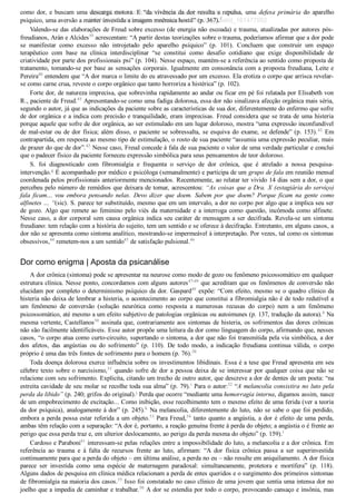 como dor, e buscam uma descarga motora. E “da vivência da dor resulta a repulsa, uma  defesa  primária  do  aparelho
psíquico, uma aversão a manter investida a imagem mnêmica hostil” (p. 367).f
Valendo­se das elaborações de Freud sobre excesso (de energia não escoada) e trauma, atualizadas por autores pós­
freudianos, Arán e Alcides39
 acrescentam: “A partir destas teorizações sobre o trauma, poderíamos afirmar que a dor pode
se  manifestar  como  excesso  não  introjetado  pelo  aparelho  psíquico”  (p.  101).  Concluem  que  construir  um  espaço
terapêutico  com  base  na  clínica  interdisciplinar  “se  constitui  como  desafio  cotidiano  que  exige  disponibilidade  de
criatividade por parte dos profissionais psi” (p. 104). Nesse espaço, mantém­se a referência ao sentido como proposta de
tratamento, tomando­se por base as sensações corporais. Igualmente em consonância com a proposta freudiana, Leite e
Pereira40
 entendem que “A dor marca o limite do eu atravessado por um excesso. Ela erotiza o corpo que arrisca revelar­
se como carne crua, reveste o corpo orgânico que tanto horroriza a histérica” (p. 102).
Forte dor, de natureza imprecisa, que sobrevinha rapidamente ao andar ou ficar em pé foi relatada por Elisabeth von
R., paciente de Freud.43
 Apresentando­se como uma fadiga dolorosa, essa dor não sinalizava afecção orgânica mais séria,
segundo o autor, já que as indicações da paciente sobre as características de sua dor, diferentemente do enfermo que sofre
de dor orgânica e a indica com precisão e tranquilidade, eram imprecisas. Freud considera que se trata de uma histeria
porque aquele que sofre de dor orgânica, ao ser estimulado em um lugar doloroso, mostra “uma expressão inconfundível
de mal­estar ou de dor física; além disso, o paciente se sobressalta, se esquiva do exame, se defende” (p. 153).42
  Em
contrapartida, em resposta ao mesmo tipo de estimulação, o rosto de sua paciente “assumia uma expressão peculiar, mais
de prazer do que de dor”.42
 Nesse caso, Freud concede à fala de sua paciente o valor de uma verdade particular e conclui
que o padecer físico da paciente forneceu expressão simbólica para seus pensamentos de teor doloroso.
S.  foi  diagnosticado  com  fibromialgia  e  frequenta  o  serviço  de  dor  crônica,  que  é  atrelado  a  nossa  pesquisa­
intervenção.g
 É acompanhado por médico e psicóloga (semanalmente) e participa de um grupo de fala em reunião mensal
coordenada pelos profissionais anteriormente mencionados. Recentemente, ao relatar ter vivido 14 dias sem a dor, o que
percebeu pelo número de remédios que deixara de tomar, acrescentou: “As coisas que a Dra. X (estagiária do serviço)
fala  ficam...  vou  embora  pensando  nelas.  Devo  dizer  que  doem.  Sabem  por  que  doem?  Porque  ficam  na  gente  como
alfinetes ... “(sic). S. parece ter substituído, mesmo que em um intervalo, a dor no corpo por algo que a implica seu ser
de gozo. Algo que remete ao feminino pelo viés da maternidade e a interroga como questão, incômoda como alfinete.
Nesse caso, a dor corporal sem causa orgânica indica seu caráter de mensagem a ser decifrada. Revela­se um sintoma
freudiano: tem relação com a história do sujeito, tem um sentido e se oferece à decifração. Entretanto, em alguns casos, a
dor não se apresenta como sintoma analítico, mostrando­se impermeável à interpretação. Por vezes, tal como os sintomas
obsessivos,44
 remetem­nos a um sentido45
 de satisfação pulsional.46
Dor como enigma | Aposta da psicanálise
A dor crônica (sintoma) pode se apresentar na neurose como modo de gozo ou fenômeno psicossomático em qualquer
estrutura clínica. Nesse ponto, concordamos com alguns autores47­49
 que acreditam que os fenômenos de conversão não
elucidam por completo o determinismo psíquico da dor. Gaspard49
 expõe: “Com efeito, mesmo se o quadro clínico da
histeria não deixa de lembrar a histeria, o acontecimento ao corpo que constitui a fibromialgia não é de todo redutível a
um  fenômeno  de  conversão  (solução  neurótica  como  resposta  a  numerosas  recusas  do  corpo)  nem  a  um  fenômeno
psicossomático, até mesmo a um efeito subjetivo de patologias orgânicas ou autoimunes (p. 137, tradução da autora).h
 Na
mesma vertente, Castellanos50
 assinala que, contrariamente aos sintomas de histeria, os sofrimentos das dores crônicas
não são facilmente identificáveis. Esse autor propõe uma leitura da dor como linguagem do corpo, afirmando que, nesses
casos, “o corpo atua como curto­circuito, suportando o sintoma, a dor que não foi transmitida pela via simbólica, a dor
dos  afetos,  das  angústias  ou  do  sofrimento”  (p.  110).  De  todo  modo,  a  indicação  freudiana  continua  válida,  o  corpo
próprio é uma das três fontes de sofrimento para o homem (p. 76).50
Toda doença dolorosa exerce influência sobre os investimentos libidinais. Essa é a tese que Freud apresenta em seu
célebre texto sobre o narcisismo,51
 quando sofre de dor a pessoa deixa de se interessar por qualquer coisa que não se
relacione com seu sofrimento. Explicita, citando um trecho de outro autor, que descreve a dor de dentes de um poeta: “na
estreita cavidade de seu molar se recolhe toda sua alma” (p. 79).i
 Para o autor:52
 “A melancolia consistira no luto pela
perda da libido” (p. 240; grifos do original).j
 Perda que ocorre “mediante uma hemorragia interna, digamos assim, nasce
de um empobrecimento de excitação... Como inibição, esse recolhimento tem o mesmo efeito de uma ferida (ver a teoria
da dor psíquica), analogamente à dor” (p. 245).k
 Na melancolia, diferentemente do luto, não se sabe o que foi perdido,
embora a perda possa estar referida a um objeto.53
 Para Freud,54
 tanto quanto a angústia, a dor é efeito de uma perda,
ambas têm relação com a separação: “A dor é, portanto, a reação genuína frente à perda do objeto; a angústia o é frente ao
perigo que essa perda traz e, em ulterior deslocamento, ao perigo da perda mesma do objeto” (p. 159).l
Cardoso e Paraboni41
 interessam­se pelas relações entre a impossibilidade do luto, a melancolia e a dor crônica. Em
referência  ao  trauma  e  à  falta  de  recursos  frente  ao  luto,  afirmam:  “A  dor  física  crônica  passa  a  ser  superinvestida
continuamente para que a perda do objeto – em última análise, a perda no eu – não resulte em aniquilamento. A dor física
parece  ser  investida  como  uma  espécie  de  maternagem  paradoxal:  simultaneamente,  protetora  e  mortífera”  (p.  118).
Alguns dados de pesquisa em clínica médica relacionam a perda de entes queridos e o surgimento dos primeiros sintomas
de fibromialgia na maioria dos casos.55
 Isso foi constatado no caso clínico de uma jovem que sentia uma intensa dor no
joelho que a impedia de caminhar e trabalhar.50
 A dor se estendia por todo o corpo, provocando cansaço e insônia, mas
VENDEDOR APOSTILASMEDICINA@HOTMAIL.COM
PRODUTOS http://lista.mercadolivre.com.br/_CustId_161477952
 